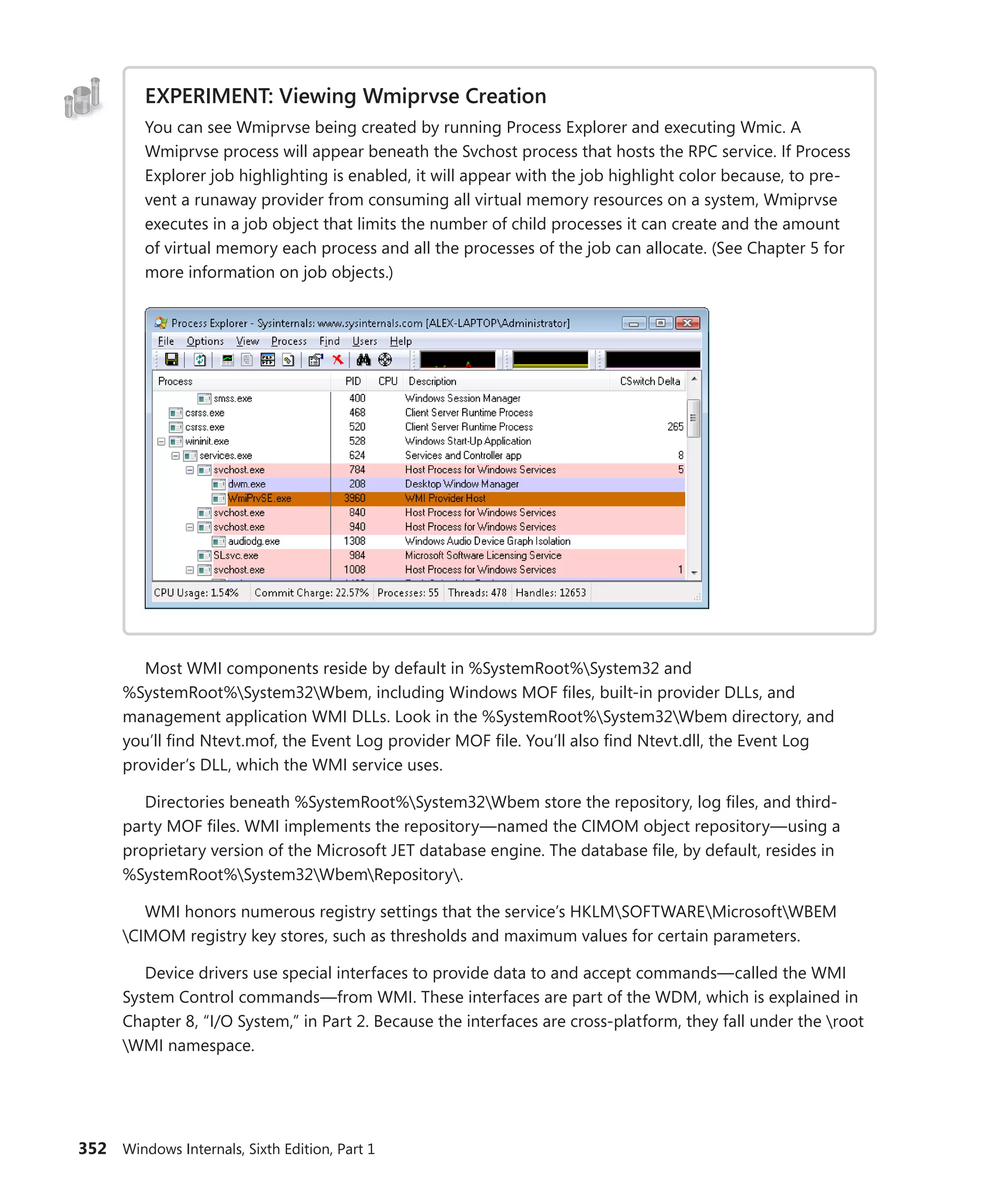 352 Windows Internals, Sixth Edition, Part 1
EXPERIMENT: Viewing Wmiprvse Creation
You can see Wmiprvse being created by running Process Explorer and executing Wmic. A
Wmiprvse process will appear beneath the Svchost process that hosts the RPC service. If Process
Explorer job highlighting is enabled, it will appear with the job highlight color because, to pre-
vent a runaway provider from consuming all virtual memory resources on a system, Wmiprvse
executes in a job object that limits the number of child processes it can create and the amount
of virtual memory each process and all the processes of the job can allocate. (See Chapter 5 for
more information on job objects.)
Most WMI components reside by default in %SystemRoot%System32 and
%SystemRoot%System32Wbem, including Windows MOF files, built-in provider DLLs, and
­
management application WMI DLLs. Look in the %SystemRoot%System32Wbem directory, and
you’ll find Ntevt.mof, the Event Log provider MOF file. You’ll also find Ntevt.dll, the Event Log
­
provider’s DLL, which the WMI service uses.
Directories beneath %SystemRoot%System32Wbem store the repository, log files, and third-
party MOF files. WMI implements the repository—named the CIMOM object repository—using a
proprietary version of the Microsoft JET database engine. The database file, by default, resides in
%SystemRoot%System32WbemRepository.
WMI honors numerous registry settings that the service’s HKLMSOFTWAREMicrosoftWBEM
CIMOM registry key stores, such as thresholds and maximum values for certain parameters.
Device drivers use special interfaces to provide data to and accept commands—called the WMI
System Control commands—from WMI. These interfaces are part of the WDM, which is explained in
Chapter 8, “I/O System,” in Part 2. Because the interfaces are cross-platform, they fall under the root
WMI namespace.
 