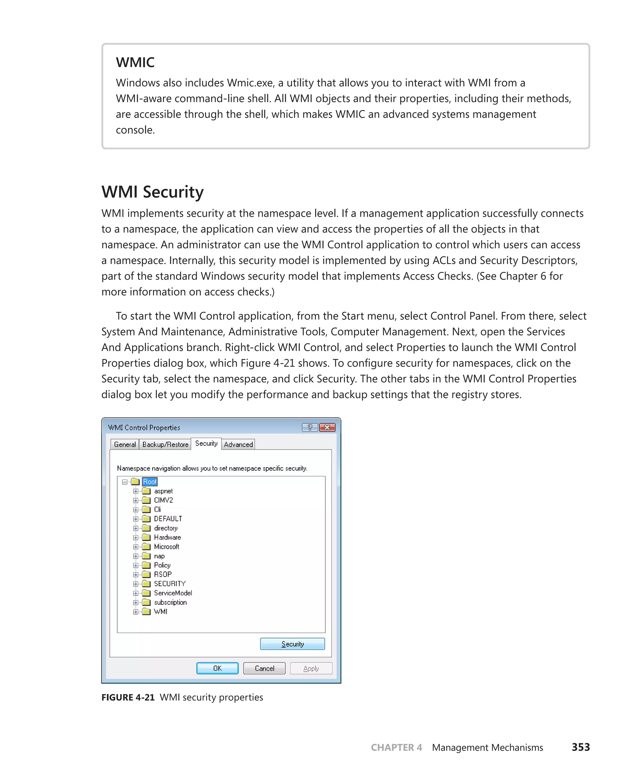 CHAPTER 4 Management Mechanisms 353
WMIC
Windows also includes Wmic.exe, a utility that allows you to interact with WMI from a
­
WMI-aware command-line shell. All WMI objects and their properties, including their ­
methods,
are accessible through the shell, which makes WMIC an advanced systems management
­console.
WMI Security
WMI implements security at the namespace level. If a management application successfully ­
connects
to a namespace, the application can view and access the properties of all the objects in that
namespace. An administrator can use the WMI Control application to control which users can access
a namespace. Internally, this security model is implemented by using ACLs and Security Descriptors,
part of the standard Windows security model that implements Access Checks. (See Chapter 6 for
more information on access checks.)
To start the WMI Control application, from the Start menu, select Control Panel. From there, select
System And Maintenance, Administrative Tools, Computer Management. Next, open the Services
And Applications branch. Right-click WMI Control, and select Properties to launch the WMI Control
­
Properties dialog box, which Figure 4-21 shows. To configure security for namespaces, click on the
Security tab, select the namespace, and click Security. The other tabs in the WMI Control Properties
dialog box let you modify the performance and backup settings that the registry stores.
FIGURE 4-21 WMI security properties
 