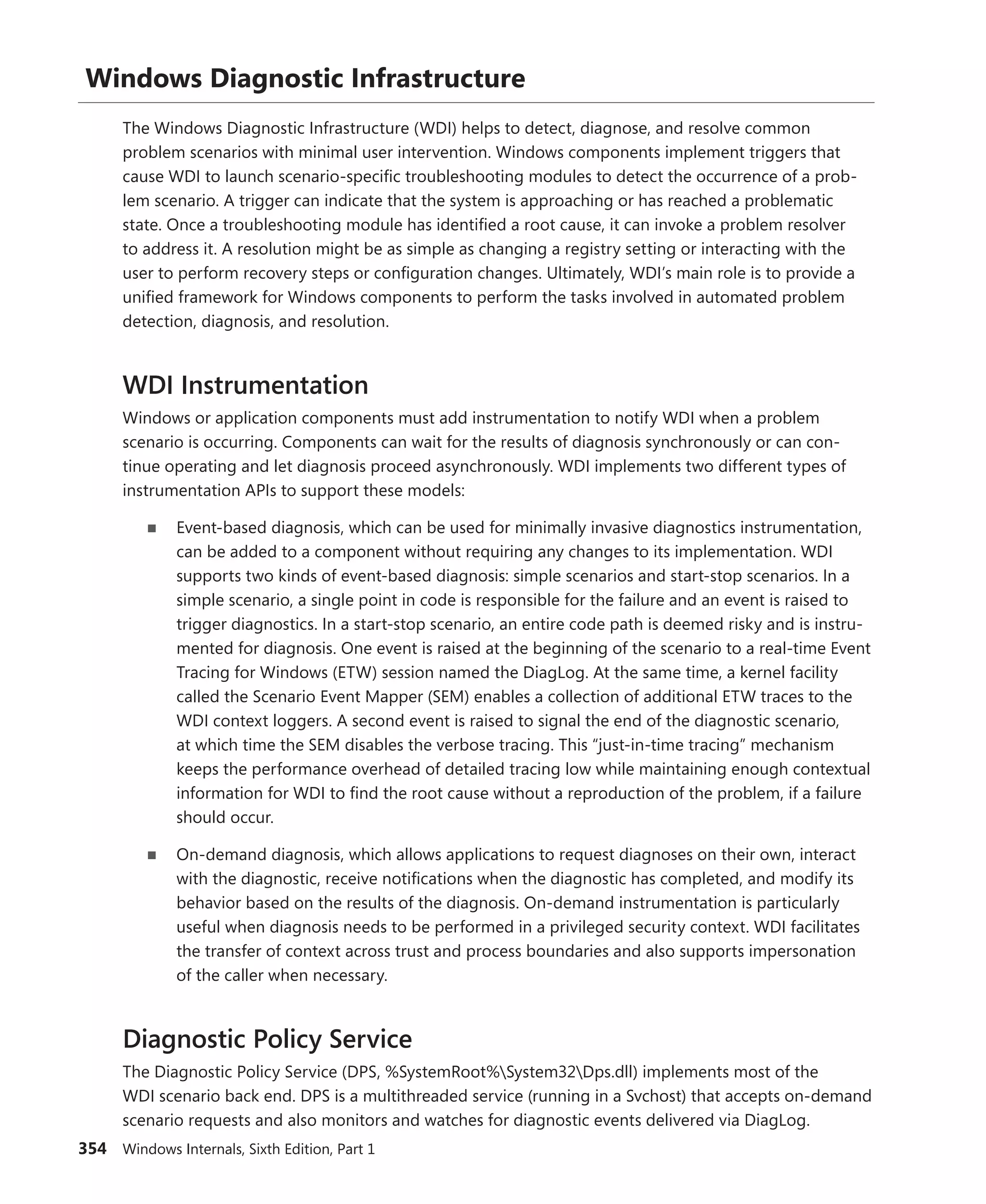 354 Windows Internals, Sixth Edition, Part 1
Windows Diagnostic Infrastructure
The Windows Diagnostic Infrastructure (WDI) helps to detect, diagnose, and resolve common
­
problem scenarios with minimal user intervention. Windows components implement triggers that
cause WDI to launch scenario-specific troubleshooting modules to detect the occurrence of a prob-
lem scenario. A trigger can indicate that the system is approaching or has reached a problematic
state. Once a troubleshooting module has identified a root cause, it can invoke a problem resolver
to address it. A resolution might be as simple as changing a registry setting or interacting with the
user to perform recovery steps or configuration changes. Ultimately, WDI’s main role is to provide a
unified framework for Windows components to perform the tasks involved in automated problem
detection, diagnosis, and resolution.
WDI Instrumentation
Windows or application components must add instrumentation to notify WDI when a problem
­
scenario is occurring. Components can wait for the results of diagnosis synchronously or can con-
tinue operating and let diagnosis proceed asynchronously. WDI implements two different types of
­
instrumentation APIs to support these models:
■
■ Event-based diagnosis, which can be used for minimally invasive diagnostics ­instrumentation,
can be added to a component without requiring any changes to its implementation. WDI
supports two kinds of event-based diagnosis: simple scenarios and start-stop scenarios. In a
simple scenario, a single point in code is responsible for the failure and an event is raised to
trigger diagnostics. In a start-stop scenario, an entire code path is deemed risky and is instru-
mented for diagnosis. One event is raised at the beginning of the scenario to a real-time Event
Tracing for Windows (ETW) session named the DiagLog. At the same time, a kernel facility
called the Scenario Event Mapper (SEM) enables a collection of additional ETW traces to the
WDI context loggers. A second event is raised to signal the end of the diagnostic scenario,
at which time the SEM disables the verbose tracing. This “just-in-time tracing” mechanism
keeps the performance overhead of detailed tracing low while maintaining enough contextual
information for WDI to find the root cause without a reproduction of the problem, if a failure
should occur.
■
■ On-demand diagnosis, which allows applications to request diagnoses on their own, interact
with the diagnostic, receive notifications when the diagnostic has completed, and modify its
behavior based on the results of the diagnosis. On-demand instrumentation is particularly
useful when diagnosis needs to be performed in a privileged security context. WDI facilitates
the transfer of context across trust and process boundaries and also supports impersonation
of the caller when necessary.
Diagnostic Policy Service
The Diagnostic Policy Service (DPS, %SystemRoot%System32Dps.dll) implements most of the
WDI scenario back end. DPS is a multithreaded service (running in a Svchost) that accepts on-­
demand
scenario requests and also monitors and watches for diagnostic events delivered via DiagLog.
 
