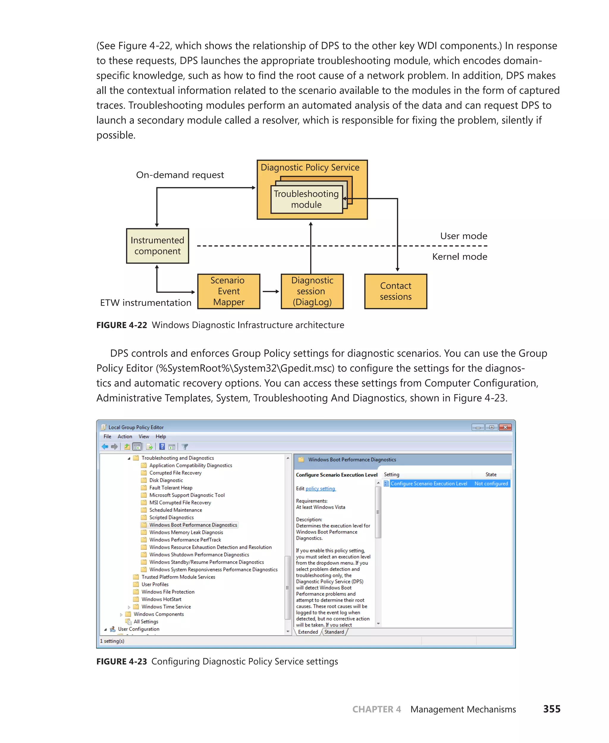 CHAPTER 4 Management Mechanisms 355
(See Figure 4-22, which shows the relationship of DPS to the other key WDI components.) In response
to these requests, DPS launches the appropriate troubleshooting module, which encodes domain-
specific knowledge, such as how to find the root cause of a network problem. In addition, DPS makes
all the contextual information related to the scenario available to the modules in the form of captured
traces. Troubleshooting modules perform an automated analysis of the data and can request DPS to
launch a secondary module called a resolver, which is responsible for fixing the problem, silently if
possible.
User mode
Instrumented
component
Kernel mode
Diagnostic Policy Service
Troubleshooting
module
Contact
sessions
Diagnostic
session
(DiagLog)
Scenario
Event
Mapper
On-demand request
ETW instrumentation
FIGURE 4-22 Windows Diagnostic Infrastructure architecture
DPS controls and enforces Group Policy settings for diagnostic scenarios. You can use the Group
Policy Editor (%SystemRoot%System32Gpedit.msc) to configure the settings for the diagnos-
tics and automatic recovery options. You can access these settings from Computer Configuration,
­
Administrative Templates, System, Troubleshooting And Diagnostics, shown in Figure 4-23.
FIGURE 4-23 Configuring Diagnostic Policy Service settings
 