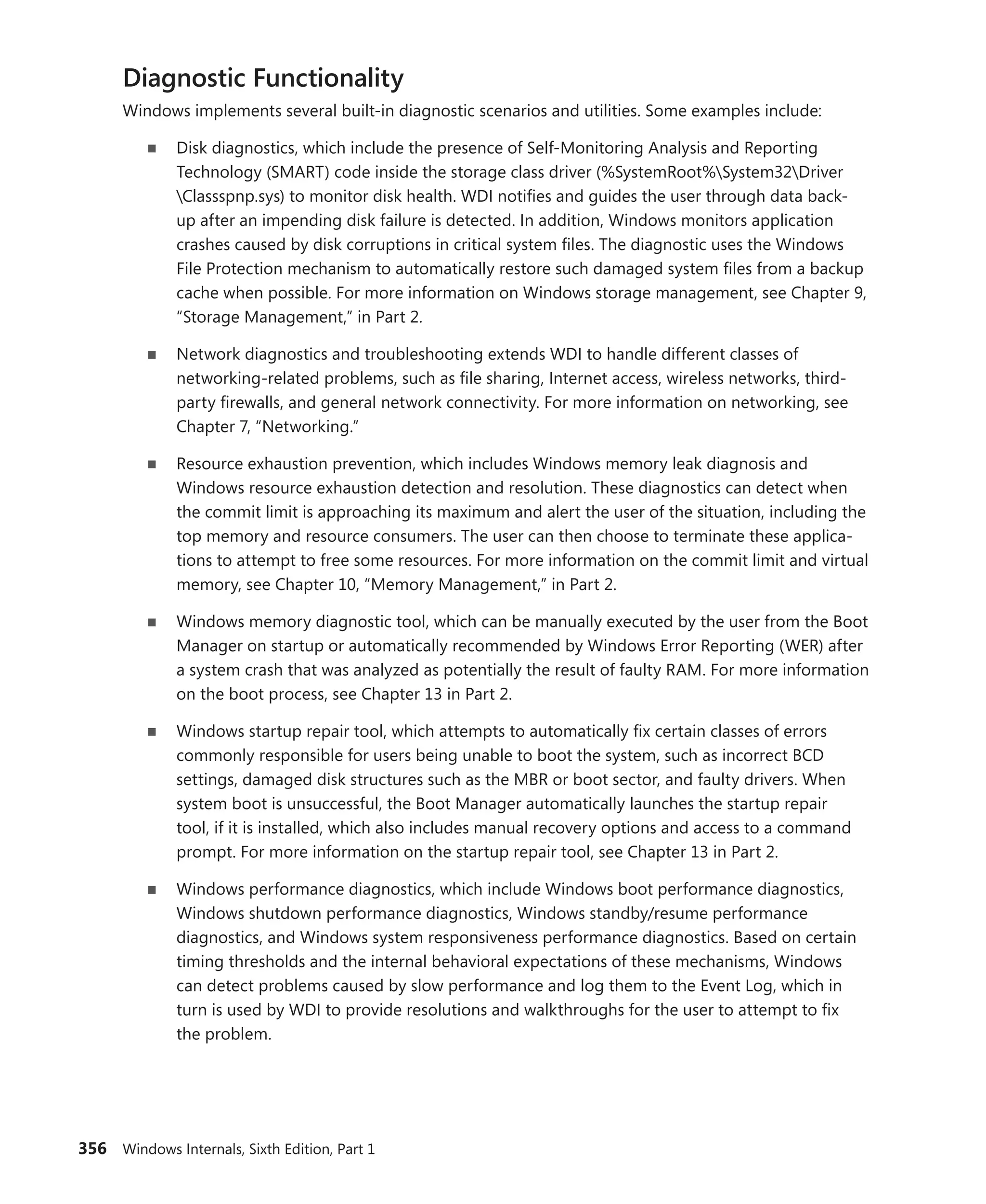 356 Windows Internals, Sixth Edition, Part 1
Diagnostic Functionality
Windows implements several built-in diagnostic scenarios and utilities. Some examples include:
■
■ Disk diagnostics, which include the presence of Self-Monitoring Analysis and Reporting
­
Technology (SMART) code inside the storage class driver (%SystemRoot%System32Driver
Classspnp.sys) to monitor disk health. WDI notifies and guides the user through data back-
up after an impending disk failure is detected. In addition, Windows monitors application
crashes caused by disk corruptions in critical system files. The diagnostic uses the Windows
File ­
Protection mechanism to automatically restore such damaged system files from a backup
cache when possible. For more information on Windows storage management, see Chapter 9,
“Storage Management,” in Part 2.
■
■ Network diagnostics and troubleshooting extends WDI to handle different classes of
­
networking-related problems, such as file sharing, Internet access, wireless networks, third-
party firewalls, and general network connectivity. For more information on networking, see
Chapter 7, “Networking.”
■
■ Resource exhaustion prevention, which includes Windows memory leak diagnosis and
­
Windows resource exhaustion detection and resolution. These diagnostics can detect when
the commit limit is approaching its maximum and alert the user of the situation, including the
top memory and resource consumers. The user can then choose to terminate these applica-
tions to attempt to free some resources. For more information on the commit limit and virtual
memory, see Chapter 10, “Memory Management,” in Part 2.
■
■ Windows memory diagnostic tool, which can be manually executed by the user from the Boot
Manager on startup or automatically recommended by Windows Error Reporting (WER) after
a system crash that was analyzed as potentially the result of faulty RAM. For more information
on the boot process, see Chapter 13 in Part 2.
■
■ Windows startup repair tool, which attempts to automatically fix certain classes of errors
­
commonly responsible for users being unable to boot the system, such as incorrect BCD
­
settings, damaged disk structures such as the MBR or boot sector, and faulty drivers. When
system boot is unsuccessful, the Boot Manager automatically launches the startup repair
tool, if it is installed, which also includes manual recovery options and access to a command
prompt. For more information on the startup repair tool, see Chapter 13 in Part 2.
■
■ Windows performance diagnostics, which include Windows boot performance ­
diagnostics,
Windows shutdown performance diagnostics, Windows standby/resume performance
­
diagnostics, and Windows system responsiveness performance diagnostics. Based on certain
timing thresholds and the internal behavioral expectations of these mechanisms, Windows
can detect problems caused by slow performance and log them to the Event Log, which in
turn is used by WDI to provide resolutions and walkthroughs for the user to attempt to fix
the ­problem.
 