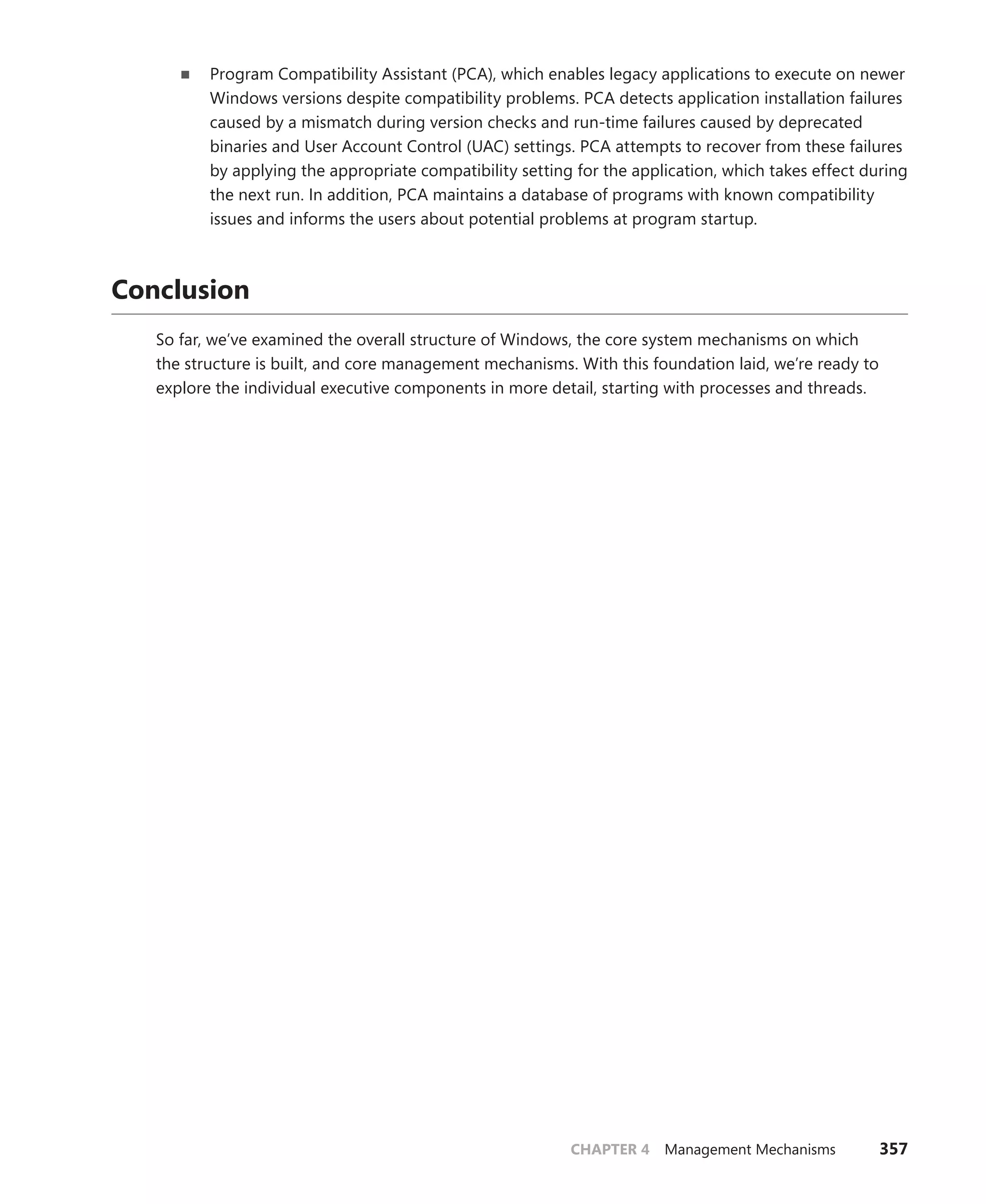CHAPTER 4 Management Mechanisms 357
■
■ Program Compatibility Assistant (PCA), which enables legacy applications to execute on newer
Windows versions despite compatibility problems. PCA detects application installation failures
caused by a mismatch during version checks and run-time failures caused by deprecated
binaries and User Account Control (UAC) settings. PCA attempts to recover from these failures
by applying the appropriate compatibility setting for the application, which takes effect during
the next run. In addition, PCA maintains a database of programs with known compatibility
­
issues and informs the users about potential problems at program startup.
Conclusion
So far, we’ve examined the overall structure of Windows, the core system mechanisms on which
the structure is built, and core management mechanisms. With this foundation laid, we’re ready to
­
explore the individual executive components in more detail, starting with processes and threads.
 