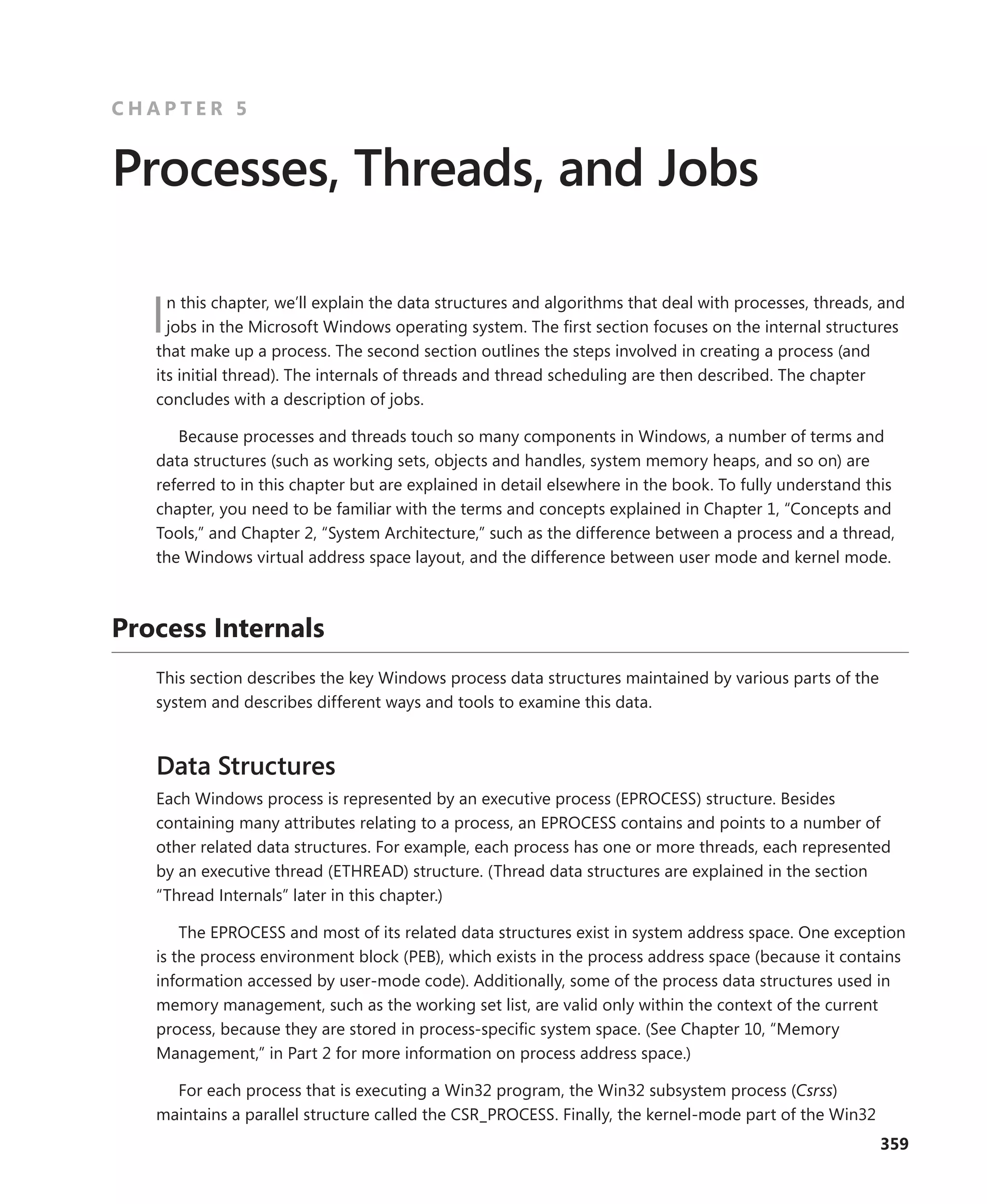 359
C H A P T E R 5
Processes, Threads, and Jobs
In this chapter, we’ll explain the data structures and algorithms that deal with processes, threads, and
jobs in the Microsoft Windows operating system. The first section focuses on the internal structures
that make up a process. The second section outlines the steps involved in creating a process (and
its initial thread). The internals of threads and thread scheduling are then described. The chapter
­
concludes with a description of jobs.
Because processes and threads touch so many components in Windows, a number of terms and
data structures (such as working sets, objects and handles, system memory heaps, and so on) are
referred to in this chapter but are explained in detail elsewhere in the book. To fully understand this
chapter, you need to be familiar with the terms and concepts explained in Chapter 1, “Concepts and
Tools,” and Chapter 2, “System Architecture,” such as the difference between a process and a thread,
the Windows virtual address space layout, and the difference between user mode and kernel mode.
Process Internals
This section describes the key Windows process data structures maintained by various parts of the
system and describes different ways and tools to examine this data.
Data Structures
Each Windows process is represented by an executive process (EPROCESS) structure. Besides
­
containing many attributes relating to a process, an EPROCESS contains and points to a number of
other related data structures. For example, each process has one or more threads, each represented
by an executive thread (ETHREAD) structure. (Thread data structures are explained in the section
“Thread Internals” later in this chapter.)
The EPROCESS and most of its related data structures exist in system address space. One ­
exception
is the process environment block (PEB), which exists in the process address space (because it ­
contains
information accessed by user-mode code). Additionally, some of the process data structures used in
memory management, such as the working set list, are valid only within the context of the ­
current
process, because they are stored in process-specific system space. (See Chapter 10, “Memory
­
Management,” in Part 2 for more information on process address space.)
For each process that is executing a Win32 program, the Win32 subsystem process (Csrss)
­
maintains a parallel structure called the CSR_PROCESS. Finally, the kernel-mode part of the Win32
 
