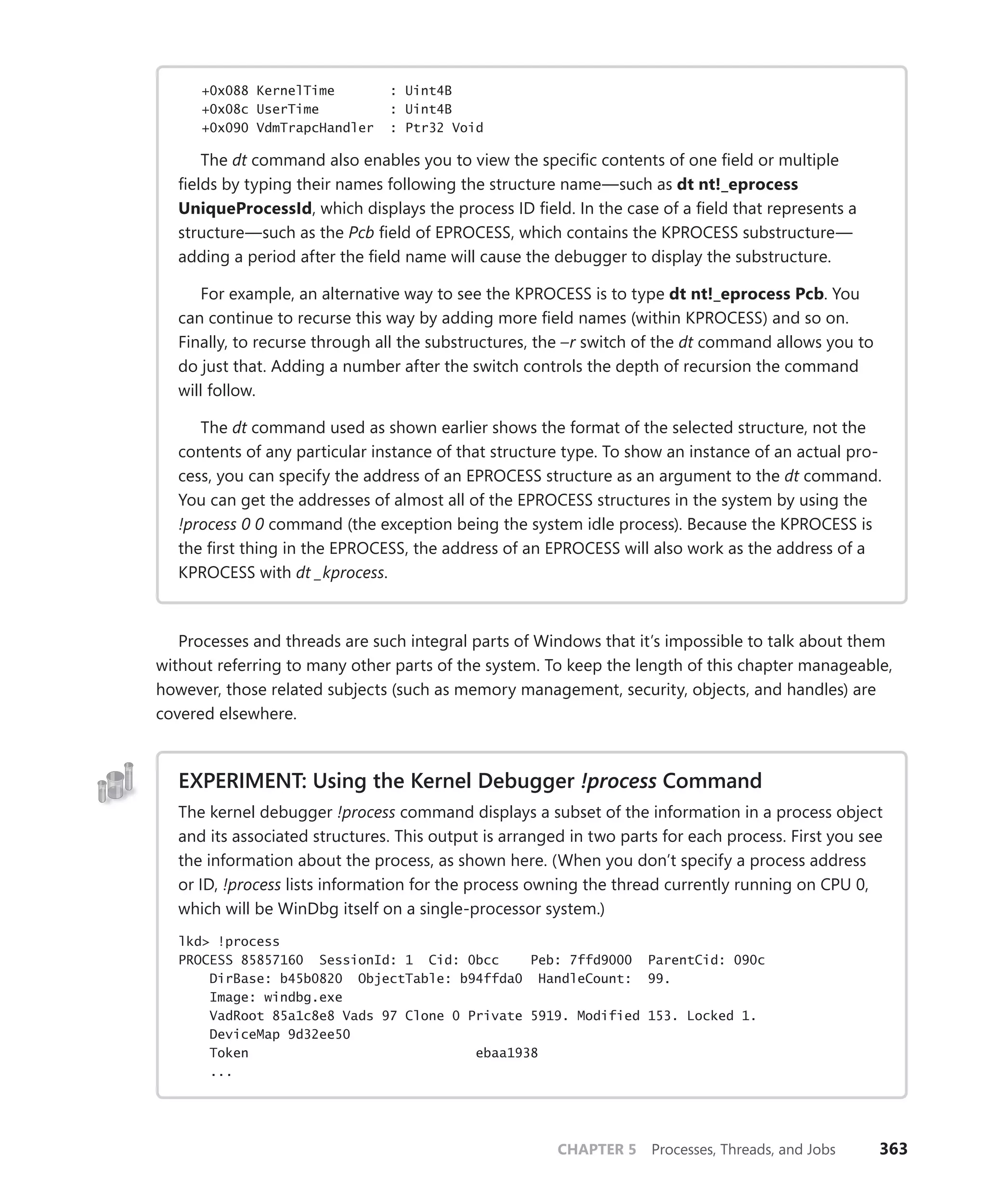 CHAPTER 5 Processes, Threads, and Jobs 363
+0x088 KernelTime : Uint4B
+0x08c UserTime : Uint4B
+0x090 VdmTrapcHandler : Ptr32 Void
The dt command also enables you to view the specific contents of one field or ­
multiple
fields by typing their names following the structure name—such as dt nt!_eprocess
­UniqueProcessId, which displays the process ID field. In the case of a field that represents a
structure—such as the Pcb field of EPROCESS, which contains the KPROCESS substructure—
adding a period after the field name will cause the debugger to display the substructure.
For example, an alternative way to see the KPROCESS is to type dt nt!_eprocess Pcb. You
can continue to recurse this way by adding more field names (within KPROCESS) and so on.
Finally, to recurse through all the substructures, the –r switch of the dt command allows you to
do just that. Adding a number after the switch controls the depth of recursion the command
will follow.
The dt command used as shown earlier shows the format of the selected structure, not the
contents of any particular instance of that structure type. To show an instance of an actual pro-
cess, you can specify the address of an EPROCESS structure as an argument to the dt command.
You can get the addresses of almost all of the EPROCESS structures in the system by using the
!process 0 0 command (the exception being the system idle process). Because the KPROCESS is
the first thing in the EPROCESS, the address of an EPROCESS will also work as the address of a
KPROCESS with dt _kprocess.
Processes and threads are such integral parts of Windows that it’s impossible to talk about them
without referring to many other parts of the system. To keep the length of this chapter manageable,
however, those related subjects (such as memory management, security, objects, and handles) are
covered elsewhere.
EXPERIMENT: Using the Kernel Debugger !process Command
The kernel debugger !process command displays a subset of the information in a process object
and its associated structures. This output is arranged in two parts for each process. First you see
the information about the process, as shown here. (When you don’t specify a process address
or ID, !process lists information for the process owning the thread currently running on CPU 0,
which will be WinDbg itself on a single-processor system.)
lkd> !process
PROCESS 85857160 SessionId: 1 Cid: 0bcc Peb: 7ffd9000 ParentCid: 090c
DirBase: b45b0820 ObjectTable: b94ffda0 HandleCount: 99.
Image: windbg.exe
VadRoot 85a1c8e8 Vads 97 Clone 0 Private 5919. Modified 153. Locked 1.
DeviceMap 9d32ee50
Token ebaa1938
...
 
