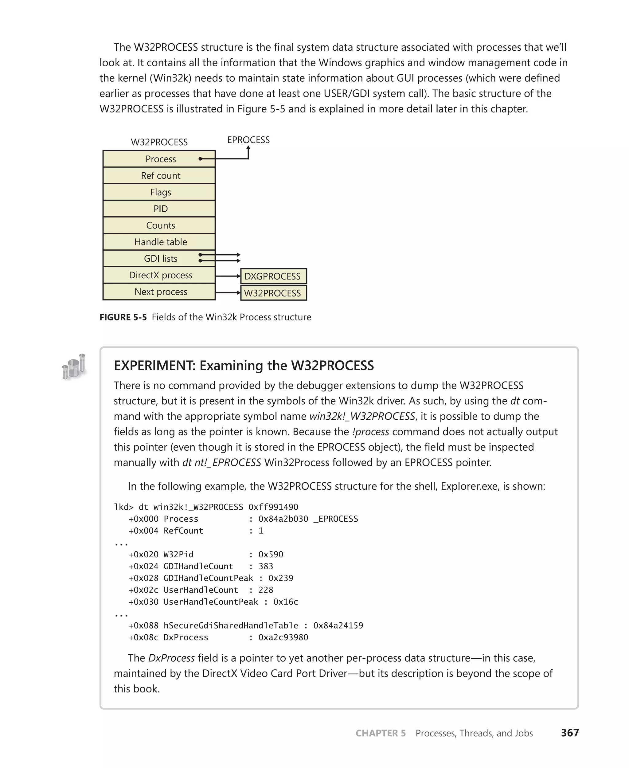 CHAPTER 5 Processes, Threads, and Jobs 367
The W32PROCESS structure is the final system data structure associated with processes that we’ll
look at. It contains all the information that the Windows graphics and window management code in
the kernel (Win32k) needs to maintain state information about GUI processes (which were defined
earlier as processes that have done at least one USER/GDI system call). The basic structure of the
W32PROCESS is illustrated in Figure 5-5 and is explained in more detail later in this chapter.
Process
Ref count
Flags
PID
Counts
Handle table
GDI lists
EPROCESS
DirectX process
Next process
W32PROCESS
DXGPROCESS
W32PROCESS
FIGURE 5-5 Fields of the Win32k Process structure
EXPERIMENT: Examining the W32PROCESS
There is no command provided by the debugger extensions to dump the W32PROCESS
­
structure, but it is present in the symbols of the Win32k driver. As such, by using the dt com-
mand with the appropriate symbol name win32k!_W32PROCESS, it is possible to dump the
fields as long as the pointer is known. Because the !process command does not actually output
this pointer (even though it is stored in the EPROCESS object), the field must be inspected
manually with dt nt!_EPROCESS Win32Process followed by an EPROCESS pointer.
In the following example, the W32PROCESS structure for the shell, Explorer.exe, is shown:
lkd> dt win32k!_W32PROCESS 0xff991490
+0x000 Process : 0x84a2b030 _EPROCESS
+0x004 RefCount : 1
...
+0x020 W32Pid : 0x590
+0x024 GDIHandleCount : 383
+0x028 GDIHandleCountPeak : 0x239
+0x02c UserHandleCount : 228
+0x030 UserHandleCountPeak : 0x16c
...
+0x088 hSecureGdiSharedHandleTable : 0x84a24159
+0x08c DxProcess : 0xa2c93980
The DxProcess field is a pointer to yet another per-process data structure—in this case,
maintained by the DirectX Video Card Port Driver—but its description is beyond the scope of
this book.
 