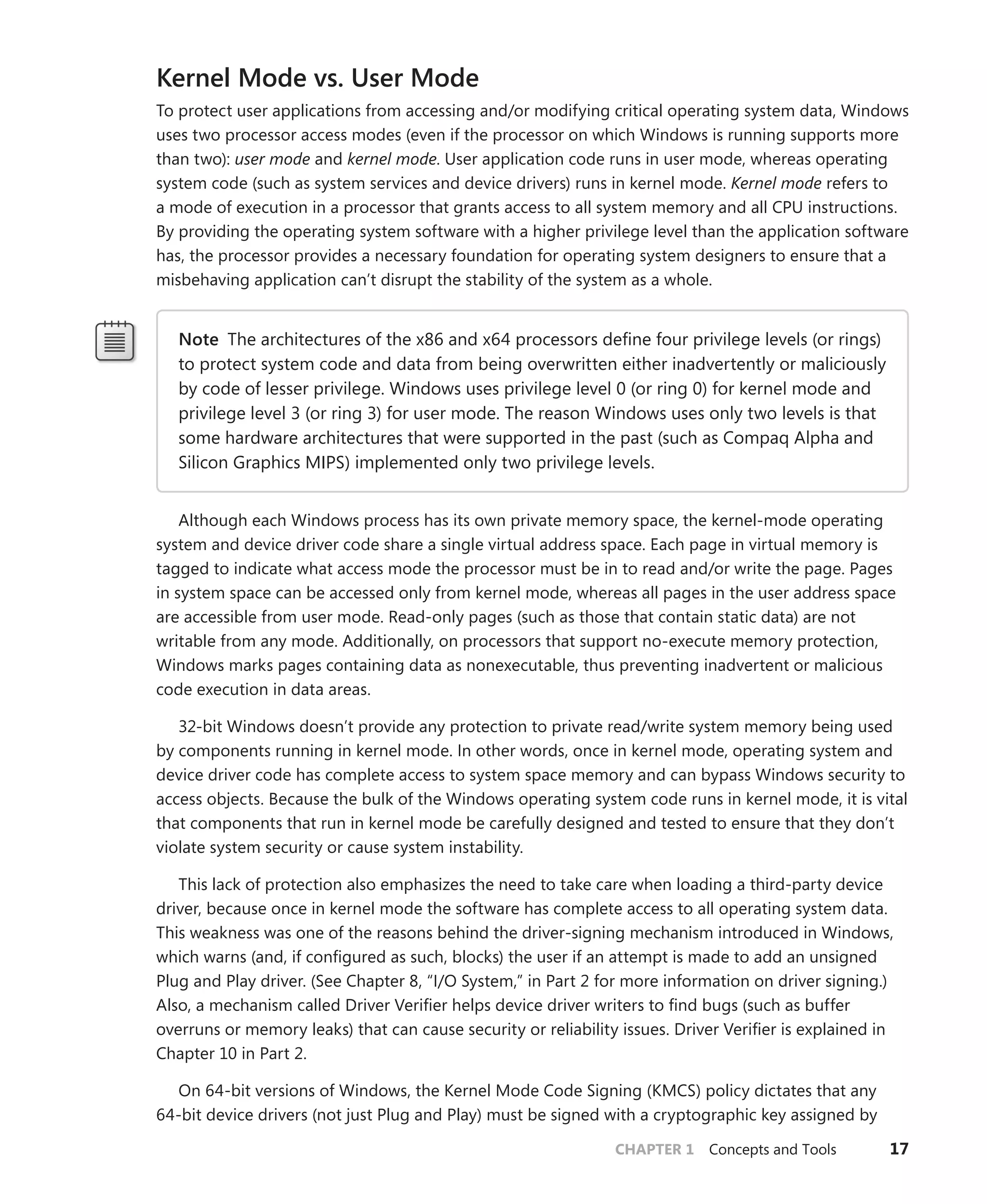 CHAPTER 1 Concepts and Tools 17
Kernel Mode vs. User Mode
To protect user applications from accessing and/or modifying critical operating system data, Windows
uses two processor access modes (even if the processor on which Windows is running supports more
than two): user mode and kernel mode. User application code runs in user mode, whereas operating
system code (such as system services and device drivers) runs in kernel mode. Kernel mode refers to
a mode of execution in a processor that grants access to all system memory and all CPU instructions.
By providing the operating system software with a higher privilege level than the application software
has, the processor provides a necessary foundation for operating system designers to ensure that a
misbehaving application can’t disrupt the stability of the system as a whole.
Note The architectures of the x86 and x64 processors define four privilege levels (or rings)
to protect system code and data from being overwritten either inadvertently or maliciously
by code of lesser privilege. Windows uses privilege level 0 (or ring 0) for kernel mode and
privilege level 3 (or ring 3) for user mode. The reason Windows uses only two levels is that
some hardware architectures that were supported in the past (such as Compaq Alpha and
Silicon Graphics MIPS) implemented only two privilege levels.
Although each Windows process has its own private memory space, the kernel-mode operating
system and device driver code share a single virtual address space. Each page in virtual memory is
tagged to indicate what access mode the processor must be in to read and/or write the page. Pages
in system space can be accessed only from kernel mode, whereas all pages in the user address space
are accessible from user mode. Read-only pages (such as those that contain static data) are not
writable from any mode. Additionally, on processors that support no-execute memory protection,
Windows marks pages containing data as nonexecutable, thus preventing inadvertent or malicious
code execution in data areas.
32-bit Windows doesn’t provide any protection to private read/write system memory being used
by components running in kernel mode. In other words, once in kernel mode, operating system and
device driver code has complete access to system space memory and can bypass Windows security to
access objects. Because the bulk of the Windows operating system code runs in kernel mode, it is vital
that components that run in kernel mode be carefully designed and tested to ensure that they don’t
violate system security or cause system instability.
This lack of protection also emphasizes the need to take care when loading a third-party device
driver, because once in kernel mode the software has complete access to all operating system data.
This weakness was one of the reasons behind the driver-signing mechanism introduced in Windows,
which warns (and, if configured as such, blocks) the user if an attempt is made to add an unsigned
Plug and Play driver. (See Chapter 8, “I/O System,” in Part 2 for more information on driver ­
signing.)
Also, a mechanism called Driver Verifier helps device driver writers to find bugs (such as buffer
overruns or memory leaks) that can cause security or reliability issues. Driver Verifier is explained in
Chapter 10 in Part 2.
On 64-bit versions of Windows, the Kernel Mode Code Signing (KMCS) policy dictates that any
64-bit device drivers (not just Plug and Play) must be signed with a cryptographic key assigned by
 