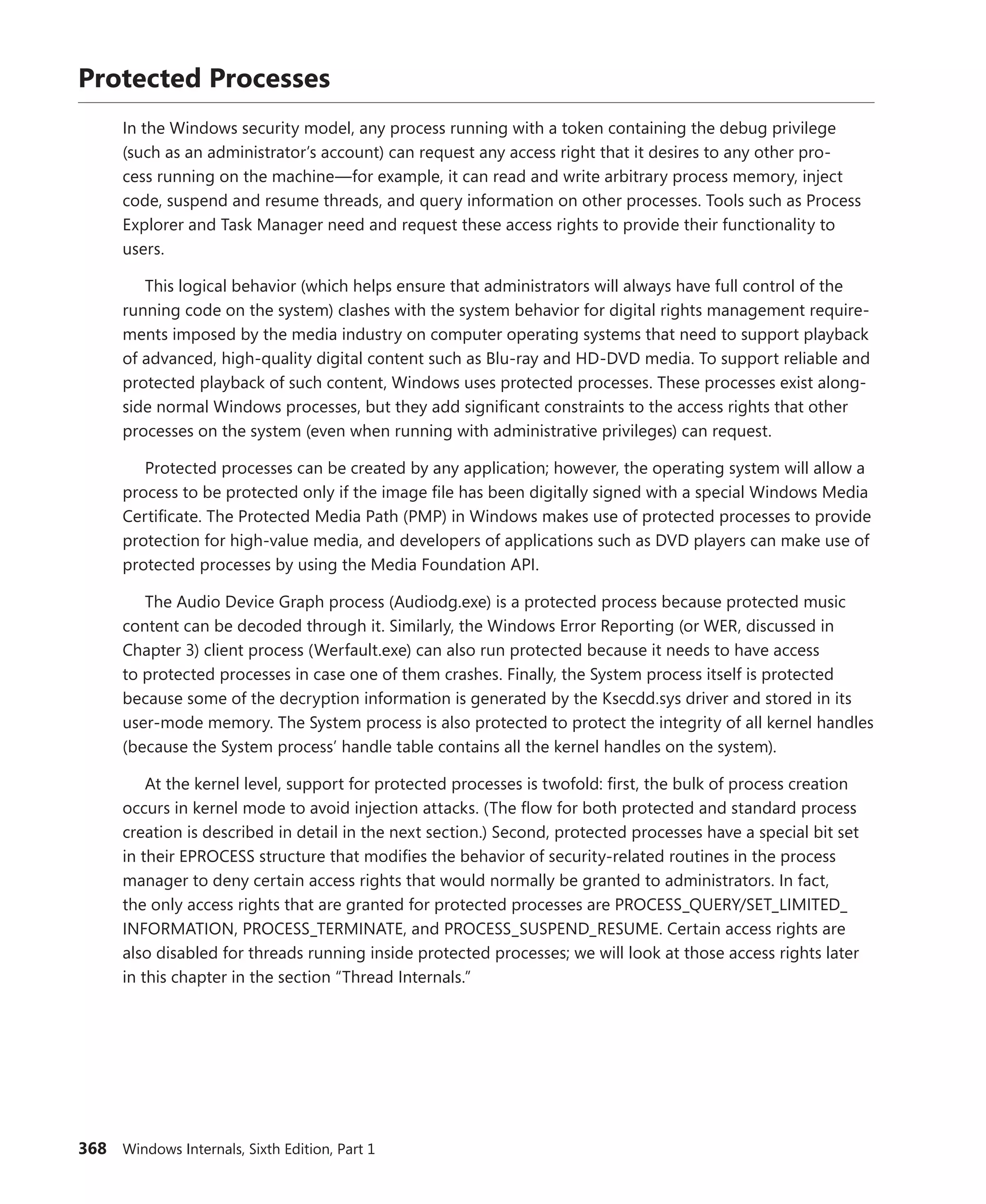 368 Windows Internals, Sixth Edition, Part 1
Protected Processes
In the Windows security model, any process running with a token containing the debug privilege
(such as an administrator’s account) can request any access right that it desires to any other pro-
cess running on the machine—for example, it can read and write arbitrary process memory, inject
code, suspend and resume threads, and query information on other processes. Tools such as Process
­
Explorer and Task Manager need and request these access rights to provide their functionality to
­users.
This logical behavior (which helps ensure that administrators will always have full control of the
running code on the system) clashes with the system behavior for digital rights management require-
ments imposed by the media industry on computer operating systems that need to support playback
of advanced, high-quality digital content such as Blu-ray and HD-DVD media. To support reliable and
protected playback of such content, Windows uses protected processes. These processes exist along-
side normal Windows processes, but they add significant constraints to the access rights that other
processes on the system (even when running with administrative privileges) can request.
Protected processes can be created by any application; however, the operating system will allow a
process to be protected only if the image file has been digitally signed with a special Windows Media
Certificate. The Protected Media Path (PMP) in Windows makes use of protected processes to provide
protection for high-value media, and developers of applications such as DVD players can make use of
protected processes by using the Media Foundation API.
The Audio Device Graph process (Audiodg.exe) is a protected process because protected ­music
content can be decoded through it. Similarly, the Windows Error Reporting (or WER, discussed in
Chapter 3) client process (Werfault.exe) can also run protected because it needs to have access
to protected processes in case one of them crashes. Finally, the System process itself is protected
because some of the decryption information is generated by the Ksecdd.sys driver and stored in its
user-mode memory. The System process is also protected to protect the integrity of all kernel handles
(because the System process’ handle table contains all the kernel handles on the system).
At the kernel level, support for protected processes is twofold: first, the bulk of process creation
occurs in kernel mode to avoid injection attacks. (The flow for both protected and standard process
creation is described in detail in the next section.) Second, protected processes have a special bit set
in their EPROCESS structure that modifies the behavior of security-related routines in the process
manager to deny certain access rights that would normally be granted to administrators. In fact,
the only access rights that are granted for protected processes are PROCESS_QUERY/SET_LIMITED_­
INFORMATION, PROCESS_TERMINATE, and PROCESS_SUSPEND_RESUME. Certain access rights are
also disabled for threads running inside protected processes; we will look at those access rights later
in this chapter in the section “Thread Internals.”
 