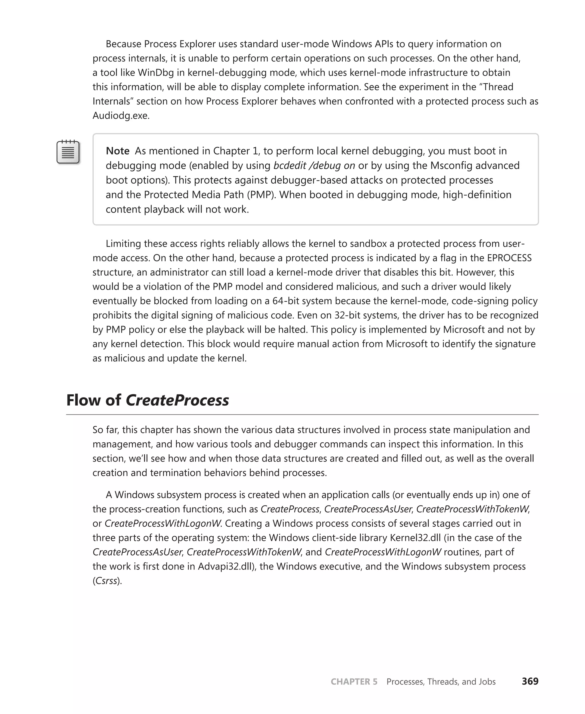 CHAPTER 5 Processes, Threads, and Jobs 369
Because Process Explorer uses standard user-mode Windows APIs to query information on
process internals, it is unable to perform certain operations on such processes. On the other hand,
a tool like WinDbg in kernel-debugging mode, which uses kernel-mode infrastructure to obtain
this ­
information, will be able to display complete information. See the experiment in the “Thread
­
Internals” ­
section on how Process Explorer behaves when confronted with a protected process such as
Audiodg.exe.
Note As mentioned in Chapter 1, to perform local kernel debugging, you must boot in
debugging mode (enabled by using bcdedit /debug on or by using the Msconfig advanced
boot options). This protects against debugger-based attacks on protected processes
and the Protected Media Path (PMP). When booted in debugging mode, high-definition
­
content playback will not work.
Limiting these access rights reliably allows the kernel to sandbox a protected process from user-
mode access. On the other hand, because a protected process is indicated by a flag in the EPROCESS
structure, an administrator can still load a kernel-mode driver that disables this bit. However, this
would be a violation of the PMP model and considered malicious, and such a driver would likely
eventually be blocked from loading on a 64-bit system because the kernel-mode, code-signing policy
prohibits the digital signing of malicious code. Even on 32-bit systems, the driver has to be recognized
by PMP policy or else the playback will be halted. This policy is implemented by Microsoft and not by
any kernel detection. This block would require manual action from Microsoft to identify the signature
as malicious and update the kernel.
Flow of CreateProcess
So far, this chapter has shown the various data structures involved in process state manipulation and
management, and how various tools and debugger commands can inspect this information. In this
section, we’ll see how and when those data structures are created and filled out, as well as the overall
creation and termination behaviors behind processes.
A Windows subsystem process is created when an application calls (or eventually ends up in) one of
the process-creation functions, such as CreateProcess, CreateProcessAsUser, CreateProcessWithTokenW,
or CreateProcessWithLogonW. Creating a Windows process consists of several stages carried out in
three parts of the operating system: the Windows client-side library Kernel32.dll (in the case of the
CreateProcessAsUser, CreateProcessWithTokenW, and CreateProcessWithLogonW routines, part of
the work is first done in Advapi32.dll), the Windows executive, and the Windows subsystem process
(Csrss).
 