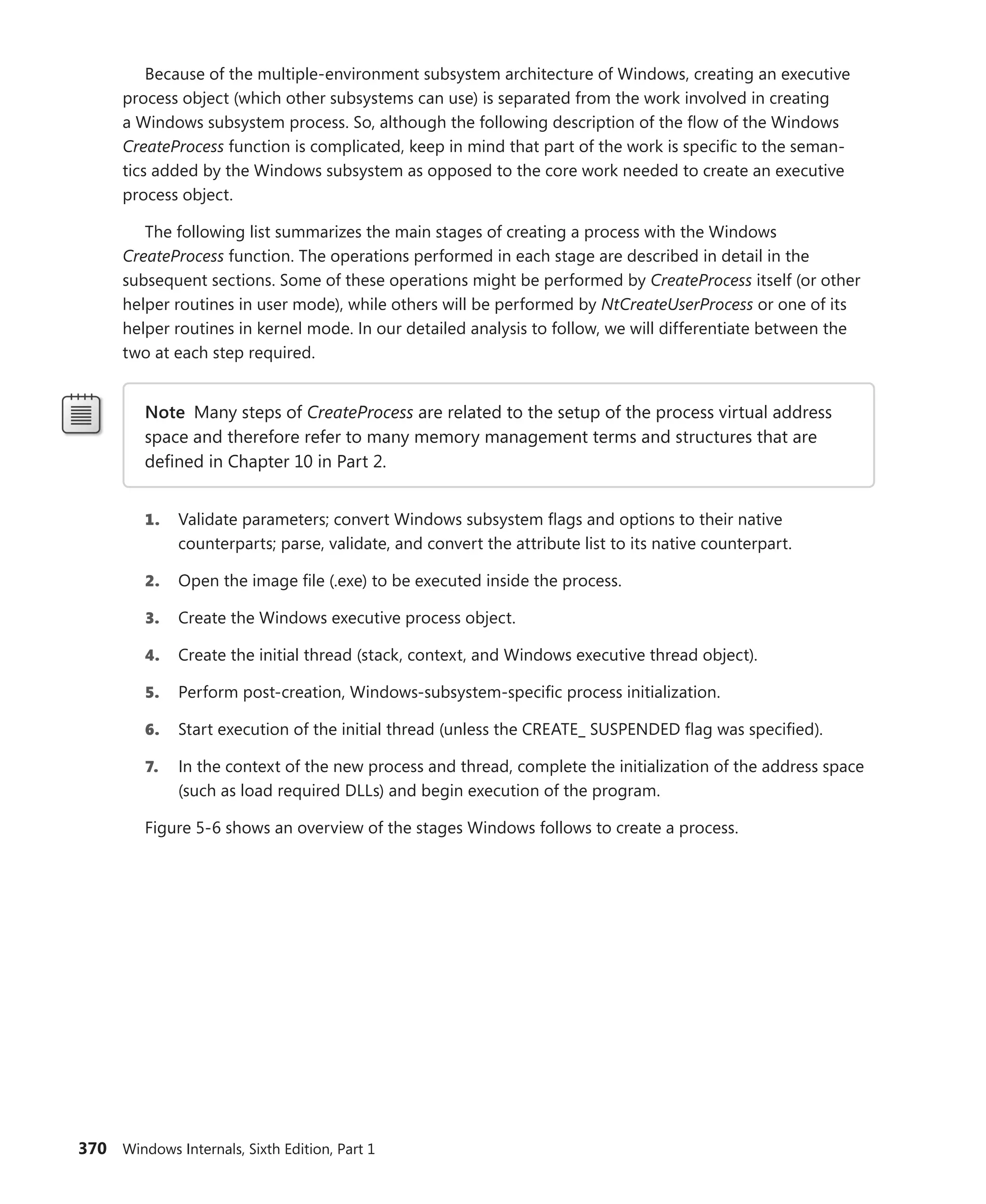 370 Windows Internals, Sixth Edition, Part 1
Because of the multiple-environment subsystem architecture of Windows, creating an executive
process object (which other subsystems can use) is separated from the work involved in creating
a Windows subsystem process. So, although the following description of the flow of the Windows
CreateProcess function is complicated, keep in mind that part of the work is specific to the seman-
tics added by the Windows subsystem as opposed to the core work needed to create an executive
process object.
The following list summarizes the main stages of creating a process with the Windows
­
CreateProcess function. The operations performed in each stage are described in detail in the
­
subsequent sections. Some of these operations might be performed by CreateProcess itself (or other
helper routines in user mode), while others will be performed by NtCreateUserProcess or one of its
helper routines in kernel mode. In our detailed analysis to follow, we will differentiate between the
two at each step required.
Note Many steps of CreateProcess are related to the setup of the process virtual address
space and therefore refer to many memory management terms and structures that are
­
defined in Chapter 10 in Part 2.
1. Validate parameters; convert Windows subsystem flags and options to their native
­
counterparts; parse, validate, and convert the attribute list to its native counterpart.
2. Open the image file (.exe) to be executed inside the process.
3. Create the Windows executive process object.
4. Create the initial thread (stack, context, and Windows executive thread object).
5. Perform post-creation, Windows-subsystem-specific process initialization.
6. Start execution of the initial thread (unless the CREATE_ SUSPENDED flag was specified).
7. In the context of the new process and thread, complete the initialization of the address space
(such as load required DLLs) and begin execution of the program.
Figure 5-6 shows an overview of the stages Windows follows to create a process.
 