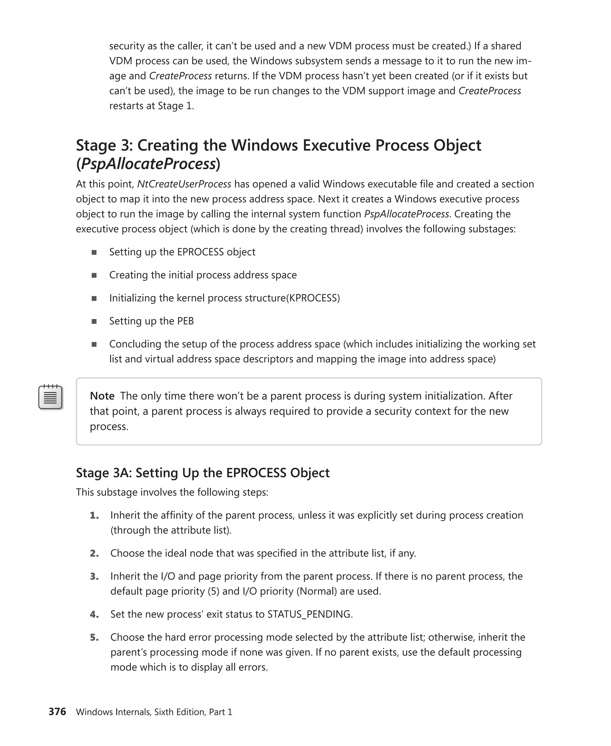 376 Windows Internals, Sixth Edition, Part 1
security as the caller, it can’t be used and a new VDM process must be created.) If a shared
VDM process can be used, the Windows subsystem sends a message to it to run the new im-
age and CreateProcess returns. If the VDM process hasn’t yet been created (or if it exists but
can’t be used), the image to be run changes to the VDM support image and CreateProcess
restarts at Stage 1.
Stage 3: Creating the Windows Executive Process Object
(PspAllocateProcess)
At this point, NtCreateUserProcess has opened a valid Windows executable file and created a section
object to map it into the new process address space. Next it creates a Windows executive process
­
object to run the image by calling the internal system function PspAllocateProcess. Creating the
­
executive process object (which is done by the creating thread) involves the following substages:
■
■ Setting up the EPROCESS object
■
■ Creating the initial process address space
■
■ Initializing the kernel process structure(KPROCESS)
■
■ Setting up the PEB
■
■ Concluding the setup of the process address space (which includes initializing the working set
list and virtual address space descriptors and mapping the image into address space)
Note The only time there won’t be a parent process is during system initialization. After
that point, a parent process is always required to provide a security context for the new
process.
Stage 3A: Setting Up the EPROCESS Object
This substage involves the following steps:
1. Inherit the affinity of the parent process, unless it was explicitly set during process creation
(through the attribute list).
2. Choose the ideal node that was specified in the attribute list, if any.
3. Inherit the I/O and page priority from the parent process. If there is no parent process, the
default page priority (5) and I/O priority (Normal) are used.
4. Set the new process’ exit status to STATUS_PENDING.
5. Choose the hard error processing mode selected by the attribute list; otherwise, inherit the
parent’s processing mode if none was given. If no parent exists, use the default processing
mode which is to display all errors.
 