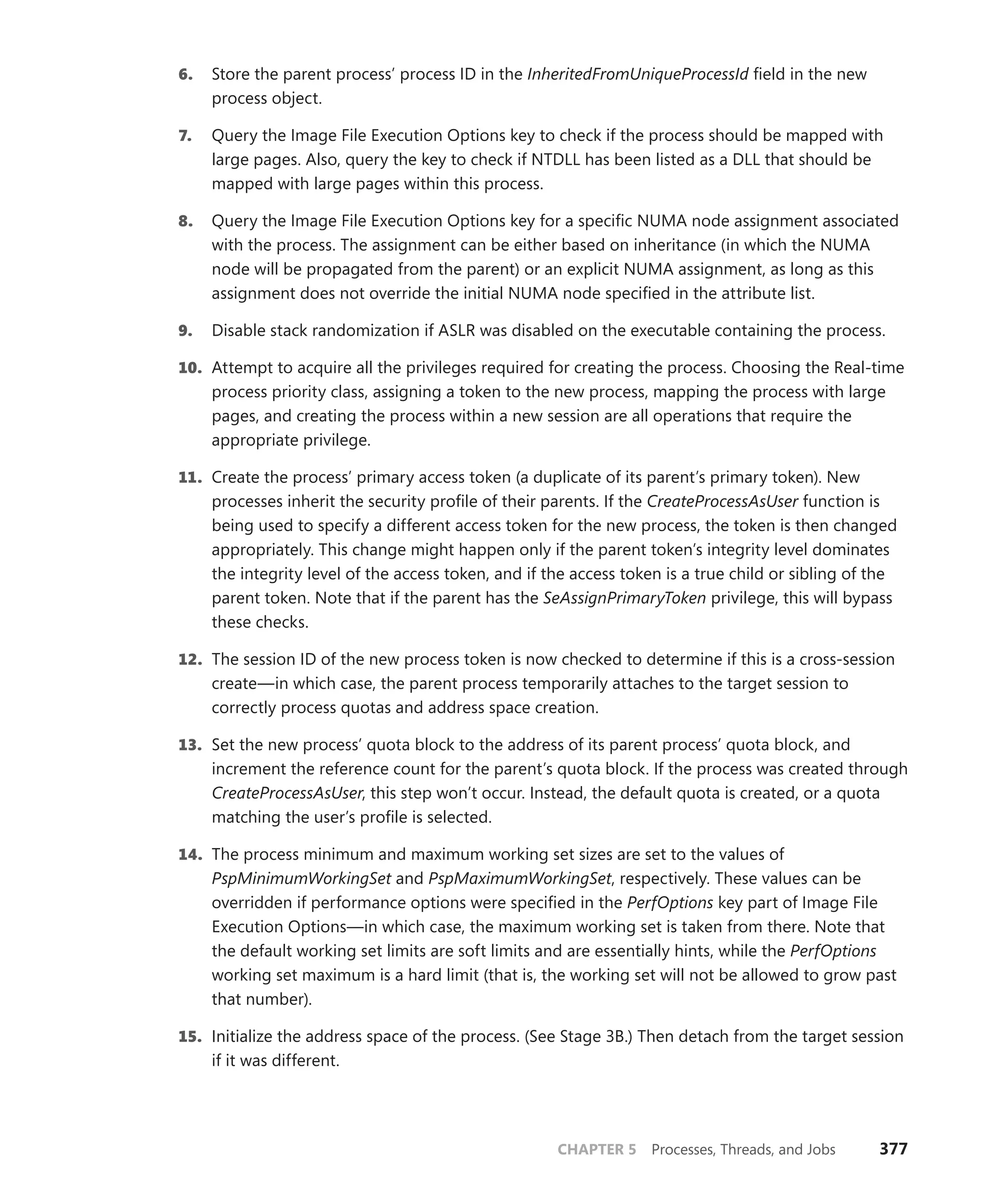CHAPTER 5 Processes, Threads, and Jobs 377
6. Store the parent process’ process ID in the InheritedFromUniqueProcessId field in the new
process object.
7. Query the Image File Execution Options key to check if the process should be mapped with
large pages. Also, query the key to check if NTDLL has been listed as a DLL that should be
mapped with large pages within this process.
8. Query the Image File Execution Options key for a specific NUMA node assignment associated
with the process. The assignment can be either based on inheritance (in which the NUMA
node will be propagated from the parent) or an explicit NUMA assignment, as long as this
­
assignment does not override the initial NUMA node specified in the attribute list.
9. Disable stack randomization if ASLR was disabled on the executable containing the process.
10. Attempt to acquire all the privileges required for creating the process. Choosing the ­
Real-time
process priority class, assigning a token to the new process, mapping the process with large
pages, and creating the process within a new session are all operations that require the
­appropriate privilege.
11. Create the process’ primary access token (a duplicate of its parent’s primary token). New
processes inherit the security profile of their parents. If the CreateProcessAsUser function is
being used to specify a different access token for the new process, the token is then changed
appropriately. This change might happen only if the parent token’s integrity level dominates
the integrity level of the access token, and if the access token is a true child or sibling of the
parent token. Note that if the parent has the SeAssignPrimaryToken privilege, this will bypass
these checks.
12. The session ID of the new process token is now checked to determine if this is a cross-session
create—in which case, the parent process temporarily attaches to the target session to
­
correctly process quotas and address space creation.
13. Set the new process’ quota block to the address of its parent process’ quota block, and
­
increment the reference count for the parent’s quota block. If the process was created through
CreateProcessAsUser, this step won’t occur. Instead, the default quota is created, or a quota
matching the user’s profile is selected.
14. The process minimum and maximum working set sizes are set to the values of
­
PspMinimumWorkingSet and PspMaximumWorkingSet, respectively. These values can be
overridden if performance options were specified in the PerfOptions key part of Image File
Execution Options—in which case, the maximum working set is taken from there. Note that
the default working set limits are soft limits and are essentially hints, while the PerfOptions
working set maximum is a hard limit (that is, the working set will not be allowed to grow past
that number).
15. Initialize the address space of the process. (See Stage 3B.) Then detach from the target session
if it was different.
 