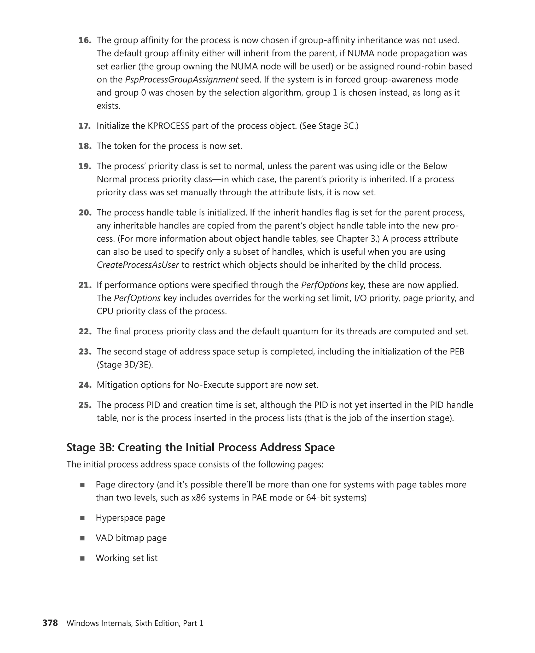 378 Windows Internals, Sixth Edition, Part 1
16. The group affinity for the process is now chosen if group-affinity inheritance was not used.
The default group affinity either will inherit from the parent, if NUMA node propagation was
set earlier (the group owning the NUMA node will be used) or be assigned round-robin based
on the PspProcessGroupAssignment seed. If the system is in forced group-awareness mode
and group 0 was chosen by the selection algorithm, group 1 is chosen instead, as long as it
exists.
17. Initialize the KPROCESS part of the process object. (See Stage 3C.)
18. The token for the process is now set.
19. The process’ priority class is set to normal, unless the parent was using idle or the Below
­
Normal process priority class—in which case, the parent’s priority is inherited. If a process
priority class was set manually through the attribute lists, it is now set.
20. The process handle table is initialized. If the inherit handles flag is set for the parent ­
process,
any inheritable handles are copied from the parent’s object handle table into the new pro-
cess. (For more information about object handle tables, see Chapter 3.) A process attribute
can also be used to specify only a subset of handles, which is useful when you are using
­
CreateProcessAsUser to restrict which objects should be inherited by the child process.
21. If performance options were specified through the PerfOptions key, these are now applied.
The PerfOptions key includes overrides for the working set limit, I/O priority, page priority, and
CPU priority class of the process.
22. The final process priority class and the default quantum for its threads are computed and set.
23. The second stage of address space setup is completed, including the initialization of the PEB
(Stage 3D/3E).
24. Mitigation options for No-Execute support are now set.
25. The process PID and creation time is set, although the PID is not yet inserted in the PID handle
table, nor is the process inserted in the process lists (that is the job of the insertion stage).
Stage 3B: Creating the Initial Process Address Space
The initial process address space consists of the following pages:
■
■ Page directory (and it’s possible there’ll be more than one for systems with page tables more
than two levels, such as x86 systems in PAE mode or 64-bit systems)
■
■ Hyperspace page
■
■ VAD bitmap page
■
■ Working set list
 