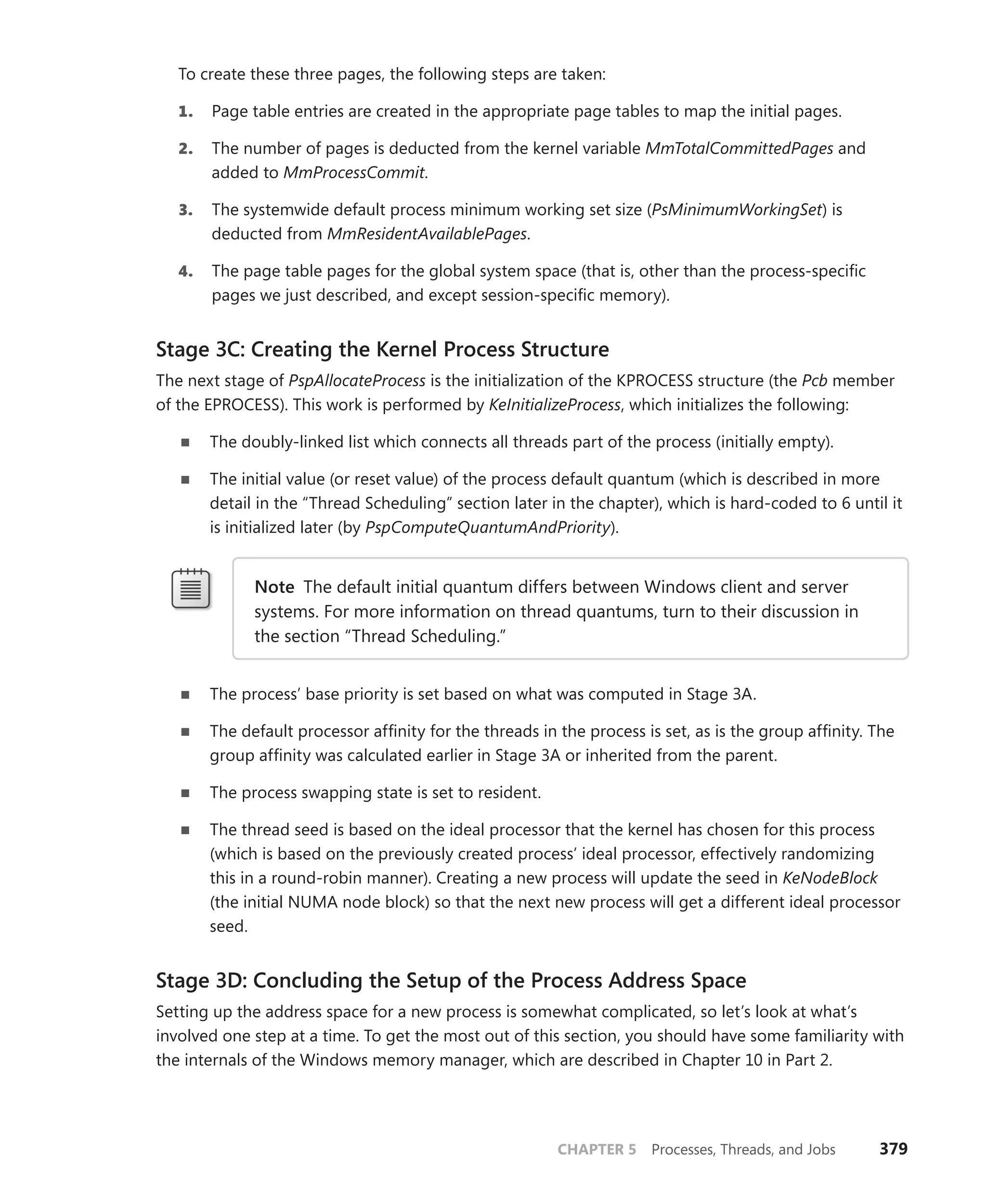 CHAPTER 5 Processes, Threads, and Jobs 379
To create these three pages, the following steps are taken:
1. Page table entries are created in the appropriate page tables to map the initial pages.
2. The number of pages is deducted from the kernel variable MmTotalCommittedPages and
added to MmProcessCommit.
3. The systemwide default process minimum working set size (PsMinimumWorkingSet) is
­deducted from MmResidentAvailablePages.
4. The page table pages for the global system space (that is, other than the process-specific
pages we just described, and except session-specific memory).
Stage 3C: Creating the Kernel Process Structure
The next stage of PspAllocateProcess is the initialization of the KPROCESS structure (the Pcb member
of the EPROCESS). This work is performed by KeInitializeProcess, which initializes the following:
■
■ The doubly-linked list which connects all threads part of the process (initially empty).
■
■ The initial value (or reset value) of the process default quantum (which is described in more
detail in the “Thread Scheduling” section later in the chapter), which is hard-coded to 6 until it
is initialized later (by PspComputeQuantumAndPriority).
Note The default initial quantum differs between Windows client and server
­
systems. For more information on thread quantums, turn to their discussion in
the section “Thread Scheduling.”
■
■ The process’ base priority is set based on what was computed in Stage 3A.
■
■ The default processor affinity for the threads in the process is set, as is the group affinity. The
group affinity was calculated earlier in Stage 3A or inherited from the parent.
■
■ The process swapping state is set to resident.
■
■ The thread seed is based on the ideal processor that the kernel has chosen for this process
(which is based on the previously created process’ ideal processor, effectively randomizing
this in a round-robin manner). Creating a new process will update the seed in KeNodeBlock
(the initial NUMA node block) so that the next new process will get a different ideal processor
seed.
Stage 3D: Concluding the Setup of the Process Address Space
Setting up the address space for a new process is somewhat complicated, so let’s look at what’s
involved one step at a time. To get the most out of this section, you should have some familiarity with
the internals of the Windows memory manager, which are described in Chapter 10 in Part 2.
 
