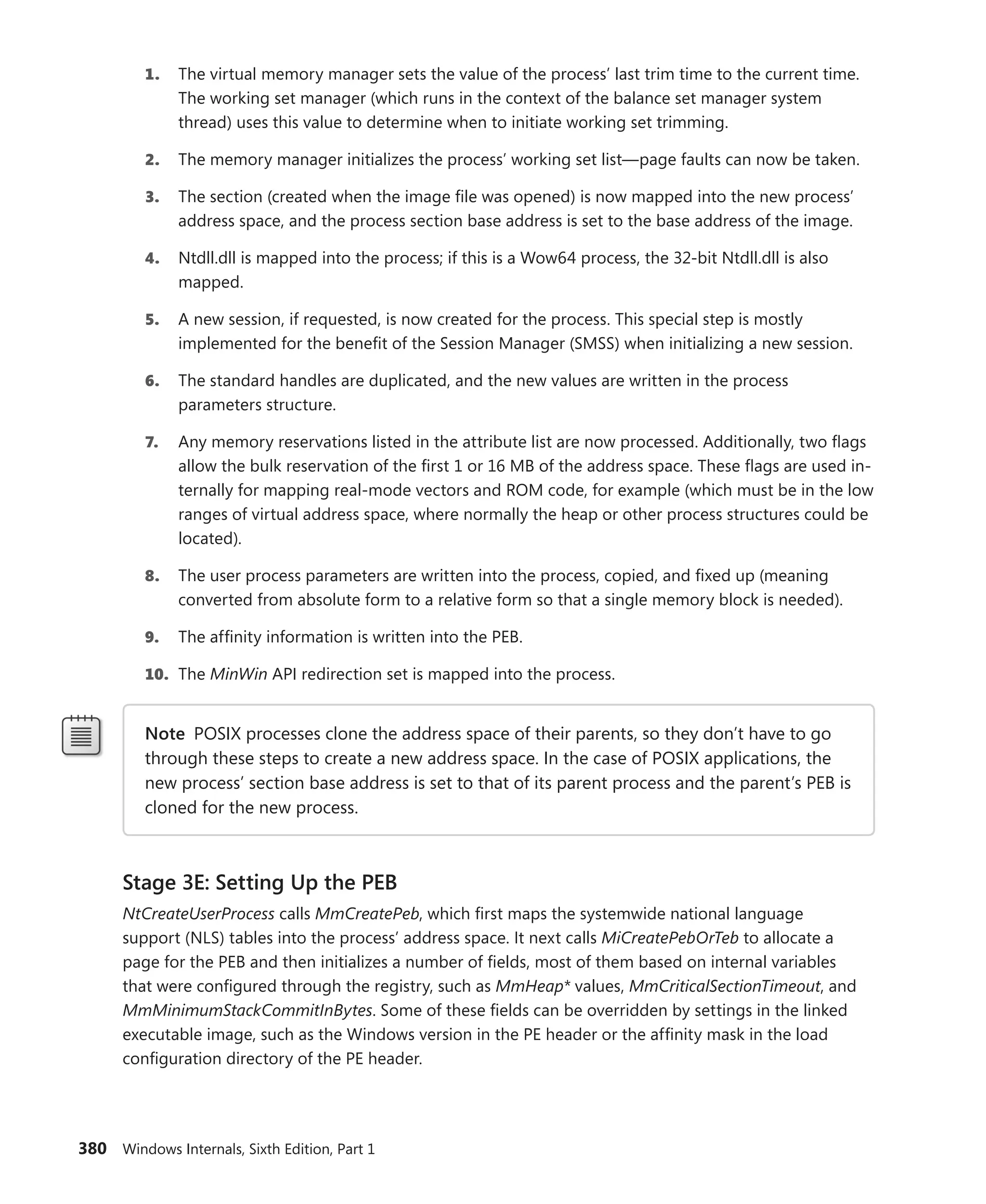 380 Windows Internals, Sixth Edition, Part 1
1. The virtual memory manager sets the value of the process’ last trim time to the current time.
The working set manager (which runs in the context of the balance set manager system
thread) uses this value to determine when to initiate working set trimming.
2. The memory manager initializes the process’ working set list—page faults can now be taken.
3. The section (created when the image file was opened) is now mapped into the new process’
address space, and the process section base address is set to the base address of the image.
4. Ntdll.dll is mapped into the process; if this is a Wow64 process, the 32-bit Ntdll.dll is also
mapped.
5. A new session, if requested, is now created for the process. This special step is mostly
­
implemented for the benefit of the Session Manager (SMSS) when initializing a new session.
6. The standard handles are duplicated, and the new values are written in the process
­parameters structure.
7. Any memory reservations listed in the attribute list are now processed. Additionally, two flags
allow the bulk reservation of the first 1 or 16 MB of the address space. These flags are used in-
ternally for mapping real-mode vectors and ROM code, for example (which must be in the low
ranges of virtual address space, where normally the heap or other process structures could be
located).
8. The user process parameters are written into the process, copied, and fixed up (meaning
­
converted from absolute form to a relative form so that a single memory block is needed).
9. The affinity information is written into the PEB.
10. The MinWin API redirection set is mapped into the process.
Note POSIX processes clone the address space of their parents, so they don’t have to go
through these steps to create a new address space. In the case of POSIX applications, the
new process’ section base address is set to that of its parent process and the parent’s PEB is
cloned for the new process.
Stage 3E: Setting Up the PEB
NtCreateUserProcess calls MmCreatePeb, which first maps the systemwide national language
­
support (NLS) tables into the process’ address space. It next calls MiCreatePebOrTeb to allocate a
page for the PEB and then initializes a number of fields, most of them based on internal variables
that were configured through the registry, such as MmHeap* values, MmCriticalSectionTimeout, and
­
MmMinimumStackCommitInBytes. Some of these fields can be overridden by settings in the linked
executable image, such as the Windows version in the PE header or the affinity mask in the load
­
configuration directory of the PE header.
 