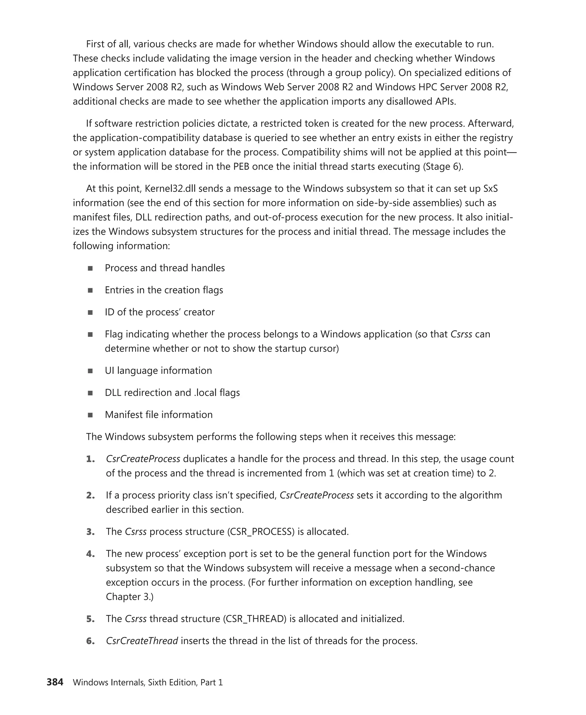 384 Windows Internals, Sixth Edition, Part 1
First of all, various checks are made for whether Windows should allow the executable to run.
These checks include validating the image version in the header and checking whether Windows
application certification has blocked the process (through a group policy). On specialized editions of
Windows Server 2008 R2, such as Windows Web Server 2008 R2 and Windows HPC Server 2008 R2,
additional checks are made to see whether the application imports any disallowed APIs.
If software restriction policies dictate, a restricted token is created for the new process. Afterward,
the application-compatibility database is queried to see whether an entry exists in either the registry
or system application database for the process. Compatibility shims will not be applied at this point—
the information will be stored in the PEB once the initial thread starts executing (Stage 6).
At this point, Kernel32.dll sends a message to the Windows subsystem so that it can set up SxS
information (see the end of this section for more information on side-by-side assemblies) such as
manifest files, DLL redirection paths, and out-of-process execution for the new process. It also initial-
izes the Windows subsystem structures for the process and initial thread. The message includes the
following information:
■
■ Process and thread handles
■
■ Entries in the creation flags
■
■ ID of the process’ creator
■
■ Flag indicating whether the process belongs to a Windows application (so that Csrss can
­
determine whether or not to show the startup cursor)
■
■ UI language information
■
■ DLL redirection and .local flags
■
■ Manifest file information
The Windows subsystem performs the following steps when it receives this message:
1. CsrCreateProcess duplicates a handle for the process and thread. In this step, the usage count
of the process and the thread is incremented from 1 (which was set at creation time) to 2.
2. If a process priority class isn’t specified, CsrCreateProcess sets it according to the algorithm
described earlier in this section.
3. The Csrss process structure (CSR_PROCESS) is allocated.
4. The new process’ exception port is set to be the general function port for the Windows
­
subsystem so that the Windows subsystem will receive a message when a second-chance
­
exception occurs in the process. (For further information on exception handling, see
­Chapter 3.)
5. The Csrss thread structure (CSR_THREAD) is allocated and initialized.
6. CsrCreateThread inserts the thread in the list of threads for the process.
 