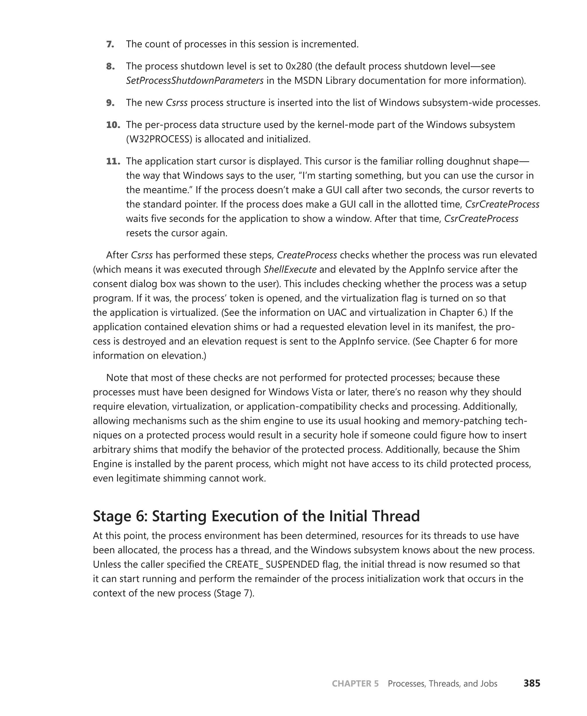 CHAPTER 5 Processes, Threads, and Jobs 385
7. The count of processes in this session is incremented.
8. The process shutdown level is set to 0x280 (the default process shutdown level—see
­
SetProcessShutdownParameters in the MSDN Library documentation for more information).
9. The new Csrss process structure is inserted into the list of Windows subsystem-wide processes.
10. The per-process data structure used by the kernel-mode part of the Windows subsystem
(W32PROCESS) is allocated and initialized.
11. The application start cursor is displayed. This cursor is the familiar rolling doughnut shape—
the way that Windows says to the user, “I’m starting something, but you can use the cursor in
the meantime.” If the process doesn’t make a GUI call after two seconds, the cursor reverts to
the standard pointer. If the process does make a GUI call in the allotted time, CsrCreateProcess
waits five seconds for the application to show a window. After that time, CsrCreateProcess
resets the cursor again.
After Csrss has performed these steps, CreateProcess checks whether the process was run ­
elevated
(which means it was executed through ShellExecute and elevated by the AppInfo service after the
consent dialog box was shown to the user). This includes checking whether the process was a setup
program. If it was, the process’ token is opened, and the virtualization flag is turned on so that
the ­
application is virtualized. (See the information on UAC and virtualization in Chapter 6.) If the
­application contained elevation shims or had a requested elevation level in its manifest, the pro-
cess is destroyed and an elevation request is sent to the AppInfo service. (See Chapter 6 for more
­
information on elevation.)
Note that most of these checks are not performed for protected processes; because these
­
processes must have been designed for Windows Vista or later, there’s no reason why they should
require elevation, virtualization, or application-compatibility checks and processing. Additionally,
­
allowing mechanisms such as the shim engine to use its usual hooking and memory-patching tech-
niques on a protected process would result in a security hole if someone could figure how to insert
arbitrary shims that modify the behavior of the protected process. Additionally, because the Shim
Engine is installed by the parent process, which might not have access to its child protected process,
even legitimate shimming cannot work.
Stage 6: Starting Execution of the Initial Thread
At this point, the process environment has been determined, resources for its threads to use have
been allocated, the process has a thread, and the Windows subsystem knows about the new process.
Unless the caller specified the CREATE_ SUSPENDED flag, the initial thread is now resumed so that
it can start running and perform the remainder of the process initialization work that occurs in the
context of the new process (Stage 7).
 
