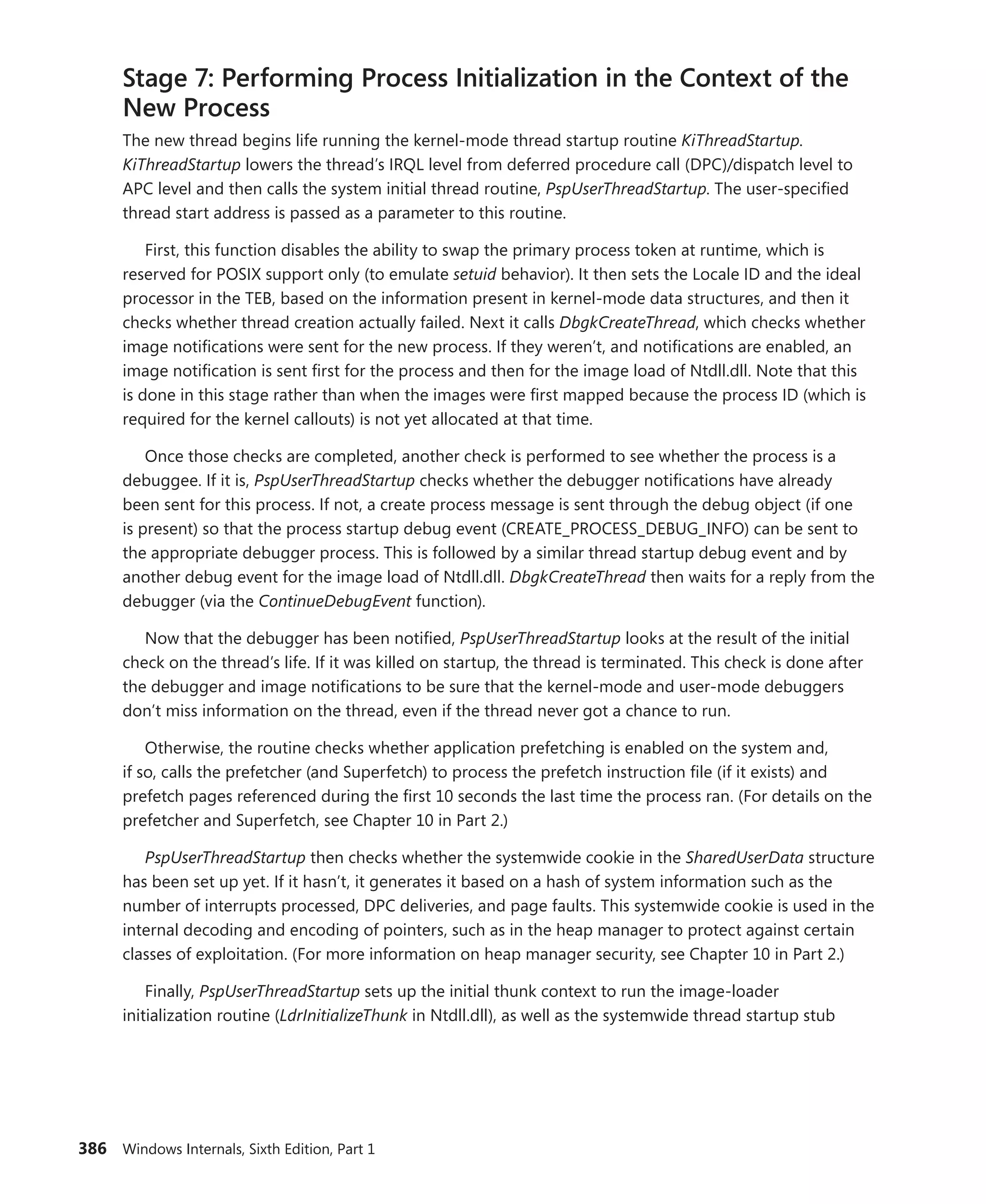 386 Windows Internals, Sixth Edition, Part 1
Stage 7: Performing Process Initialization in the Context of the
New Process
The new thread begins life running the kernel-mode thread startup routine KiThreadStartup.
KiThreadStartup lowers the thread’s IRQL level from deferred procedure call (DPC)/dispatch level to
APC level and then calls the system initial thread routine, PspUserThreadStartup. The user-specified
thread start address is passed as a parameter to this routine.
First, this function disables the ability to swap the primary process token at runtime, which is
reserved for POSIX support only (to emulate setuid behavior). It then sets the Locale ID and the ideal
processor in the TEB, based on the information present in kernel-mode data structures, and then it
checks whether thread creation actually failed. Next it calls DbgkCreateThread, which checks whether
image notifications were sent for the new process. If they weren’t, and notifications are enabled, an
image notification is sent first for the process and then for the image load of Ntdll.dll. Note that this
is done in this stage rather than when the images were first mapped because the process ID (which is
required for the kernel callouts) is not yet allocated at that time.
Once those checks are completed, another check is performed to see whether the process is a
debuggee. If it is, PspUserThreadStartup checks whether the debugger notifications have already
been sent for this process. If not, a create process message is sent through the debug object (if one
is present) so that the process startup debug event (CREATE_PROCESS_DEBUG_INFO) can be sent to
the appropriate debugger process. This is followed by a similar thread startup debug event and by
another debug event for the image load of Ntdll.dll. DbgkCreateThread then waits for a reply from the
debugger (via the ContinueDebugEvent function).
Now that the debugger has been notified, PspUserThreadStartup looks at the result of the initial
check on the thread’s life. If it was killed on startup, the thread is terminated. This check is done after
the debugger and image notifications to be sure that the kernel-mode and user-mode debuggers
don’t miss information on the thread, even if the thread never got a chance to run.
Otherwise, the routine checks whether application prefetching is enabled on the system and,
if so, calls the prefetcher (and Superfetch) to process the prefetch instruction file (if it exists) and
prefetch pages referenced during the first 10 seconds the last time the process ran. (For details on the
prefetcher and Superfetch, see Chapter 10 in Part 2.)
PspUserThreadStartup then checks whether the systemwide cookie in the SharedUserData ­structure
has been set up yet. If it hasn’t, it generates it based on a hash of system information such as the
number of interrupts processed, DPC deliveries, and page faults. This systemwide cookie is used in the
internal decoding and encoding of pointers, such as in the heap manager to protect against certain
classes of exploitation. (For more information on heap manager security, see Chapter 10 in Part 2.)
Finally, PspUserThreadStartup sets up the initial thunk context to run the image-loader
­
initialization routine (LdrInitializeThunk in Ntdll.dll), as well as the systemwide thread startup stub
 
