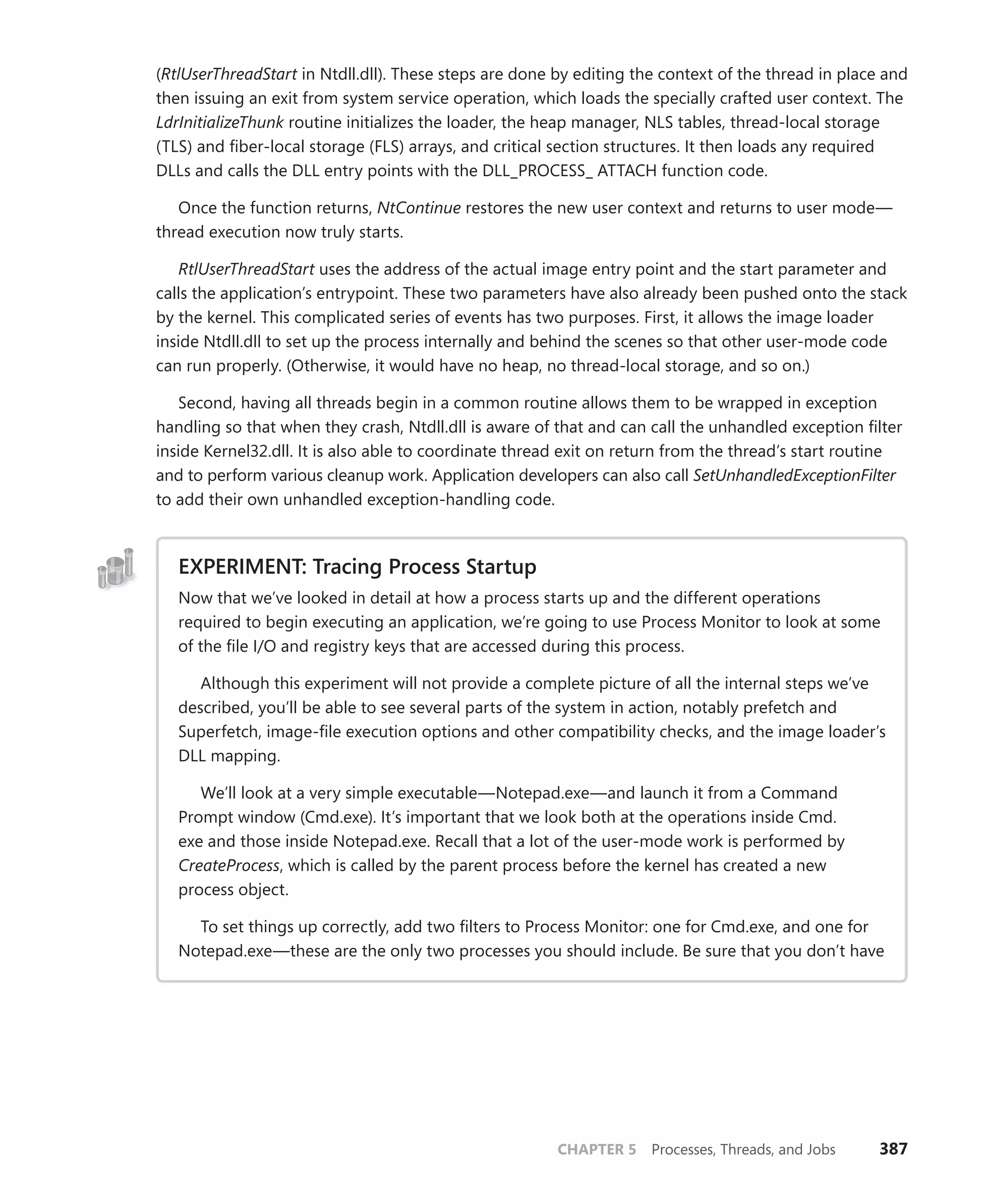 CHAPTER 5 Processes, Threads, and Jobs 387
(RtlUserThreadStart in Ntdll.dll). These steps are done by editing the context of the thread in place and
then issuing an exit from system service operation, which loads the specially crafted user context. The
LdrInitializeThunk routine initializes the loader, the heap manager, NLS tables, thread-local storage
(TLS) and fiber-local storage (FLS) arrays, and critical section structures. It then loads any required
DLLs and calls the DLL entry points with the DLL_PROCESS_ ATTACH function code.
Once the function returns, NtContinue restores the new user context and returns to user mode—
thread execution now truly starts.
RtlUserThreadStart uses the address of the actual image entry point and the start parameter and
calls the application’s entrypoint. These two parameters have also already been pushed onto the stack
by the kernel. This complicated series of events has two purposes. First, it allows the image loader
inside Ntdll.dll to set up the process internally and behind the scenes so that other user-mode code
can run properly. (Otherwise, it would have no heap, no thread-local storage, and so on.)
Second, having all threads begin in a common routine allows them to be wrapped in exception
handling so that when they crash, Ntdll.dll is aware of that and can call the unhandled exception filter
inside Kernel32.dll. It is also able to coordinate thread exit on return from the thread’s start routine
and to perform various cleanup work. Application developers can also call SetUnhandledExceptionFilter
to add their own unhandled exception-handling code.
EXPERIMENT: Tracing Process Startup
Now that we’ve looked in detail at how a process starts up and the different operations
­
required to begin executing an application, we’re going to use Process Monitor to look at some
of the file I/O and registry keys that are accessed during this process.
Although this experiment will not provide a complete picture of all the internal steps we’ve
described, you’ll be able to see several parts of the system in action, notably prefetch and
Superfetch, image-file execution options and other compatibility checks, and the image loader’s
DLL mapping.
We’ll look at a very simple executable—Notepad.exe—and launch it from a Command
Prompt window (Cmd.exe). It’s important that we look both at the operations inside Cmd.
exe and those inside Notepad.exe. Recall that a lot of the user-mode work is performed by
­
CreateProcess, which is called by the parent process before the kernel has created a new
­process object.
To set things up correctly, add two filters to Process Monitor: one for Cmd.exe, and one for
Notepad.exe—these are the only two processes you should include. Be sure that you don’t have
 