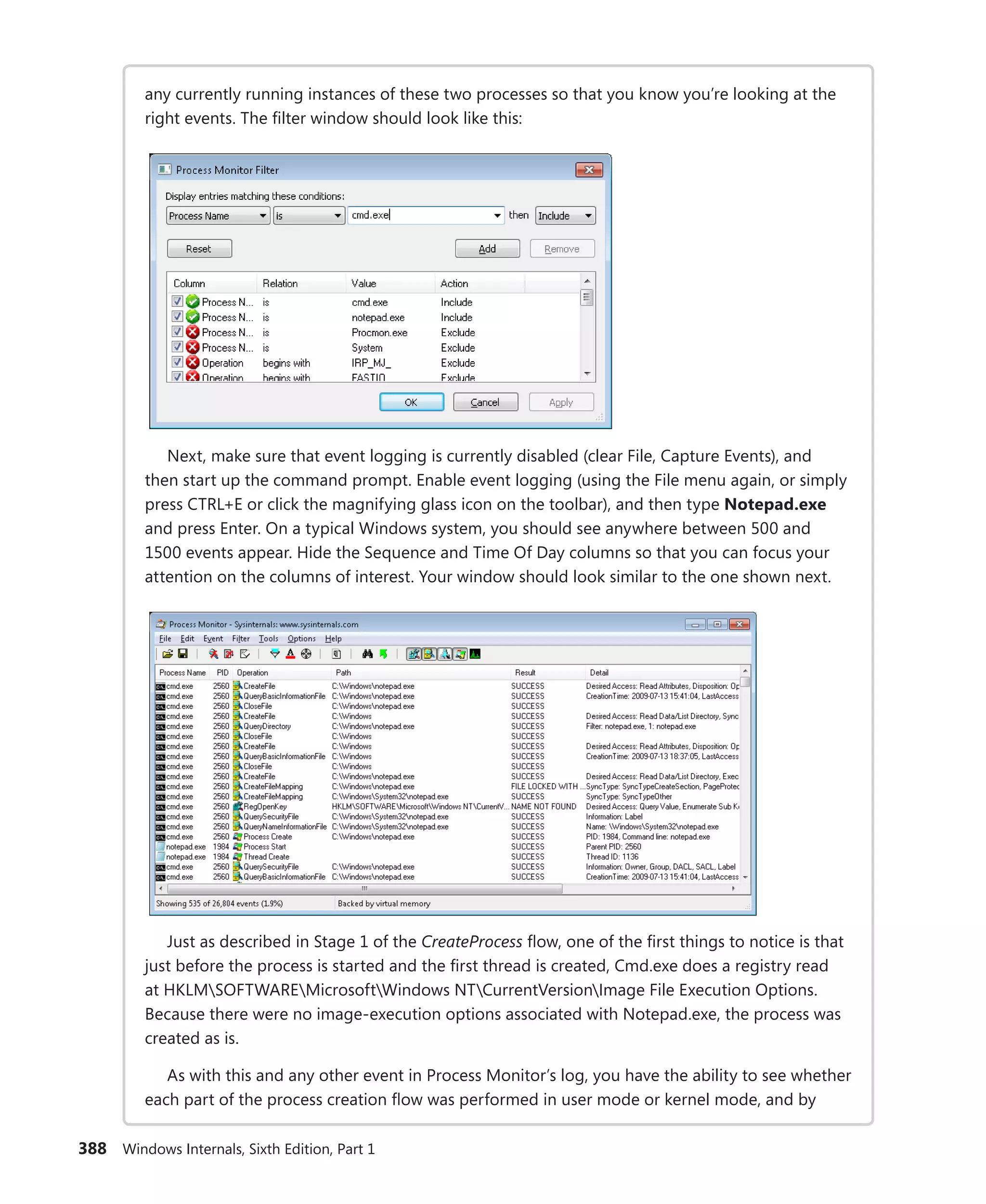 388 Windows Internals, Sixth Edition, Part 1
any currently running instances of these two processes so that you know you’re looking at the
right events. The filter window should look like this:
Next, make sure that event logging is currently disabled (clear File, Capture Events), and
then start up the command prompt. Enable event logging (using the File menu again, or simply
press CTRL+E or click the magnifying glass icon on the toolbar), and then type Notepad.exe
and press Enter. On a typical Windows system, you should see anywhere between 500 and
1500 events appear. Hide the Sequence and Time Of Day columns so that you can focus your
­
attention on the columns of interest. Your window should look similar to the one shown next.
Just as described in Stage 1 of the CreateProcess flow, one of the first things to notice is that
just before the process is started and the first thread is created, Cmd.exe does a registry read
at HKLMSOFTWAREMicrosoftWindows NTCurrentVersionImage File Execution Options.
Because there were no image-execution options associated with Notepad.exe, the process was
created as is.
As with this and any other event in Process Monitor’s log, you have the ability to see whether
each part of the process creation flow was performed in user mode or kernel mode, and by
 