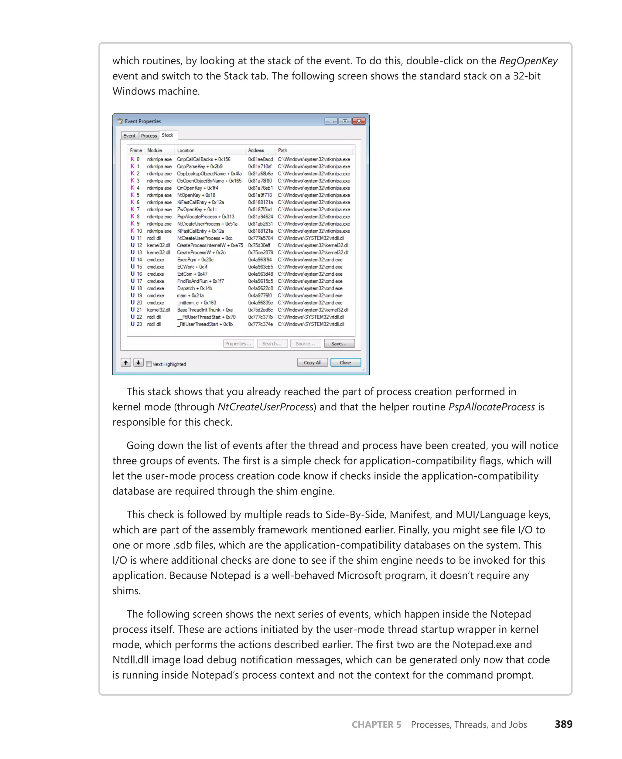 CHAPTER 5 Processes, Threads, and Jobs 389
which routines, by looking at the stack of the event. To do this, double-click on the RegOpenKey
event and switch to the Stack tab. The following screen shows the standard stack on a 32-bit
Windows machine.
This stack shows that you already reached the part of process creation performed in
­
kernel mode (through NtCreateUserProcess) and that the helper routine PspAllocateProcess is
­
responsible for this check.
Going down the list of events after the thread and process have been created, you will notice
three groups of events. The first is a simple check for application-compatibility flags, which will
let the user-mode process creation code know if checks inside the application-compatibility
database are required through the shim engine.
This check is followed by multiple reads to Side-By-Side, Manifest, and MUI/Language keys,
which are part of the assembly framework mentioned earlier. Finally, you might see file I/O to
one or more .sdb files, which are the application-compatibility databases on the system. This
I/O is where additional checks are done to see if the shim engine needs to be invoked for this
application. Because Notepad is a well-behaved Microsoft program, it doesn’t require any
shims.
The following screen shows the next series of events, which happen inside the Notepad
­
process itself. These are actions initiated by the user-mode thread startup wrapper in kernel
mode, which performs the actions described earlier. The first two are the Notepad.exe and
Ntdll.dll image load debug notification messages, which can be generated only now that code
is running inside Notepad’s process context and not the context for the command prompt.
 