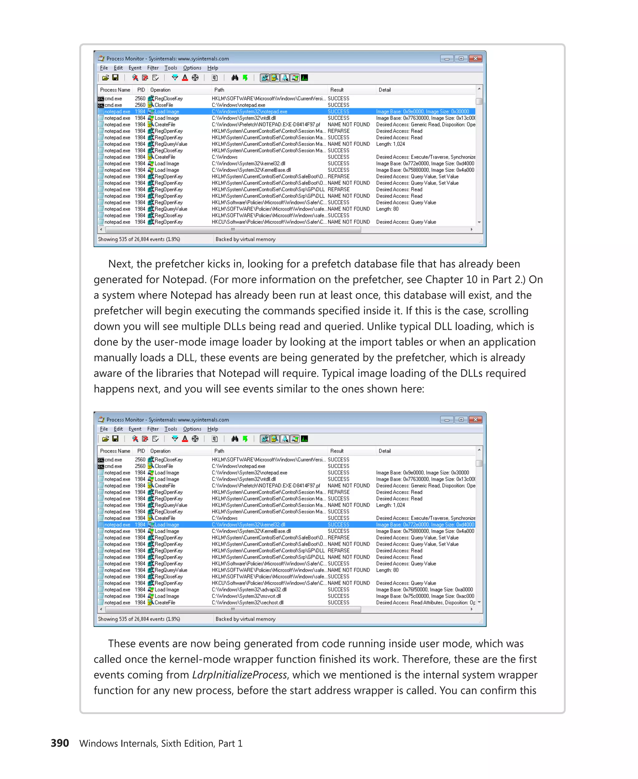 390 Windows Internals, Sixth Edition, Part 1
Next, the prefetcher kicks in, looking for a prefetch database file that has already been
generated for Notepad. (For more information on the prefetcher, see Chapter 10 in Part 2.) On
a system where Notepad has already been run at least once, this database will exist, and the
prefetcher will begin executing the commands specified inside it. If this is the case, scrolling
down you will see multiple DLLs being read and queried. Unlike typical DLL loading, which is
done by the user-mode image loader by looking at the import tables or when an application
manually loads a DLL, these events are being generated by the prefetcher, which is already
aware of the libraries that Notepad will require. Typical image loading of the DLLs required
­
happens next, and you will see events similar to the ones shown here:
These events are now being generated from code running inside user mode, which was
called once the kernel-mode wrapper function finished its work. Therefore, these are the first
events coming from LdrpInitializeProcess, which we mentioned is the internal system wrapper
function for any new process, before the start address wrapper is called. You can confirm this
 
