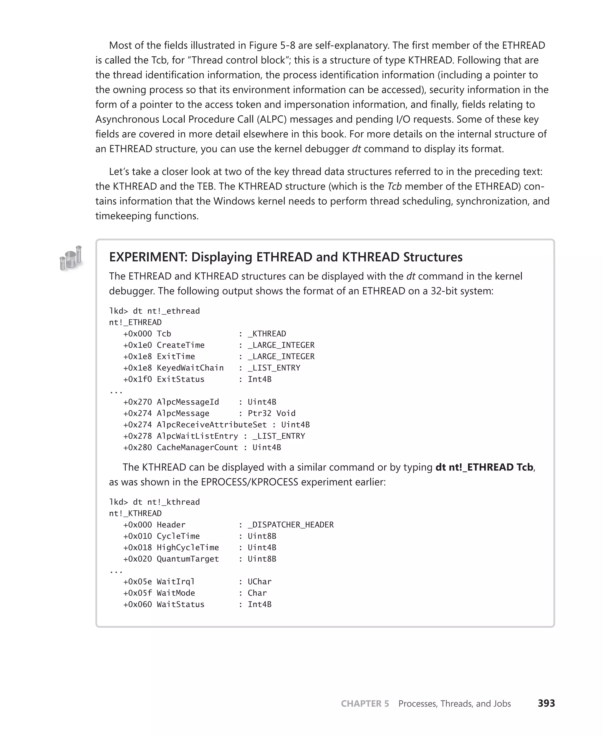CHAPTER 5 Processes, Threads, and Jobs 393
Most of the fields illustrated in Figure 5-8 are self-explanatory. The first member of the ETHREAD
is called the Tcb, for “Thread control block”; this is a structure of type KTHREAD. Following that are
the thread identification information, the process identification information (including a pointer to
the owning process so that its environment information can be accessed), security information in the
form of a pointer to the access token and impersonation information, and finally, fields relating to
Asynchronous Local Procedure Call (ALPC) messages and pending I/O requests. Some of these key
fields are covered in more detail elsewhere in this book. For more details on the internal structure of
an ETHREAD structure, you can use the kernel debugger dt command to display its format.
Let’s take a closer look at two of the key thread data structures referred to in the preceding text:
the KTHREAD and the TEB. The KTHREAD structure (which is the Tcb member of the ETHREAD) con-
tains information that the Windows kernel needs to perform thread scheduling, synchronization, and
timekeeping functions.
EXPERIMENT: Displaying ETHREAD and KTHREAD Structures
The ETHREAD and KTHREAD structures can be displayed with the dt command in the kernel
debugger. The following output shows the format of an ETHREAD on a 32-bit system:
lkd> dt nt!_ethread
nt!_ETHREAD
+0x000 Tcb : _KTHREAD
+0x1e0 CreateTime : _LARGE_INTEGER
+0x1e8 ExitTime : _LARGE_INTEGER
+0x1e8 KeyedWaitChain : _LIST_ENTRY
+0x1f0 ExitStatus : Int4B
...
+0x270 AlpcMessageId : Uint4B
+0x274 AlpcMessage : Ptr32 Void
+0x274 AlpcReceiveAttributeSet : Uint4B
+0x278 AlpcWaitListEntry : _LIST_ENTRY
+0x280 CacheManagerCount : Uint4B
The KTHREAD can be displayed with a similar command or by typing dt nt!_ETHREAD Tcb,
as was shown in the EPROCESS/KPROCESS experiment earlier:
lkd> dt nt!_kthread
nt!_KTHREAD
+0x000 Header : _DISPATCHER_HEADER
+0x010 CycleTime : Uint8B
+0x018 HighCycleTime : Uint4B
+0x020 QuantumTarget : Uint8B
...
+0x05e WaitIrql : UChar
+0x05f WaitMode : Char
+0x060 WaitStatus : Int4B
 