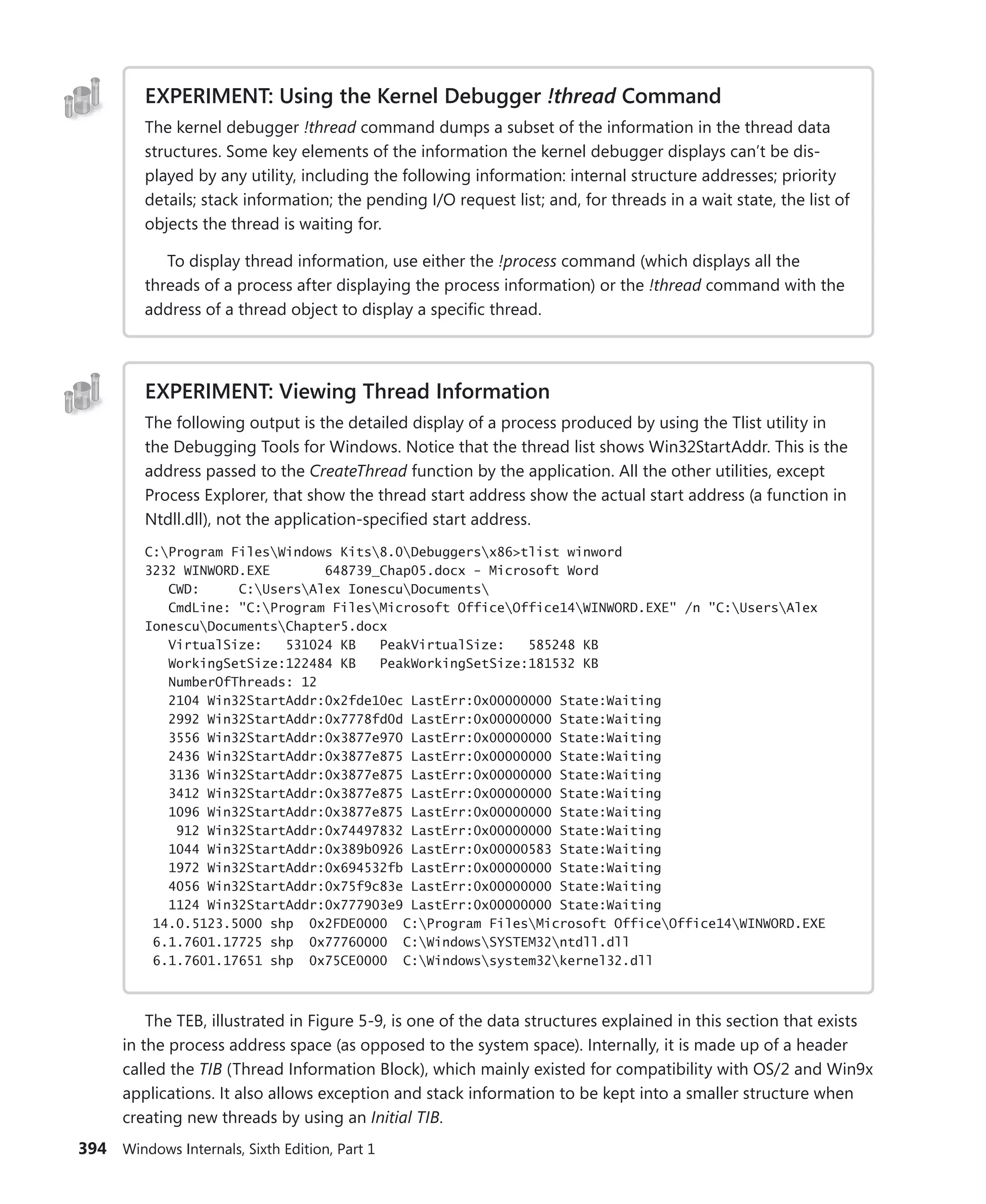 394 Windows Internals, Sixth Edition, Part 1
EXPERIMENT: Using the Kernel Debugger !thread Command
The kernel debugger !thread command dumps a subset of the information in the thread data
structures. Some key elements of the information the kernel debugger displays can’t be dis-
played by any utility, including the following information: internal structure addresses; priority
details; stack information; the pending I/O request list; and, for threads in a wait state, the list of
objects the thread is waiting for.
To display thread information, use either the !process command (which displays all the
threads of a process after displaying the process information) or the !thread command with the
address of a thread object to display a specific thread.
EXPERIMENT: Viewing Thread Information
The following output is the detailed display of a process produced by using the Tlist utility in
the Debugging Tools for Windows. Notice that the thread list shows Win32StartAddr. This is the
address passed to the CreateThread function by the application. All the other utilities, except
Process Explorer, that show the thread start address show the actual start address (a function in
Ntdll.dll), not the application-specified start address.
C:Program FilesWindows Kits8.0Debuggersx86>tlist winword
3232 WINWORD.EXE 648739_Chap05.docx - Microsoft Word
CWD: C:UsersAlex IonescuDocuments
CmdLine: "C:Program FilesMicrosoft OfficeOffice14WINWORD.EXE" /n "C:UsersAlex
IonescuDocumentsChapter5.docx
VirtualSize: 531024 KB PeakVirtualSize: 585248 KB
WorkingSetSize:122484 KB PeakWorkingSetSize:181532 KB
NumberOfThreads: 12
2104 Win32StartAddr:0x2fde10ec LastErr:0x00000000 State:Waiting
2992 Win32StartAddr:0x7778fd0d LastErr:0x00000000 State:Waiting
3556 Win32StartAddr:0x3877e970 LastErr:0x00000000 State:Waiting
2436 Win32StartAddr:0x3877e875 LastErr:0x00000000 State:Waiting
3136 Win32StartAddr:0x3877e875 LastErr:0x00000000 State:Waiting
3412 Win32StartAddr:0x3877e875 LastErr:0x00000000 State:Waiting
1096 Win32StartAddr:0x3877e875 LastErr:0x00000000 State:Waiting
912 Win32StartAddr:0x74497832 LastErr:0x00000000 State:Waiting
1044 Win32StartAddr:0x389b0926 LastErr:0x00000583 State:Waiting
1972 Win32StartAddr:0x694532fb LastErr:0x00000000 State:Waiting
4056 Win32StartAddr:0x75f9c83e LastErr:0x00000000 State:Waiting
1124 Win32StartAddr:0x777903e9 LastErr:0x00000000 State:Waiting
14.0.5123.5000 shp 0x2FDE0000 C:Program FilesMicrosoft OfficeOffice14WINWORD.EXE
6.1.7601.17725 shp 0x77760000 C:WindowsSYSTEM32ntdll.dll
6.1.7601.17651 shp 0x75CE0000 C:Windowssystem32kernel32.dll
The TEB, illustrated in Figure 5-9, is one of the data structures explained in this section that exists
in the process address space (as opposed to the system space). Internally, it is made up of a header
called the TIB (Thread Information Block), which mainly existed for compatibility with OS/2 and Win9x
applications. It also allows exception and stack information to be kept into a smaller structure when
creating new threads by using an Initial TIB.
 