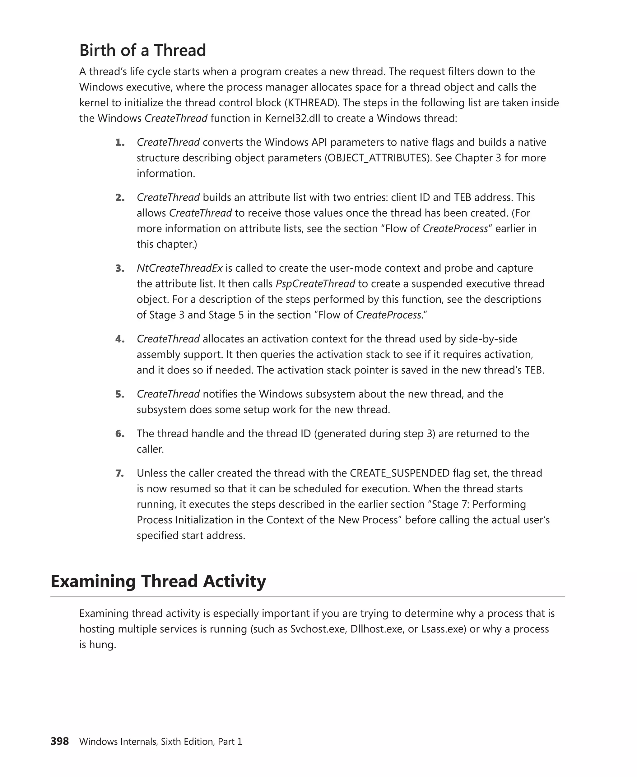 398 Windows Internals, Sixth Edition, Part 1
Birth of a Thread
A thread’s life cycle starts when a program creates a new thread. The request filters down to the
­
Windows executive, where the process manager allocates space for a thread object and calls the
­
kernel to initialize the thread control block (KTHREAD). The steps in the following list are taken inside
the Windows CreateThread function in Kernel32.dll to create a Windows thread:
1. CreateThread converts the Windows API parameters to native flags and builds a native
structure describing object parameters (OBJECT_ATTRIBUTES). See Chapter 3 for more
information.
2. CreateThread builds an attribute list with two entries: client ID and TEB address. This
allows CreateThread to receive those values once the thread has been created. (For
more information on attribute lists, see the section “Flow of CreateProcess” earlier in
this chapter.)
3. NtCreateThreadEx is called to create the user-mode context and probe and capture
the attribute list. It then calls PspCreateThread to create a suspended executive thread
object. For a description of the steps performed by this function, see the descriptions
of Stage 3 and Stage 5 in the section “Flow of CreateProcess.”
4. CreateThread allocates an activation context for the thread used by side-by-side
­
assembly support. It then queries the activation stack to see if it requires activation,
and it does so if needed. The activation stack pointer is saved in the new thread’s TEB.
5. CreateThread notifies the Windows subsystem about the new thread, and the
­
subsystem does some setup work for the new thread.
6. The thread handle and the thread ID (generated during step 3) are returned to the
caller.
7. Unless the caller created the thread with the CREATE_SUSPENDED flag set, the thread
is now resumed so that it can be scheduled for execution. When the thread starts
­
running, it executes the steps described in the earlier section “Stage 7: Performing
Process Initialization in the Context of the New Process” before calling the actual user’s
specified start address.
Examining Thread Activity
Examining thread activity is especially important if you are trying to determine why a process that is
hosting multiple services is running (such as Svchost.exe, Dllhost.exe, or Lsass.exe) or why a process
is hung.
 