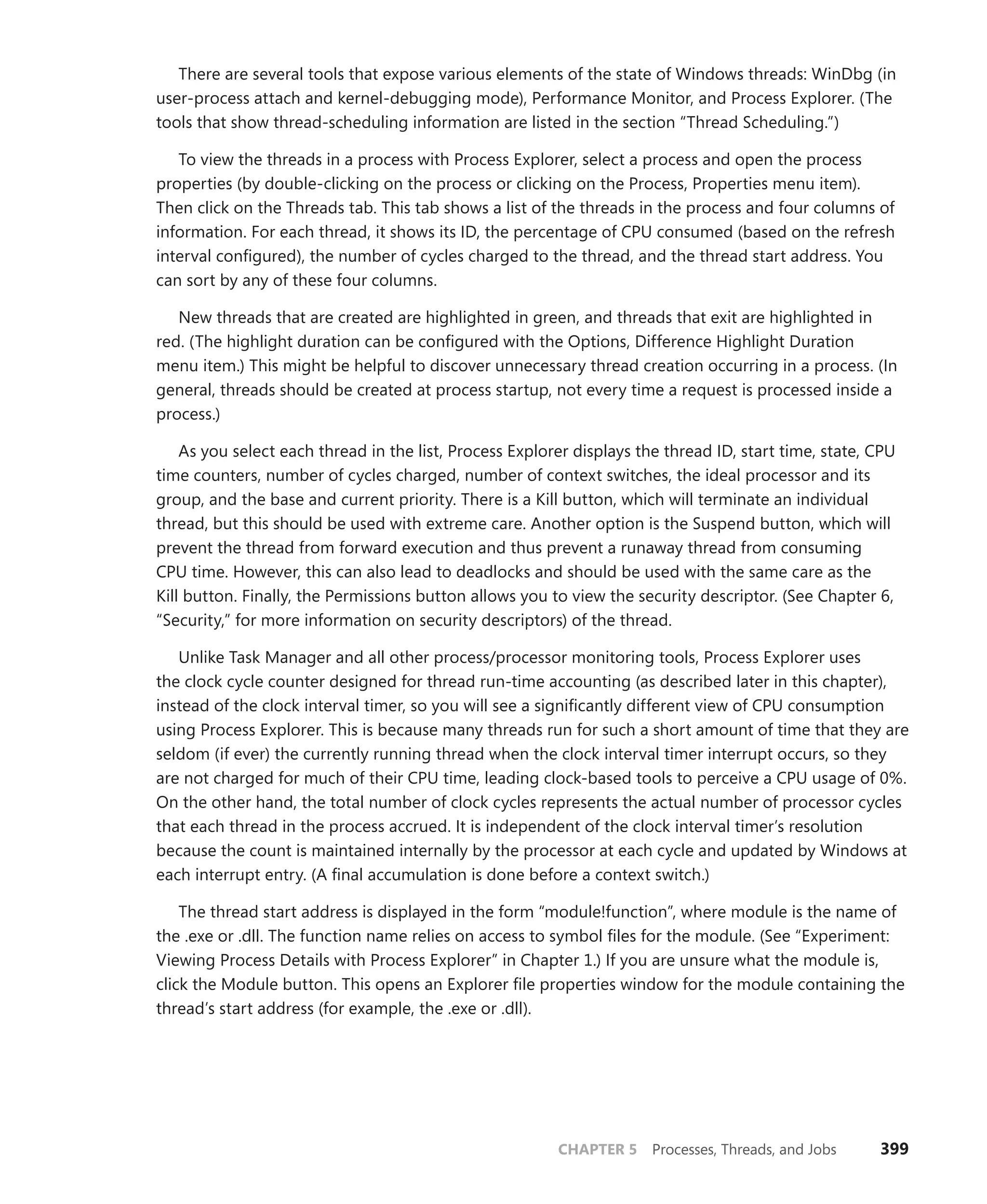 CHAPTER 5 Processes, Threads, and Jobs 399
There are several tools that expose various elements of the state of Windows threads: WinDbg (in
user-process attach and kernel-debugging mode), Performance Monitor, and Process Explorer. (The
tools that show thread-scheduling information are listed in the section “Thread Scheduling.”)
To view the threads in a process with Process Explorer, select a process and open the process
­
properties (by double-clicking on the process or clicking on the Process, Properties menu item).
Then click on the Threads tab. This tab shows a list of the threads in the process and four columns of
information. For each thread, it shows its ID, the percentage of CPU consumed (based on the refresh
interval configured), the number of cycles charged to the thread, and the thread start address. You
can sort by any of these four columns.
New threads that are created are highlighted in green, and threads that exit are highlighted in
red. (The highlight duration can be configured with the Options, Difference Highlight Duration
menu item.) This might be helpful to discover unnecessary thread creation occurring in a process. (In
general, threads should be created at process startup, not every time a request is processed inside a
process.)
As you select each thread in the list, Process Explorer displays the thread ID, start time, state, CPU
time counters, number of cycles charged, number of context switches, the ideal processor and its
group, and the base and current priority. There is a Kill button, which will terminate an individual
thread, but this should be used with extreme care. Another option is the Suspend button, which will
prevent the thread from forward execution and thus prevent a runaway thread from consuming
CPU time. However, this can also lead to deadlocks and should be used with the same care as the
Kill ­
button. Finally, the Permissions button allows you to view the security descriptor. (See Chapter 6,
“Security,” for more information on security descriptors) of the thread.
Unlike Task Manager and all other process/processor monitoring tools, Process Explorer uses
the clock cycle counter designed for thread run-time accounting (as described later in this chapter),
instead of the clock interval timer, so you will see a significantly different view of CPU consumption
using Process Explorer. This is because many threads run for such a short amount of time that they are
seldom (if ever) the currently running thread when the clock interval timer interrupt occurs, so they
are not charged for much of their CPU time, leading clock-based tools to perceive a CPU usage of 0%.
On the other hand, the total number of clock cycles represents the actual number of processor cycles
that each thread in the process accrued. It is independent of the clock interval timer’s resolution
because the count is maintained internally by the processor at each cycle and updated by Windows at
each interrupt entry. (A final accumulation is done before a context switch.)
The thread start address is displayed in the form “module!function”, where module is the name of
the .exe or .dll. The function name relies on access to symbol files for the module. (See “Experiment:
Viewing Process Details with Process Explorer” in Chapter 1.) If you are unsure what the module is,
click the Module button. This opens an Explorer file properties window for the module containing the
thread’s start address (for example, the .exe or .dll).
 