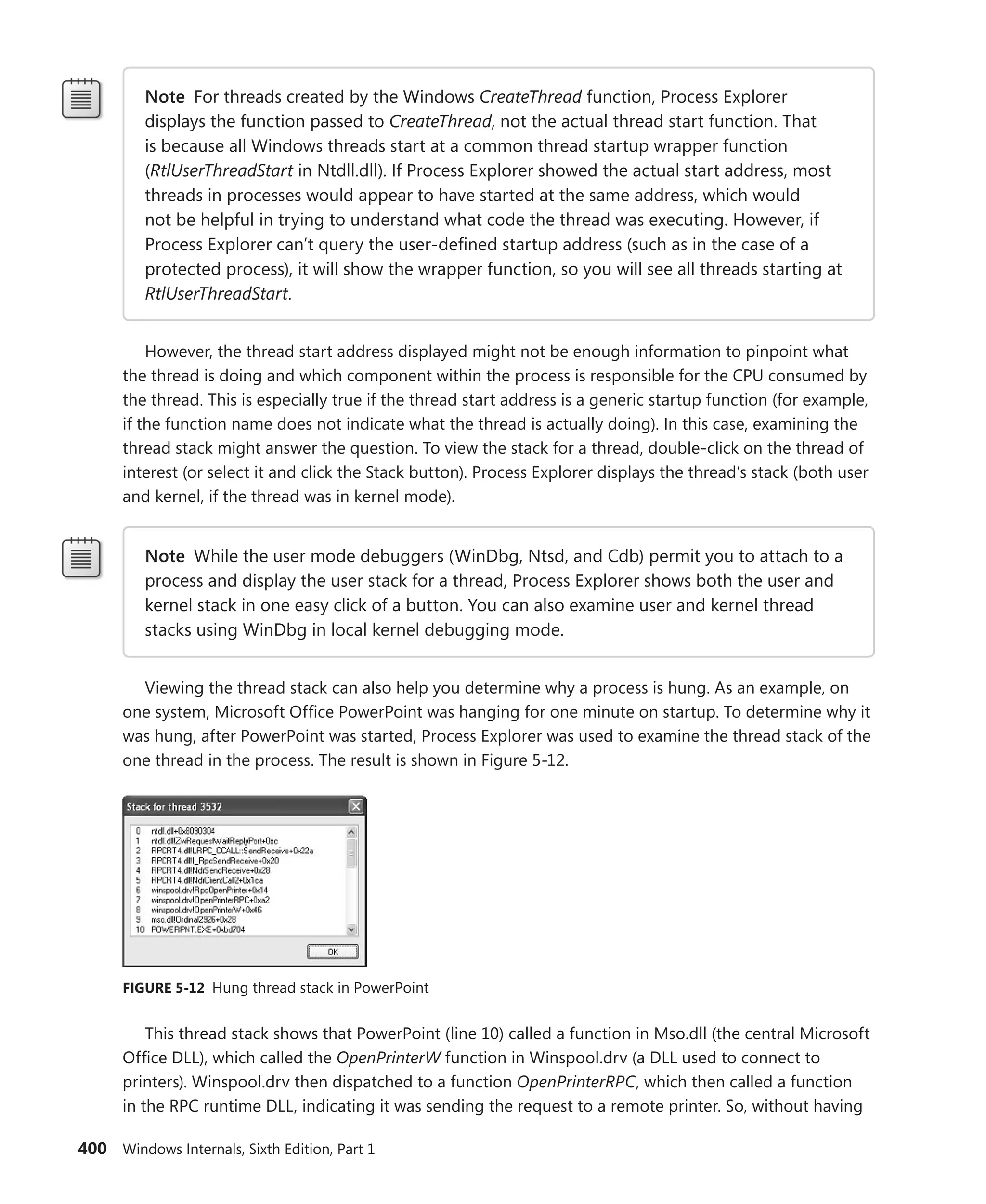 400 Windows Internals, Sixth Edition, Part 1
Note For threads created by the Windows CreateThread function, Process Explorer
­
displays the function passed to CreateThread, not the actual thread start function. That
is because all Windows threads start at a common thread startup wrapper function
(RtlUserThreadStart in Ntdll.dll). If Process Explorer showed the actual start address, most
threads in processes would appear to have started at the same address, which would
not be helpful in trying to understand what code the thread was executing. However, if
Process Explorer can’t query the user-defined startup address (such as in the case of a
protected process), it will show the wrapper function, so you will see all threads starting at
RtlUserThreadStart.
However, the thread start address displayed might not be enough information to pinpoint what
the thread is doing and which component within the process is responsible for the CPU consumed by
the thread. This is especially true if the thread start address is a generic startup function (for example,
if the function name does not indicate what the thread is actually doing). In this case, examining the
thread stack might answer the question. To view the stack for a thread, double-click on the thread of
interest (or select it and click the Stack button). Process Explorer displays the thread’s stack (both user
and kernel, if the thread was in kernel mode).
Note While the user mode debuggers (WinDbg, Ntsd, and Cdb) permit you to attach to a
process and display the user stack for a thread, Process Explorer shows both the user and
kernel stack in one easy click of a button. You can also examine user and kernel thread
stacks using WinDbg in local kernel debugging mode.
Viewing the thread stack can also help you determine why a process is hung. As an example, on
one system, Microsoft Office PowerPoint was hanging for one minute on startup. To determine why it
was hung, after PowerPoint was started, Process Explorer was used to examine the thread stack of the
one thread in the process. The result is shown in Figure 5-12.
FIGURE 5-12 Hung thread stack in PowerPoint
This thread stack shows that PowerPoint (line 10) called a function in Mso.dll (the central ­
Microsoft
Office DLL), which called the OpenPrinterW function in Winspool.drv (a DLL used to connect to
­
printers). Winspool.drv then dispatched to a function OpenPrinterRPC, which then called a function
in the RPC runtime DLL, indicating it was sending the request to a remote printer. So, without having
 