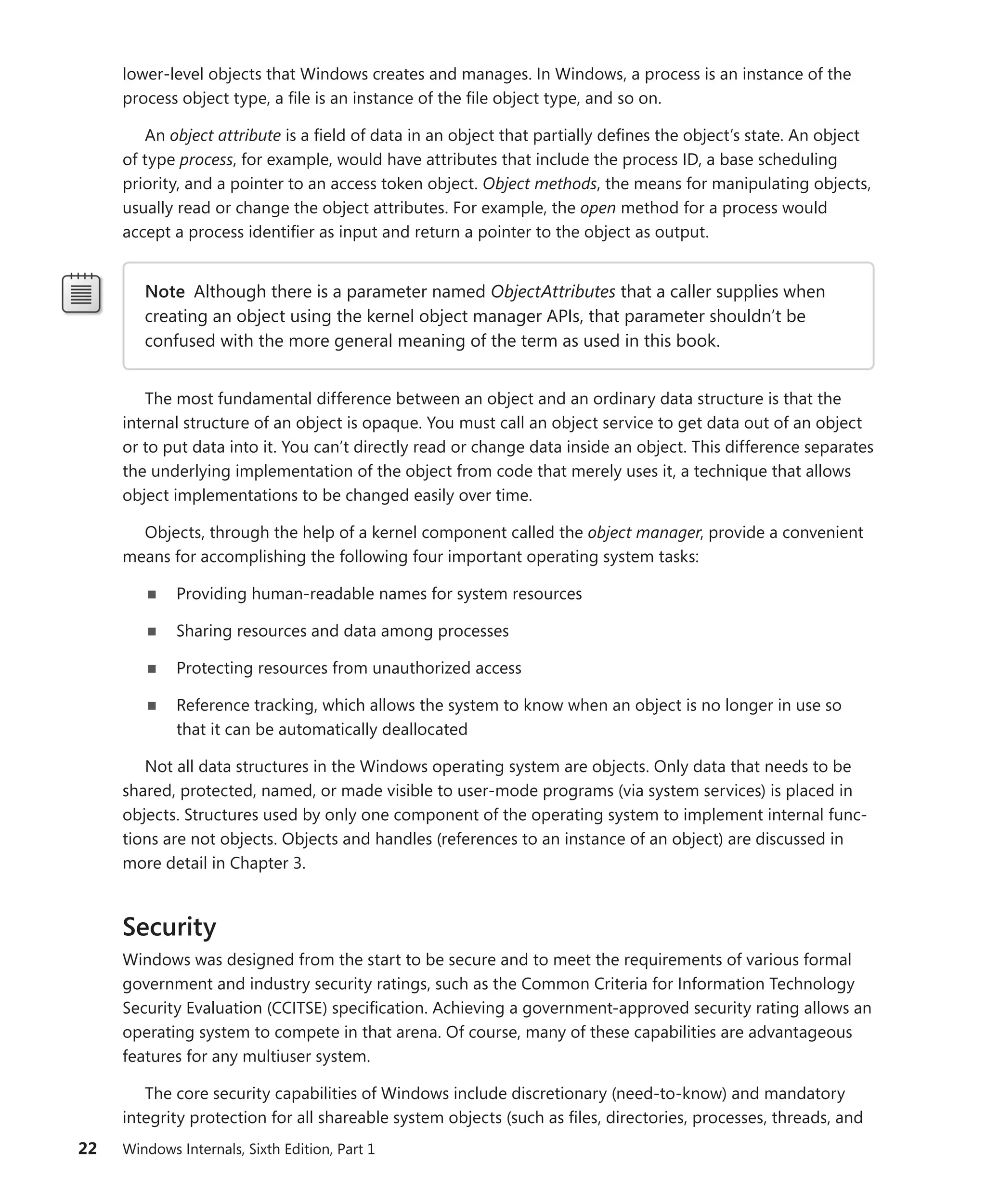 22 Windows Internals, Sixth Edition, Part 1
lower-level objects that Windows creates and manages. In Windows, a process is an instance of the
process object type, a file is an instance of the file object type, and so on.
An object attribute is a field of data in an object that partially defines the object’s state. An object
of type process, for example, would have attributes that include the process ID, a base scheduling
priority, and a pointer to an access token object. Object methods, the means for manipulating objects,
usually read or change the object attributes. For example, the open method for a process would
­
accept a process identifier as input and return a pointer to the object as output.
Note Although there is a parameter named ObjectAttributes that a caller supplies when
creating an object using the kernel object manager APIs, that parameter shouldn’t be
­
confused with the more general meaning of the term as used in this book.
The most fundamental difference between an object and an ordinary data structure is that the
internal structure of an object is opaque. You must call an object service to get data out of an object
or to put data into it. You can’t directly read or change data inside an object. This difference separates
the underlying implementation of the object from code that merely uses it, a technique that allows
object implementations to be changed easily over time.
Objects, through the help of a kernel component called the object manager, provide a convenient
means for accomplishing the following four important operating system tasks:
■
■ Providing human-readable names for system resources
■
■ Sharing resources and data among processes
■
■ Protecting resources from unauthorized access
■
■ Reference tracking, which allows the system to know when an object is no longer in use so
that it can be automatically deallocated
Not all data structures in the Windows operating system are objects. Only data that needs to be
shared, protected, named, or made visible to user-mode programs (via system services) is placed in
objects. Structures used by only one component of the operating system to implement internal func-
tions are not objects. Objects and handles (references to an instance of an object) are discussed in
more detail in Chapter 3.
Security
Windows was designed from the start to be secure and to meet the requirements of various formal
government and industry security ratings, such as the Common Criteria for Information Technology
Security Evaluation (CCITSE) specification. Achieving a government-approved security rating allows an
operating system to compete in that arena. Of course, many of these capabilities are advantageous
features for any multiuser system.
The core security capabilities of Windows include discretionary (need-to-know) and mandatory
integrity protection for all shareable system objects (such as files, directories, processes, threads, and
 