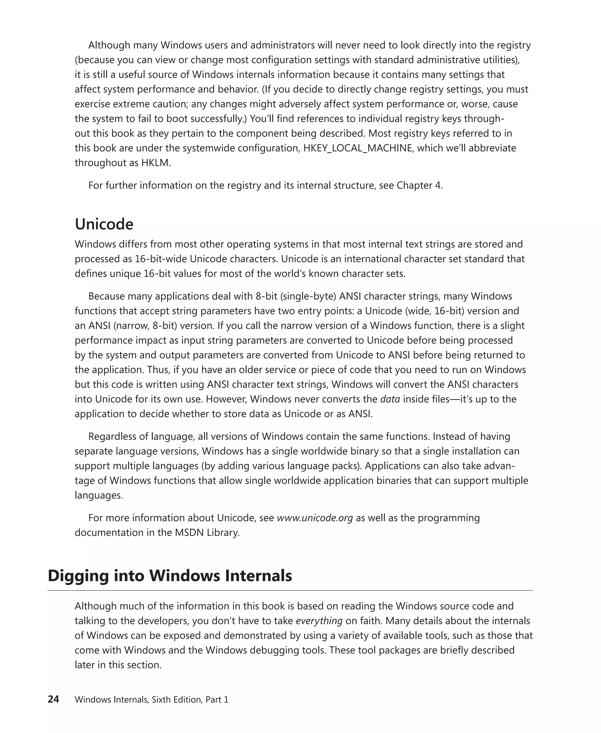 24 Windows Internals, Sixth Edition, Part 1
Although many Windows users and administrators will never need to look directly into the registry
(because you can view or change most configuration settings with standard administrative utilities),
it is still a useful source of Windows internals information because it contains many settings that
­
affect system performance and behavior. (If you decide to directly change registry settings, you must
­
exercise extreme caution; any changes might adversely affect system performance or, worse, cause
the system to fail to boot successfully.) You’ll find references to individual registry keys through-
out this book as they pertain to the component being described. Most registry keys referred to in
this book are under the systemwide configuration, HKEY_LOCAL_MACHINE, which we’ll abbreviate
throughout as HKLM.
For further information on the registry and its internal structure, see Chapter 4.
Unicode
Windows differs from most other operating systems in that most internal text strings are stored and
processed as 16-bit-wide Unicode characters. Unicode is an international character set standard that
defines unique 16-bit values for most of the world’s known character sets.
Because many applications deal with 8-bit (single-byte) ANSI character strings, many Windows
functions that accept string parameters have two entry points: a Unicode (wide, 16-bit) version and
an ANSI (narrow, 8-bit) version. If you call the narrow version of a Windows function, there is a slight
performance impact as input string parameters are converted to Unicode before being processed
by the system and output parameters are converted from Unicode to ANSI before being returned to
the application. Thus, if you have an older service or piece of code that you need to run on Windows
but this code is written using ANSI character text strings, Windows will convert the ANSI characters
into Unicode for its own use. However, Windows never converts the data inside files—it’s up to the
­
application to decide whether to store data as Unicode or as ANSI.
Regardless of language, all versions of Windows contain the same functions. Instead of having
separate language versions, Windows has a single worldwide binary so that a single installation can
support multiple languages (by adding various language packs). Applications can also take advan-
tage of Windows functions that allow single worldwide application binaries that can support multiple
languages.
For more information about Unicode, see www.unicode.org as well as the programming
­
documentation in the MSDN Library.
Digging into Windows Internals
Although much of the information in this book is based on reading the Windows source code and
talking to the developers, you don’t have to take everything on faith. Many details about the internals
of Windows can be exposed and demonstrated by using a variety of available tools, such as those that
come with Windows and the Windows debugging tools. These tool packages are briefly described
later in this section.
 