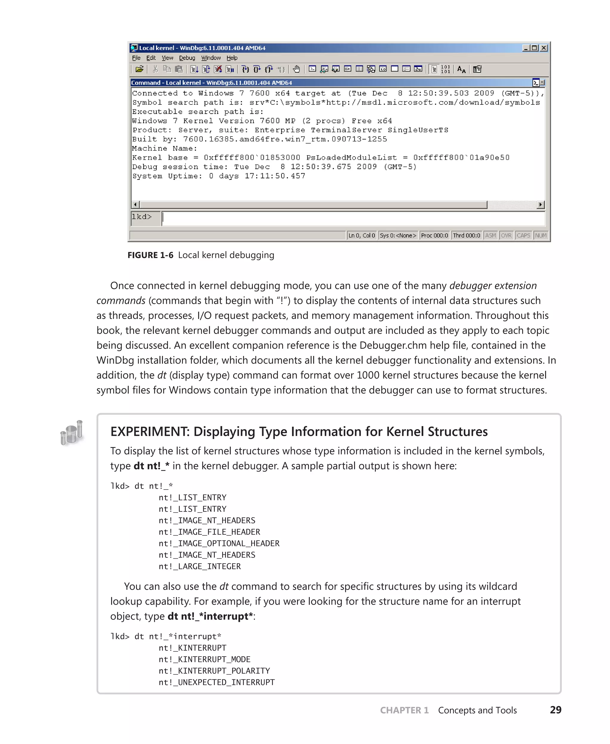 CHAPTER 1 Concepts and Tools 29
FIGURE 1-6 Local kernel debugging
Once connected in kernel debugging mode, you can use one of the many debugger extension
commands (commands that begin with “!”) to display the contents of internal data structures such
as threads, processes, I/O request packets, and memory management information. Throughout this
book, the relevant kernel debugger commands and output are included as they apply to each topic
being discussed. An excellent companion reference is the Debugger.chm help file, contained in the
WinDbg installation folder, which documents all the kernel debugger functionality and extensions. In
addition, the dt (display type) command can format over 1000 kernel structures because the kernel
symbol files for Windows contain type information that the debugger can use to format structures.
EXPERIMENT: Displaying Type Information for Kernel Structures
To display the list of kernel structures whose type information is included in the kernel symbols,
type dt nt!_* in the kernel debugger. A sample partial output is shown here:
lkd> dt nt!_*
nt!_LIST_ENTRY
nt!_LIST_ENTRY
nt!_IMAGE_NT_HEADERS
nt!_IMAGE_FILE_HEADER
nt!_IMAGE_OPTIONAL_HEADER
nt!_IMAGE_NT_HEADERS
nt!_LARGE_INTEGER
You can also use the dt command to search for specific structures by using its wildcard
lookup capability. For example, if you were looking for the structure name for an interrupt
object, type dt nt!_*interrupt*:
lkd> dt nt!_*interrupt*
nt!_KINTERRUPT
nt!_KINTERRUPT_MODE
nt!_KINTERRUPT_POLARITY
nt!_UNEXPECTED_INTERRUPT
 