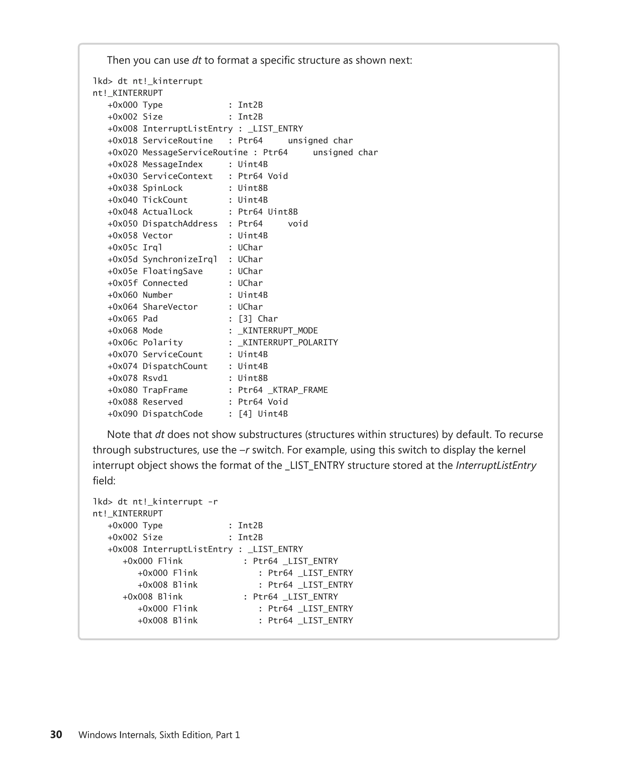 30 Windows Internals, Sixth Edition, Part 1
Then you can use dt to format a specific structure as shown next:
lkd> dt nt!_kinterrupt
nt!_KINTERRUPT
+0x000 Type : Int2B
+0x002 Size : Int2B
+0x008 InterruptListEntry : _LIST_ENTRY
+0x018 ServiceRoutine : Ptr64 unsigned char
+0x020 MessageServiceRoutine : Ptr64 unsigned char
+0x028 MessageIndex : Uint4B
+0x030 ServiceContext : Ptr64 Void
+0x038 SpinLock : Uint8B
+0x040 TickCount : Uint4B
+0x048 ActualLock : Ptr64 Uint8B
+0x050 DispatchAddress : Ptr64 void
+0x058 Vector : Uint4B
+0x05c Irql : UChar
+0x05d SynchronizeIrql : UChar
+0x05e FloatingSave : UChar
+0x05f Connected : UChar
+0x060 Number : Uint4B
+0x064 ShareVector : UChar
+0x065 Pad : [3] Char
+0x068 Mode : _KINTERRUPT_MODE
+0x06c Polarity : _KINTERRUPT_POLARITY
+0x070 ServiceCount : Uint4B
+0x074 DispatchCount : Uint4B
+0x078 Rsvd1 : Uint8B
+0x080 TrapFrame : Ptr64 _KTRAP_FRAME
+0x088 Reserved : Ptr64 Void
+0x090 DispatchCode : [4] Uint4B
Note that dt does not show substructures (structures within structures) by default. To recurse
through substructures, use the –r switch. For example, using this switch to display the kernel
interrupt object shows the format of the _LIST_ENTRY structure stored at the InterruptListEntry
field:
lkd> dt nt!_kinterrupt -r
nt!_KINTERRUPT
+0x000 Type : Int2B
+0x002 Size : Int2B
+0x008 InterruptListEntry : _LIST_ENTRY
+0x000 Flink : Ptr64 _LIST_ENTRY
+0x000 Flink : Ptr64 _LIST_ENTRY
+0x008 Blink : Ptr64 _LIST_ENTRY
+0x008 Blink : Ptr64 _LIST_ENTRY
+0x000 Flink : Ptr64 _LIST_ENTRY
+0x008 Blink : Ptr64 _LIST_ENTRY
 