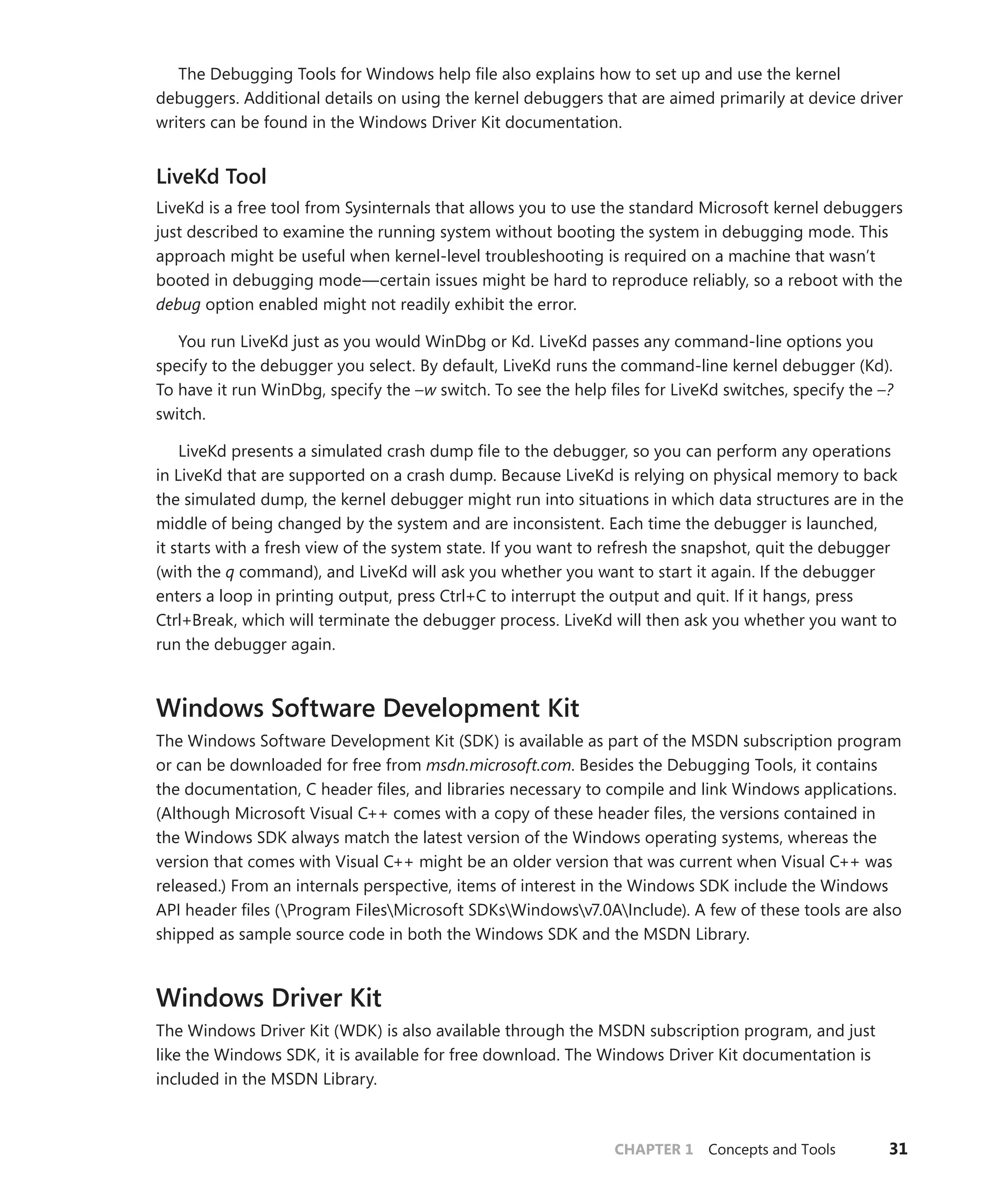CHAPTER 1 Concepts and Tools 31
The Debugging Tools for Windows help file also explains how to set up and use the kernel
­
debuggers. Additional details on using the kernel debuggers that are aimed primarily at device driver
writers can be found in the Windows Driver Kit documentation.
LiveKd Tool
LiveKd is a free tool from Sysinternals that allows you to use the standard Microsoft kernel debuggers
just described to examine the running system without booting the system in debugging mode. This
approach might be useful when kernel-level troubleshooting is required on a machine that wasn’t
booted in debugging mode—certain issues might be hard to reproduce reliably, so a reboot with the
debug option enabled might not readily exhibit the error.
You run LiveKd just as you would WinDbg or Kd. LiveKd passes any command-line options you
specify to the debugger you select. By default, LiveKd runs the command-line kernel debugger (Kd).
To have it run WinDbg, specify the –w switch. To see the help files for LiveKd switches, specify the –?
switch.
LiveKd presents a simulated crash dump file to the debugger, so you can perform any operations
in LiveKd that are supported on a crash dump. Because LiveKd is relying on physical memory to back
the simulated dump, the kernel debugger might run into situations in which data structures are in the
middle of being changed by the system and are inconsistent. Each time the debugger is launched,
it starts with a fresh view of the system state. If you want to refresh the snapshot, quit the ­
debugger
(with the q command), and LiveKd will ask you whether you want to start it again. If the ­
debugger
enters a loop in printing output, press Ctrl+C to interrupt the output and quit. If it hangs, press
Ctrl+Break, which will terminate the debugger process. LiveKd will then ask you whether you want to
run the debugger again.
Windows Software Development Kit
The Windows Software Development Kit (SDK) is available as part of the MSDN subscription program
or can be downloaded for free from msdn.microsoft.com. Besides the Debugging Tools, it contains
the documentation, C header files, and libraries necessary to compile and link Windows applications.
(Although Microsoft Visual C++ comes with a copy of these header files, the versions contained in
the Windows SDK always match the latest version of the Windows operating systems, whereas the
version that comes with Visual C++ might be an older version that was current when Visual C++ was
released.) From an internals perspective, items of interest in the Windows SDK include the Windows
API header files (Program FilesMicrosoft SDKsWindowsv7.0AInclude). A few of these tools are also
shipped as sample source code in both the Windows SDK and the MSDN Library.
Windows Driver Kit
The Windows Driver Kit (WDK) is also available through the MSDN subscription program, and just
like the Windows SDK, it is available for free download. The Windows Driver Kit documentation is
included in the MSDN Library.
 
