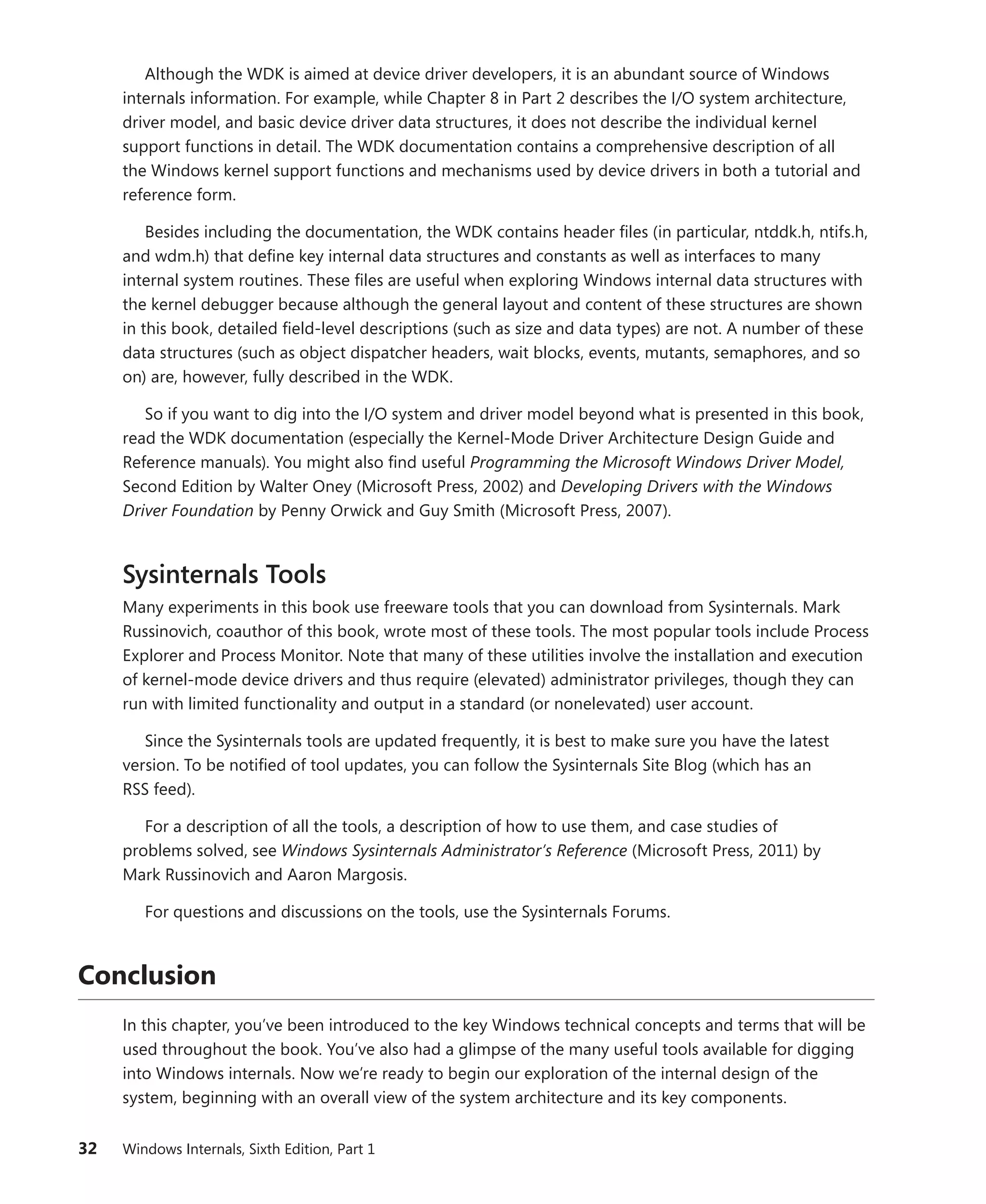 32 Windows Internals, Sixth Edition, Part 1
Although the WDK is aimed at device driver developers, it is an abundant source of Windows
­
internals information. For example, while Chapter 8 in Part 2 describes the I/O system architecture,
driver model, and basic device driver data structures, it does not describe the individual kernel
­
support functions in detail. The WDK documentation contains a comprehensive description of all
the Windows kernel support functions and mechanisms used by device drivers in both a tutorial and
reference form.
Besides including the documentation, the WDK contains header files (in particular, ntddk.h, ntifs.h,
and wdm.h) that define key internal data structures and constants as well as interfaces to many
internal system routines. These files are useful when exploring Windows internal data structures with
the kernel debugger because although the general layout and content of these structures are shown
in this book, detailed field-level descriptions (such as size and data types) are not. A number of these
data structures (such as object dispatcher headers, wait blocks, events, mutants, semaphores, and so
on) are, however, fully described in the WDK.
So if you want to dig into the I/O system and driver model beyond what is presented in this book,
read the WDK documentation (especially the Kernel-Mode Driver Architecture Design Guide and
Reference manuals). You might also find useful Programming the Microsoft Windows Driver Model,
Second Edition by Walter Oney (Microsoft Press, 2002) and Developing Drivers with the Windows
Driver Foundation by Penny Orwick and Guy Smith (Microsoft Press, 2007).
Sysinternals Tools
Many experiments in this book use freeware tools that you can download from Sysinternals. Mark
Russinovich, coauthor of this book, wrote most of these tools. The most popular tools include Process
Explorer and Process Monitor. Note that many of these utilities involve the installation and execution
of kernel-mode device drivers and thus require (elevated) administrator privileges, though they can
run with limited functionality and output in a standard (or nonelevated) user account.
Since the Sysinternals tools are updated frequently, it is best to make sure you have the ­
latest
­
version. To be notified of tool updates, you can follow the Sysinternals Site Blog (which has an
RSS feed).
For a description of all the tools, a description of how to use them, and case studies of
­
problems solved, see Windows Sysinternals Administrator’s Reference (Microsoft Press, 2011) by
Mark ­
Russinovich and Aaron Margosis.
For questions and discussions on the tools, use the Sysinternals Forums.
Conclusion
In this chapter, you’ve been introduced to the key Windows technical concepts and terms that will be
used throughout the book. You’ve also had a glimpse of the many useful tools available for ­
digging
into Windows internals. Now we’re ready to begin our exploration of the internal design of the
­
system, beginning with an overall view of the system architecture and its key components.
 