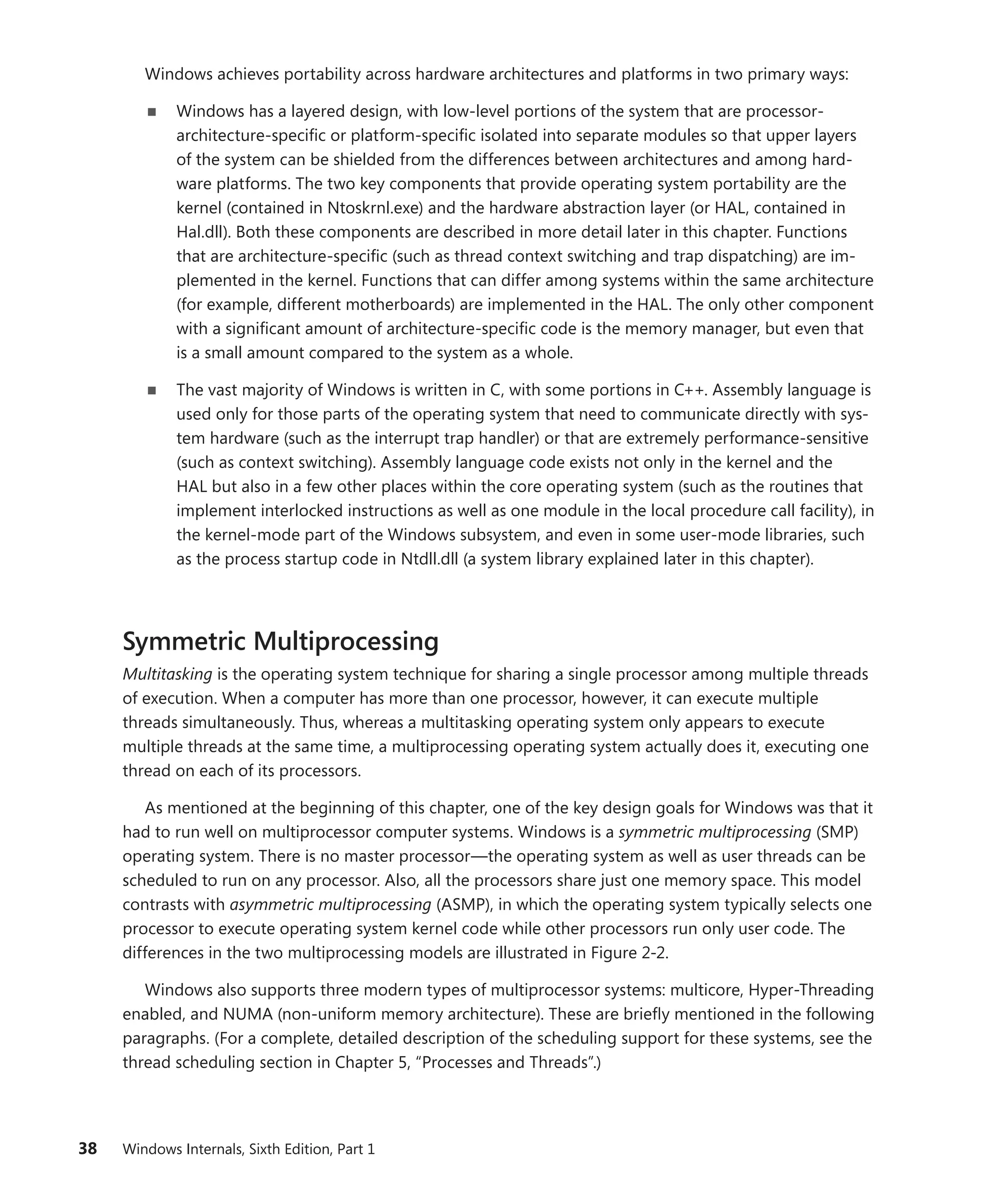38 Windows Internals, Sixth Edition, Part 1
Windows achieves portability across hardware architectures and platforms in two primary ways:
■
■ Windows has a layered design, with low-level portions of the system that are processor-­
architecture-specific or platform-specific isolated into separate modules so that upper layers
of the system can be shielded from the differences between architectures and among hard-
ware platforms. The two key components that provide operating system portability are the
kernel (contained in Ntoskrnl.exe) and the hardware abstraction layer (or HAL, contained in
Hal.dll). Both these components are described in more detail later in this chapter. Functions
that are architecture-specific (such as thread context switching and trap dispatching) are im-
plemented in the kernel. Functions that can differ among systems within the same architecture
(for example, different motherboards) are implemented in the HAL. The only other component
with a significant amount of architecture-specific code is the memory manager, but even that
is a small amount compared to the system as a whole.
■
■ The vast majority of Windows is written in C, with some portions in C++. Assembly language is
used only for those parts of the operating system that need to communicate directly with sys-
tem hardware (such as the interrupt trap handler) or that are extremely performance-­
sensitive
(such as context switching). Assembly language code exists not only in the kernel and the
HAL but also in a few other places within the core operating system (such as the routines that
implement interlocked instructions as well as one module in the local procedure call facility), in
the kernel-mode part of the Windows subsystem, and even in some user-mode libraries, such
as the process startup code in Ntdll.dll (a system library explained later in this chapter).
Symmetric Multiprocessing
Multitasking is the operating system technique for sharing a single processor among multiple threads
of execution. When a computer has more than one processor, however, it can execute multiple
threads simultaneously. Thus, whereas a multitasking operating system only appears to execute
multiple threads at the same time, a multiprocessing operating system actually does it, executing one
thread on each of its processors.
As mentioned at the beginning of this chapter, one of the key design goals for Windows was that it
had to run well on multiprocessor computer systems. Windows is a symmetric multiprocessing (SMP)
operating system. There is no master processor—the operating system as well as user threads can be
scheduled to run on any processor. Also, all the processors share just one memory space. This model
contrasts with asymmetric multiprocessing (ASMP), in which the operating system typically selects one
processor to execute operating system kernel code while other processors run only user code. The
differences in the two multiprocessing models are illustrated in Figure 2-2.
Windows also supports three modern types of multiprocessor systems: multicore, Hyper-Threading
enabled, and NUMA (non-uniform memory architecture). These are briefly mentioned in the ­
following
paragraphs. (For a complete, detailed description of the scheduling support for these systems, see the
thread scheduling section in Chapter 5, “Processes and Threads”.)
 