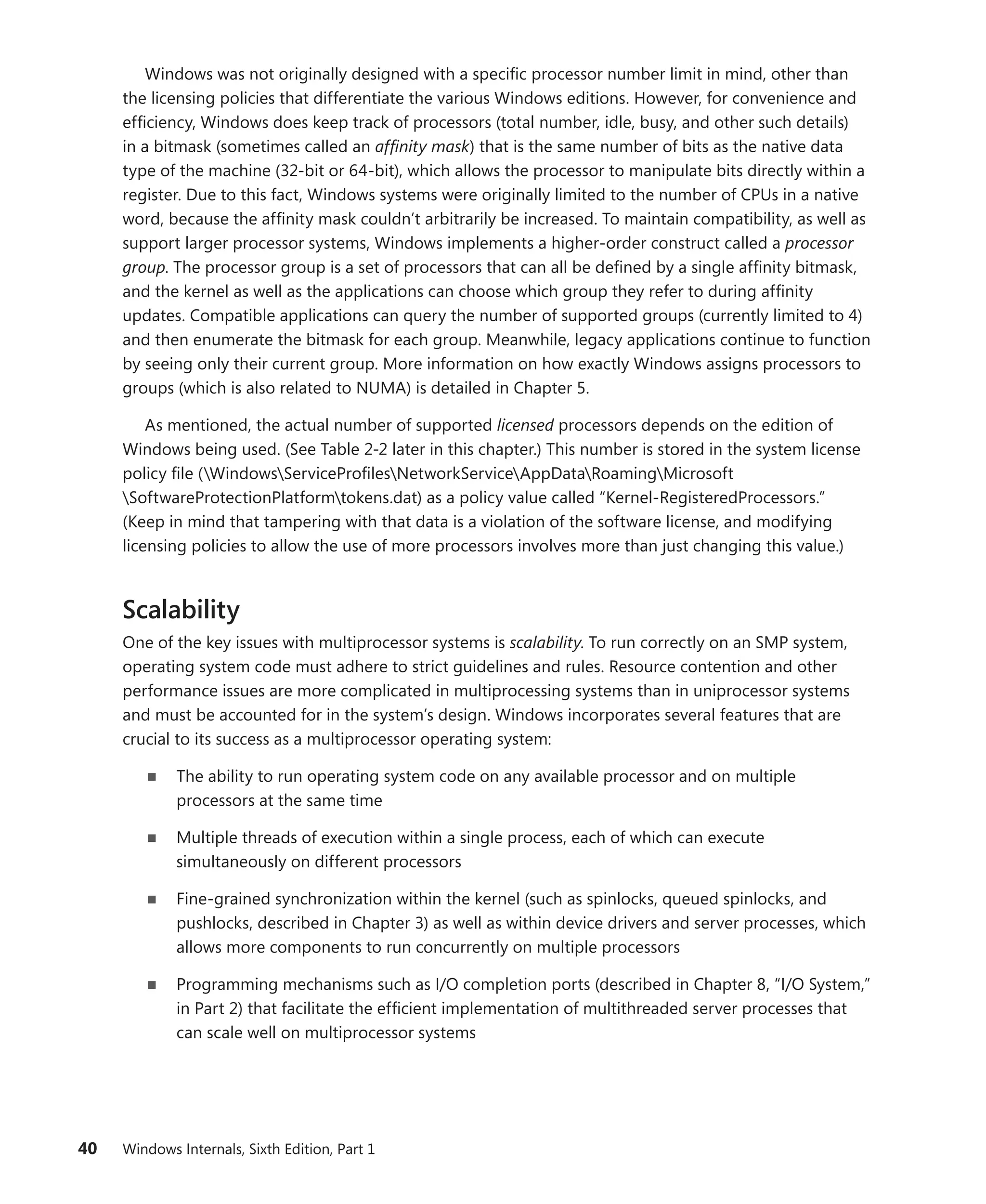 40 Windows Internals, Sixth Edition, Part 1
Windows was not originally designed with a specific processor number limit in mind, other than
the licensing policies that differentiate the various Windows editions. However, for convenience and
efficiency, Windows does keep track of processors (total number, idle, busy, and other such details)
in a bitmask (sometimes called an affinity mask) that is the same number of bits as the native data
type of the machine (32-bit or 64-bit), which allows the processor to manipulate bits directly within a
register. Due to this fact, Windows systems were originally limited to the number of CPUs in a native
word, because the affinity mask couldn’t arbitrarily be increased. To maintain compatibility, as well as
support larger processor systems, Windows implements a higher-order construct called a processor
group. The processor group is a set of processors that can all be defined by a single affinity ­
bitmask,
and the kernel as well as the applications can choose which group they refer to during affinity
­
updates. Compatible applications can query the number of supported groups (currently limited to 4)
and then enumerate the bitmask for each group. Meanwhile, legacy applications continue to function
by seeing only their current group. More information on how exactly Windows assigns processors to
groups (which is also related to NUMA) is detailed in Chapter 5.
As mentioned, the actual number of supported licensed processors depends on the edition of
Windows being used. (See Table 2-2 later in this chapter.) This number is stored in the system ­license
policy file (WindowsServiceProfilesNetworkServiceAppDataRoamingMicrosoft
Software­
ProtectionPlatformtokens.dat) as a policy value called “Kernel-RegisteredProcessors.”
(Keep in mind that tampering with that data is a violation of the software license, and modifying
licensing policies to allow the use of more processors involves more than just changing this value.)
Scalability
One of the key issues with multiprocessor systems is scalability. To run correctly on an SMP system,
operating system code must adhere to strict guidelines and rules. Resource contention and other
­
performance issues are more complicated in multiprocessing systems than in uniprocessor systems
and must be accounted for in the system’s design. Windows incorporates several features that are
crucial to its success as a multiprocessor operating system:
■
■ The ability to run operating system code on any available processor and on multiple
­
processors at the same time
■
■ Multiple threads of execution within a single process, each of which can execute
­
simultaneously on different processors
■
■ Fine-grained synchronization within the kernel (such as spinlocks, queued spinlocks, and
pushlocks, described in Chapter 3) as well as within device drivers and server processes, which
allows more components to run concurrently on multiple processors
■
■ Programming mechanisms such as I/O completion ports (described in Chapter 8, “I/O System,”
in Part 2) that facilitate the efficient implementation of multithreaded server processes that
can scale well on multiprocessor systems
 