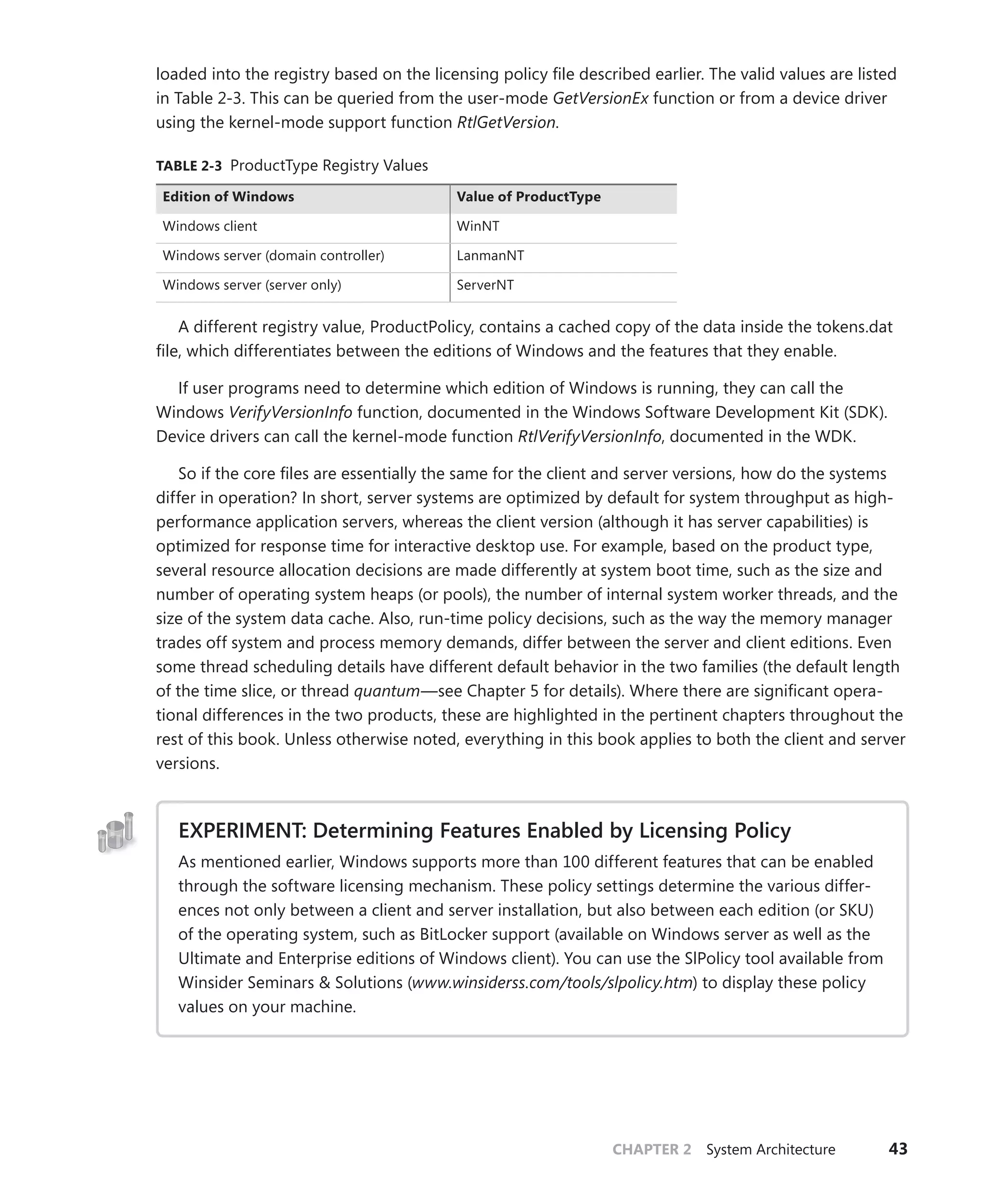 CHAPTER 2 System Architecture 43
loaded into the registry based on the licensing policy file described earlier. The valid values are listed
in Table 2-3. This can be queried from the user-mode GetVersionEx function or from a device driver
using the kernel-mode support function RtlGetVersion.
TABLE 2-3 ProductType Registry Values
Edition of Windows Value of ProductType
Windows client WinNT
Windows server (domain controller) LanmanNT
Windows server (server only) ServerNT
A different registry value, ProductPolicy, contains a cached copy of the data inside the tokens.dat
file, which differentiates between the editions of Windows and the features that they enable.
If user programs need to determine which edition of Windows is running, they can call the
Windows VerifyVersionInfo function, documented in the Windows Software Development Kit (SDK).
Device drivers can call the kernel-mode function RtlVerifyVersionInfo, documented in the WDK.
So if the core files are essentially the same for the client and server versions, how do the systems
differ in operation? In short, server systems are optimized by default for system throughput as high-
performance application servers, whereas the client version (although it has server capabilities) is
optimized for response time for interactive desktop use. For example, based on the product type,
several resource allocation decisions are made differently at system boot time, such as the size and
number of operating system heaps (or pools), the number of internal system worker threads, and the
size of the system data cache. Also, run-time policy decisions, such as the way the memory manager
trades off system and process memory demands, differ between the server and client editions. Even
some thread scheduling details have different default behavior in the two families (the default length
of the time slice, or thread quantum—see Chapter 5 for details). Where there are significant opera-
tional differences in the two products, these are highlighted in the pertinent chapters throughout the
rest of this book. Unless otherwise noted, everything in this book applies to both the client and server
versions.
EXPERIMENT: Determining Features Enabled by Licensing Policy
As mentioned earlier, Windows supports more than 100 different features that can be enabled
through the software licensing mechanism. These policy settings determine the various differ-
ences not only between a client and server installation, but also between each edition (or SKU)
of the operating system, such as BitLocker support (available on Windows server as well as the
Ultimate and Enterprise editions of Windows client). You can use the SlPolicy tool available from
Winsider Seminars & Solutions (www.winsiderss.com/tools/slpolicy.htm) to display these policy
values on your machine.
 
