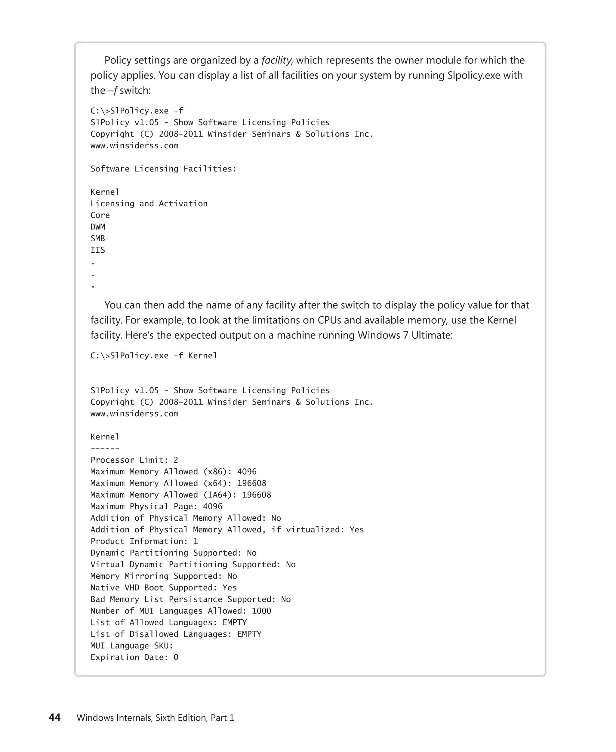 44 Windows Internals, Sixth Edition, Part 1
Policy settings are organized by a facility, which represents the owner module for which the
policy applies. You can display a list of all facilities on your system by running Slpolicy.exe with
the –f switch:
C:>SlPolicy.exe -f
SlPolicy v1.05 - Show Software Licensing Policies
Copyright (C) 2008-2011 Winsider Seminars & Solutions Inc.
www.winsiderss.com
Software Licensing Facilities:
Kernel
Licensing and Activation
Core
DWM
SMB
IIS
.
.
.
You can then add the name of any facility after the switch to display the policy value for that
facility. For example, to look at the limitations on CPUs and available memory, use the Kernel
facility. Here’s the expected output on a machine running Windows 7 Ultimate:
C:>SlPolicy.exe -f Kernel
SlPolicy v1.05 - Show Software Licensing Policies
Copyright (C) 2008-2011 Winsider Seminars & Solutions Inc.
www.winsiderss.com
Kernel
------
Processor Limit: 2
Maximum Memory Allowed (x86): 4096
Maximum Memory Allowed (x64): 196608
Maximum Memory Allowed (IA64): 196608
Maximum Physical Page: 4096
Addition of Physical Memory Allowed: No
Addition of Physical Memory Allowed, if virtualized: Yes
Product Information: 1
Dynamic Partitioning Supported: No
Virtual Dynamic Partitioning Supported: No
Memory Mirroring Supported: No
Native VHD Boot Supported: Yes
Bad Memory List Persistance Supported: No
Number of MUI Languages Allowed: 1000
List of Allowed Languages: EMPTY
List of Disallowed Languages: EMPTY
MUI Language SKU:
Expiration Date: 0
 