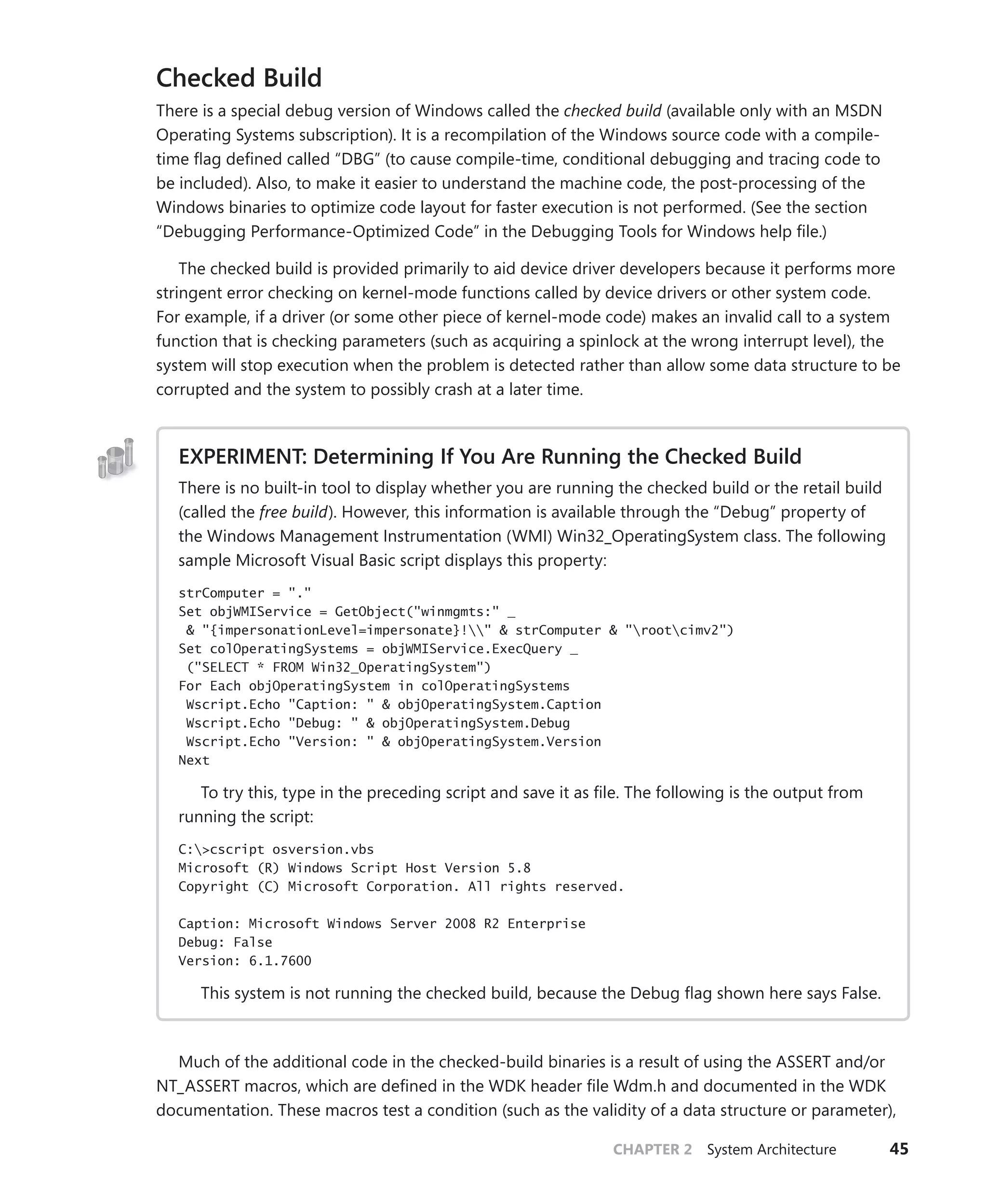 CHAPTER 2 System Architecture 45
Checked Build
There is a special debug version of Windows called the checked build (available only with an MSDN
Operating Systems subscription). It is a recompilation of the Windows source code with a compile-
time flag defined called “DBG” (to cause compile-time, conditional debugging and tracing code to
be included). Also, to make it easier to understand the machine code, the post-processing of the
Windows binaries to optimize code layout for faster execution is not performed. (See the section
“­
Debugging Performance-Optimized Code” in the Debugging Tools for Windows help file.)
The checked build is provided primarily to aid device driver developers because it performs more
stringent error checking on kernel-mode functions called by device drivers or other system code.
For example, if a driver (or some other piece of kernel-mode code) makes an invalid call to a system
function that is checking parameters (such as acquiring a spinlock at the wrong interrupt level), the
system will stop execution when the problem is detected rather than allow some data structure to be
corrupted and the system to possibly crash at a later time.
EXPERIMENT: Determining If You Are Running the Checked Build
There is no built-in tool to display whether you are running the checked build or the retail build
(called the free build). However, this information is available through the “Debug” property of
the Windows Management Instrumentation (WMI) Win32_OperatingSystem class. The following
sample Microsoft Visual Basic script displays this property:
strComputer = "."
Set objWMIService = GetObject("winmgmts:" _
& "{impersonationLevel=impersonate}!" & strComputer & "rootcimv2")
Set colOperatingSystems = objWMIService.ExecQuery _
("SELECT * FROM Win32_OperatingSystem")
For Each objOperatingSystem in colOperatingSystems
Wscript.Echo "Caption: " & objOperatingSystem.Caption
Wscript.Echo "Debug: " & objOperatingSystem.Debug
Wscript.Echo "Version: " & objOperatingSystem.Version
Next
To try this, type in the preceding script and save it as file. The following is the output from
running the script:
C:>cscript osversion.vbs
Microsoft (R) Windows Script Host Version 5.8
Copyright (C) Microsoft Corporation. All rights reserved.
Caption: Microsoft Windows Server 2008 R2 Enterprise
Debug: False
Version: 6.1.7600
This system is not running the checked build, because the Debug flag shown here says False.
Much of the additional code in the checked-build binaries is a result of using the ASSERT and/or
NT_ASSERT macros, which are defined in the WDK header file Wdm.h and documented in the WDK
documentation. These macros test a condition (such as the validity of a data structure or parameter),
 
