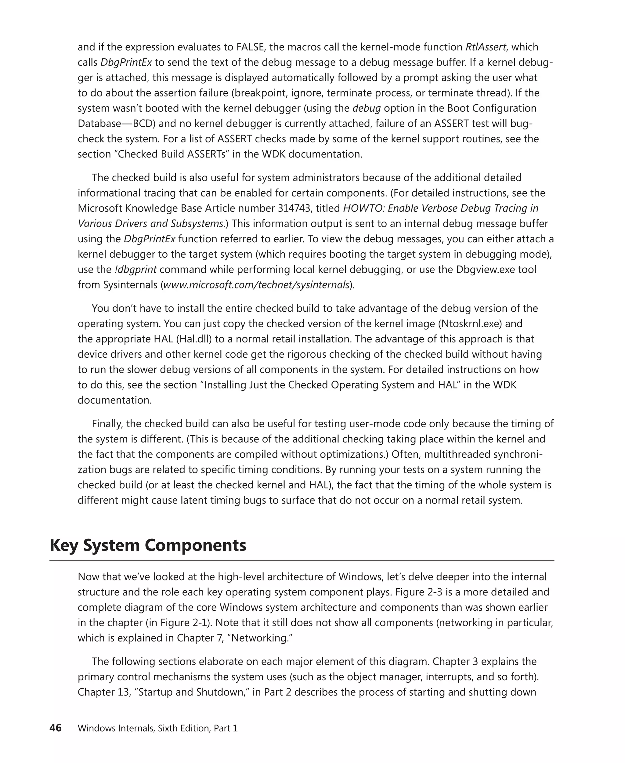 46 Windows Internals, Sixth Edition, Part 1
and if the expression evaluates to FALSE, the macros call the kernel-mode function RtlAssert, which
calls DbgPrintEx to send the text of the debug message to a debug message buffer. If a kernel debug-
ger is attached, this message is displayed automatically followed by a prompt asking the user what
to do about the assertion failure (breakpoint, ignore, terminate process, or terminate thread). If the
system wasn’t booted with the kernel debugger (using the debug option in the Boot Configuration
Database—BCD) and no kernel debugger is currently attached, failure of an ASSERT test will bug-
check the system. For a list of ASSERT checks made by some of the kernel support routines, see the
section “Checked Build ASSERTs” in the WDK documentation.
The checked build is also useful for system administrators because of the additional detailed
informational tracing that can be enabled for certain components. (For detailed instructions, see the
Microsoft Knowledge Base Article number 314743, titled HOWTO: Enable Verbose Debug Tracing in
Various Drivers and Subsystems.) This information output is sent to an internal debug message buffer
using the DbgPrintEx function referred to earlier. To view the debug messages, you can either attach a
kernel debugger to the target system (which requires booting the target system in debugging mode),
use the !dbgprint command while performing local kernel debugging, or use the Dbgview.exe tool
from Sysinternals (www.microsoft.com/technet/sysinternals).
You don’t have to install the entire checked build to take advantage of the debug version of the
operating system. You can just copy the checked version of the kernel image (Ntoskrnl.exe) and
the appropriate HAL (Hal.dll) to a normal retail installation. The advantage of this approach is that
device drivers and other kernel code get the rigorous checking of the checked build without ­
having
to run the slower debug versions of all components in the system. For detailed instructions on how
to do this, see the section “Installing Just the Checked Operating System and HAL” in the WDK
­documentation.
Finally, the checked build can also be useful for testing user-mode code only because the timing of
the system is different. (This is because of the additional checking taking place within the kernel and
the fact that the components are compiled without optimizations.) Often, multithreaded synchroni-
zation bugs are related to specific timing conditions. By running your tests on a system running the
checked build (or at least the checked kernel and HAL), the fact that the timing of the whole system is
different might cause latent timing bugs to surface that do not occur on a normal retail system.
Key System Components
Now that we’ve looked at the high-level architecture of Windows, let’s delve deeper into the internal
structure and the role each key operating system component plays. Figure 2-3 is a more detailed and
complete diagram of the core Windows system architecture and components than was shown earlier
in the chapter (in Figure 2-1). Note that it still does not show all components (networking in particular,
which is explained in Chapter 7, “Networking.”
The following sections elaborate on each major element of this diagram. Chapter 3 explains the
primary control mechanisms the system uses (such as the object manager, interrupts, and so forth).
Chapter 13, “Startup and Shutdown,” in Part 2 describes the process of starting and shutting down
 