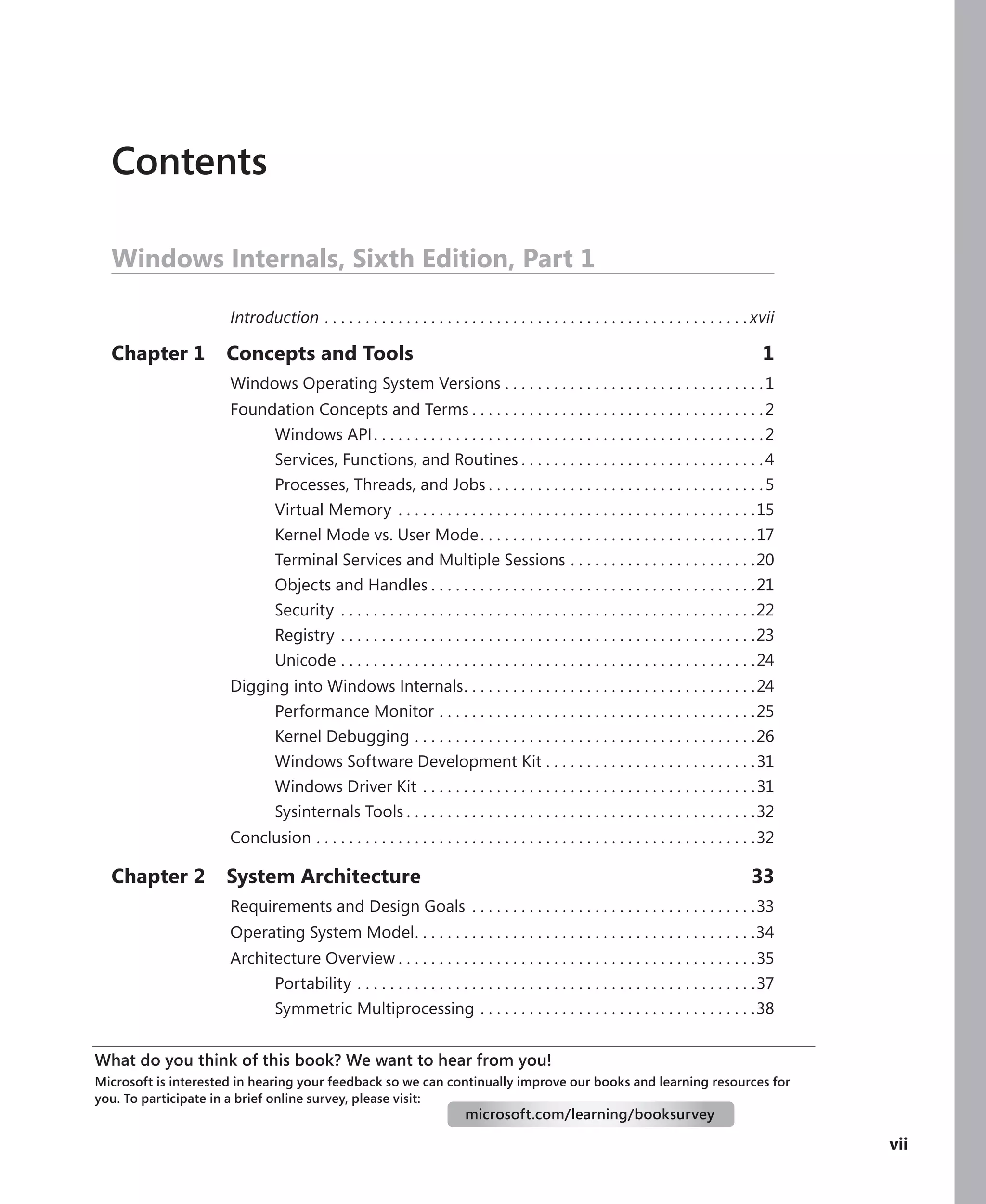 vii
Contents
Windows Internals, Sixth Edition, Part 1
Introduction.  .  .  .  .  .  .  .  .  .  .  .  .  .  .  .  .  .  .  .  .  .  .  .  .  .  .  .  .  .  .  .  .  .  .  .  .  .  .  .  .  .  .  .  .  .  .  .  .  .  .  . xvii
Chapter 1 Concepts and Tools 1
Windows Operating System Versions.  .  .  .  .  .  .  .  .  .  .  .  .  .  .  .  .  .  .  .  .  .  .  .  .  .  .  .  .  .  .  . 1
Foundation Concepts and Terms.  .  .  .  .  .  .  .  .  .  .  .  .  .  .  .  .  .  .  .  .  .  .  .  .  .  .  .  .  .  .  .  .  .  .  . 2
Windows API. .  .  .  .  .  .  .  .  .  .  .  .  .  .  .  .  .  .  .  .  .  .  .  .  .  .  .  .  .  .  .  .  .  .  .  .  .  .  .  .  .  .  .  .  .  .  . 2
Services, Functions, and Routines.  .  .  .  .  .  .  .  .  .  .  .  .  .  .  .  .  .  .  .  .  .  .  .  .  .  .  .  .  . 4
Processes, Threads, and Jobs.  .  .  .  .  .  .  .  .  .  .  .  .  .  .  .  .  .  .  .  .  .  .  .  .  .  .  .  .  .  .  .  .  . 5
Virtual Memory.  .  .  .  .  .  .  .  .  .  .  .  .  .  .  .  .  .  .  .  .  .  .  .  .  .  .  .  .  .  .  .  .  .  .  .  .  .  .  .  .  .  .  . 15
Kernel Mode vs. User Mode. .  .  .  .  .  .  .  .  .  .  .  .  .  .  .  .  .  .  .  .  .  .  .  .  .  .  .  .  .  .  .  .  . 17
Terminal Services and Multiple Sessions.  .  .  .  .  .  .  .  .  .  .  .  .  .  .  .  .  .  .  .  .  .  . 20
Objects and Handles.  .  .  .  .  .  .  .  .  .  .  .  .  .  .  .  .  .  .  .  .  .  .  .  .  .  .  .  .  .  .  .  .  .  .  .  .  .  .  . 21
Security .  .  .  .  .  .  .  .  .  .  .  .  .  .  .  .  .  .  .  .  .  .  .  .  .  .  .  .  .  .  .  .  .  .  .  .  .  .  .  .  .  .  .  .  .  .  .  .  .  .  . 22
Registry.  .  .  .  .  .  .  .  .  .  .  .  .  .  .  .  .  .  .  .  .  .  .  .  .  .  .  .  .  .  .  .  .  .  .  .  .  .  .  .  .  .  .  .  .  .  .  .  .  .  . 23
Unicode.  .  .  .  .  .  .  .  .  .  .  .  .  .  .  .  .  .  .  .  .  .  .  .  .  .  .  .  .  .  .  .  .  .  .  .  .  .  .  .  .  .  .  .  .  .  .  .  .  .  . 24
Digging into Windows Internals
. .  .  .  .  .  .  .  .  .  .  .  .  .  .  .  .  .  .  .  .  .  .  .  .  .  .  .  .  .  .  .  .  .  .  . 24
Performance Monitor.  .  .  .  .  .  .  .  .  .  .  .  .  .  .  .  .  .  .  .  .  .  .  .  .  .  .  .  .  .  .  .  .  .  .  .  .  .  . 25
Kernel Debugging.  .  .  .  .  .  .  .  .  .  .  .  .  .  .  .  .  .  .  .  .  .  .  .  .  .  .  .  .  .  .  .  .  .  .  .  .  .  .  .  .  . 26
Windows Software Development Kit.  .  .  .  .  .  .  .  .  .  .  .  .  .  .  .  .  .  .  .  .  .  .  .  .  . 31
Windows Driver Kit.  .  .  .  .  .  .  .  .  .  .  .  .  .  .  .  .  .  .  .  .  .  .  .  .  .  .  .  .  .  .  .  .  .  .  .  .  .  .  .  . 31
Sysinternals Tools.  .  .  .  .  .  .  .  .  .  .  .  .  .  .  .  .  .  .  .  .  .  .  .  .  .  .  .  .  .  .  .  .  .  .  .  .  .  .  .  .  .  . 32
Conclusion.  .  .  .  .  .  .  .  .  .  .  .  .  .  .  .  .  .  .  .  .  .  .  .  .  .  .  .  .  .  .  .  .  .  .  .  .  .  .  .  .  .  .  .  .  .  .  .  .  .  .  .  .  . 32
Chapter 2 System Architecture 33
Requirements and Design Goals .  .  .  .  .  .  .  .  .  .  .  .  .  .  .  .  .  .  .  .  .  .  .  .  .  .  .  .  .  .  .  .  .  .  . 33
Operating System Model
. .  .  .  .  .  .  .  .  .  .  .  .  .  .  .  .  .  .  .  .  .  .  .  .  .  .  .  .  .  .  .  .  .  .  .  .  .  .  .  .  . 34
Architecture Overview.  .  .  .  .  .  .  .  .  .  .  .  .  .  .  .  .  .  .  .  .  .  .  .  .  .  .  .  .  .  .  .  .  .  .  .  .  .  .  .  .  .  .  . 35
Portability.  .  .  .  .  .  .  .  .  .  .  .  .  .  .  .  .  .  .  .  .  .  .  .  .  .  .  .  .  .  .  .  .  .  .  .  .  .  .  .  .  .  .  .  .  .  .  .  . 37
Symmetric Multiprocessing.  .  .  .  .  .  .  .  .  .  .  .  .  .  .  .  .  .  .  .  .  .  .  .  .  .  .  .  .  .  .  .  .  . 38
What do you think of this book? We want to hear from you!
Microsoft is interested in hearing your feedback so we can continually improve our books and learning resources for
you. To participate in a brief online survey, please visit:
microsoft.com/learning/booksurvey
 