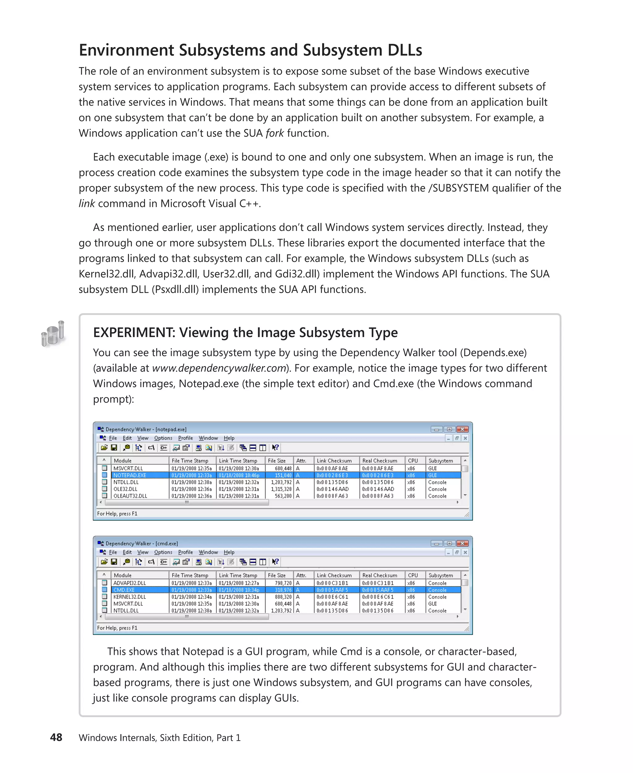 48 Windows Internals, Sixth Edition, Part 1
Environment Subsystems and Subsystem DLLs
The role of an environment subsystem is to expose some subset of the base Windows executive
system services to application programs. Each subsystem can provide access to different subsets of
the native services in Windows. That means that some things can be done from an application built
on one subsystem that can’t be done by an application built on another subsystem. For example, a
Windows application can’t use the SUA fork function.
Each executable image (.exe) is bound to one and only one subsystem. When an image is run, the
process creation code examines the subsystem type code in the image header so that it can notify the
proper subsystem of the new process. This type code is specified with the /SUBSYSTEM qualifier of the
link command in Microsoft Visual C++.
As mentioned earlier, user applications don’t call Windows system services directly. Instead, they
go through one or more subsystem DLLs. These libraries export the documented interface that the
programs linked to that subsystem can call. For example, the Windows subsystem DLLs (such as
Kernel32.dll, Advapi32.dll, User32.dll, and Gdi32.dll) implement the Windows API functions. The SUA
subsystem DLL (Psxdll.dll) implements the SUA API functions.
EXPERIMENT: Viewing the Image Subsystem Type
You can see the image subsystem type by using the Dependency Walker tool (Depends.exe)
(available at www.dependencywalker.com). For example, notice the image types for two different
Windows images, Notepad.exe (the simple text editor) and Cmd.exe (the Windows command
prompt):
This shows that Notepad is a GUI program, while Cmd is a console, or character-based,
program. And although this implies there are two different subsystems for GUI and character-
based programs, there is just one Windows subsystem, and GUI programs can have consoles,
just like console programs can display GUIs.
 