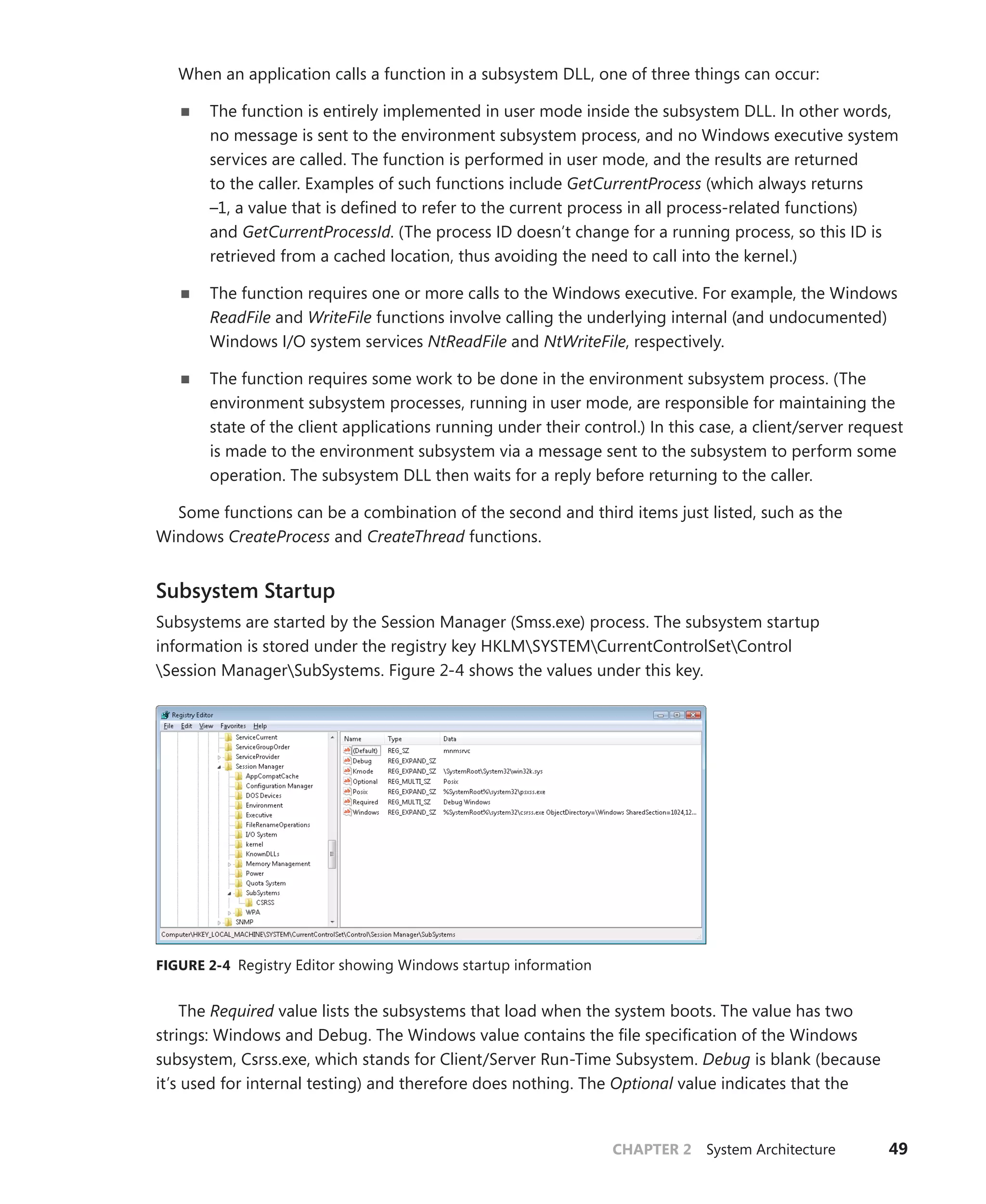 CHAPTER 2 System Architecture 49
When an application calls a function in a subsystem DLL, one of three things can occur:
■
■ The function is entirely implemented in user mode inside the subsystem DLL. In other words,
no message is sent to the environment subsystem process, and no Windows executive system
services are called. The function is performed in user mode, and the results are returned
to the caller. Examples of such functions include GetCurrentProcess (which always returns
–1, a value that is defined to refer to the current process in all process-related functions)
and ­
GetCurrentProcessId. (The process ID doesn’t change for a running process, so this ID is
­
retrieved from a cached location, thus avoiding the need to call into the kernel.)
■
■ The function requires one or more calls to the Windows executive. For example, the Windows
ReadFile and WriteFile functions involve calling the underlying internal (and undocumented)
Windows I/O system services NtReadFile and NtWriteFile, respectively.
■
■ The function requires some work to be done in the environment subsystem process. (The
environment subsystem processes, running in user mode, are responsible for maintaining the
state of the client applications running under their control.) In this case, a client/server request
is made to the environment subsystem via a message sent to the subsystem to perform some
operation. The subsystem DLL then waits for a reply before returning to the caller.
Some functions can be a combination of the second and third items just listed, such as the
­Windows CreateProcess and CreateThread functions.
Subsystem Startup
Subsystems are started by the Session Manager (Smss.exe) process. The subsystem startup
­
information is stored under the registry key HKLMSYSTEMCurrentControlSetControl
Session ManagerSubSystems. Figure 2-4 shows the values under this key.
FIGURE 2-4 Registry Editor showing Windows startup information
The Required value lists the subsystems that load when the system boots. The value has two
strings: Windows and Debug. The Windows value contains the file specification of the Windows
subsystem, Csrss.exe, which stands for Client/Server Run-Time Subsystem. Debug is blank (because
it’s used for internal testing) and therefore does nothing. The Optional value indicates that the
 