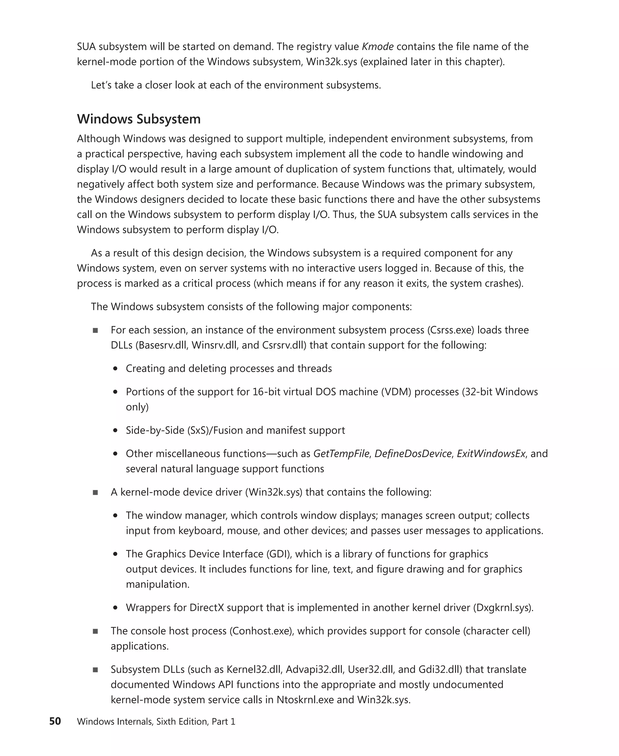 50 Windows Internals, Sixth Edition, Part 1
SUA subsystem will be started on demand. The registry value Kmode contains the file name of the
­
kernel-mode portion of the Windows subsystem, Win32k.sys (explained later in this chapter).
Let’s take a closer look at each of the environment subsystems.
Windows Subsystem
Although Windows was designed to support multiple, independent environment subsystems, from
a practical perspective, having each subsystem implement all the code to handle windowing and
display I/O would result in a large amount of duplication of system functions that, ultimately, would
negatively affect both system size and performance. Because Windows was the primary subsystem,
the Windows designers decided to locate these basic functions there and have the other subsystems
call on the Windows subsystem to perform display I/O. Thus, the SUA subsystem calls services in the
Windows subsystem to perform display I/O.
As a result of this design decision, the Windows subsystem is a required component for any
­
Windows system, even on server systems with no interactive users logged in. Because of this, the
­
process is marked as a critical process (which means if for any reason it exits, the system crashes).
The Windows subsystem consists of the following major components:
■
■ For each session, an instance of the environment subsystem process (Csrss.exe) loads three
DLLs (Basesrv.dll, Winsrv.dll, and Csrsrv.dll) that contain support for the following:
• Creating and deleting processes and threads
• Portions of the support for 16-bit virtual DOS machine (VDM) processes (32-bit Windows
only)
• Side-by-Side (SxS)/Fusion and manifest support
• Other miscellaneous functions—such as GetTempFile, DefineDosDevice, ExitWindowsEx, and
several natural language support functions
■
■ A kernel-mode device driver (Win32k.sys) that contains the following:
• The window manager, which controls window displays; manages screen output; collects
input from keyboard, mouse, and other devices; and passes user messages to applications.
• The Graphics Device Interface (GDI), which is a library of functions for graphics
­
output ­
devices. It includes functions for line, text, and figure drawing and for graphics
­manipulation.
• Wrappers for DirectX support that is implemented in another kernel driver (Dxgkrnl.sys).
■
■ The console host process (Conhost.exe), which provides support for console (character cell)
applications.
■
■ Subsystem DLLs (such as Kernel32.dll, Advapi32.dll, User32.dll, and Gdi32.dll) that ­
translate
documented Windows API functions into the appropriate and mostly undocumented
­
kernel-mode system service calls in Ntoskrnl.exe and Win32k.sys.
 