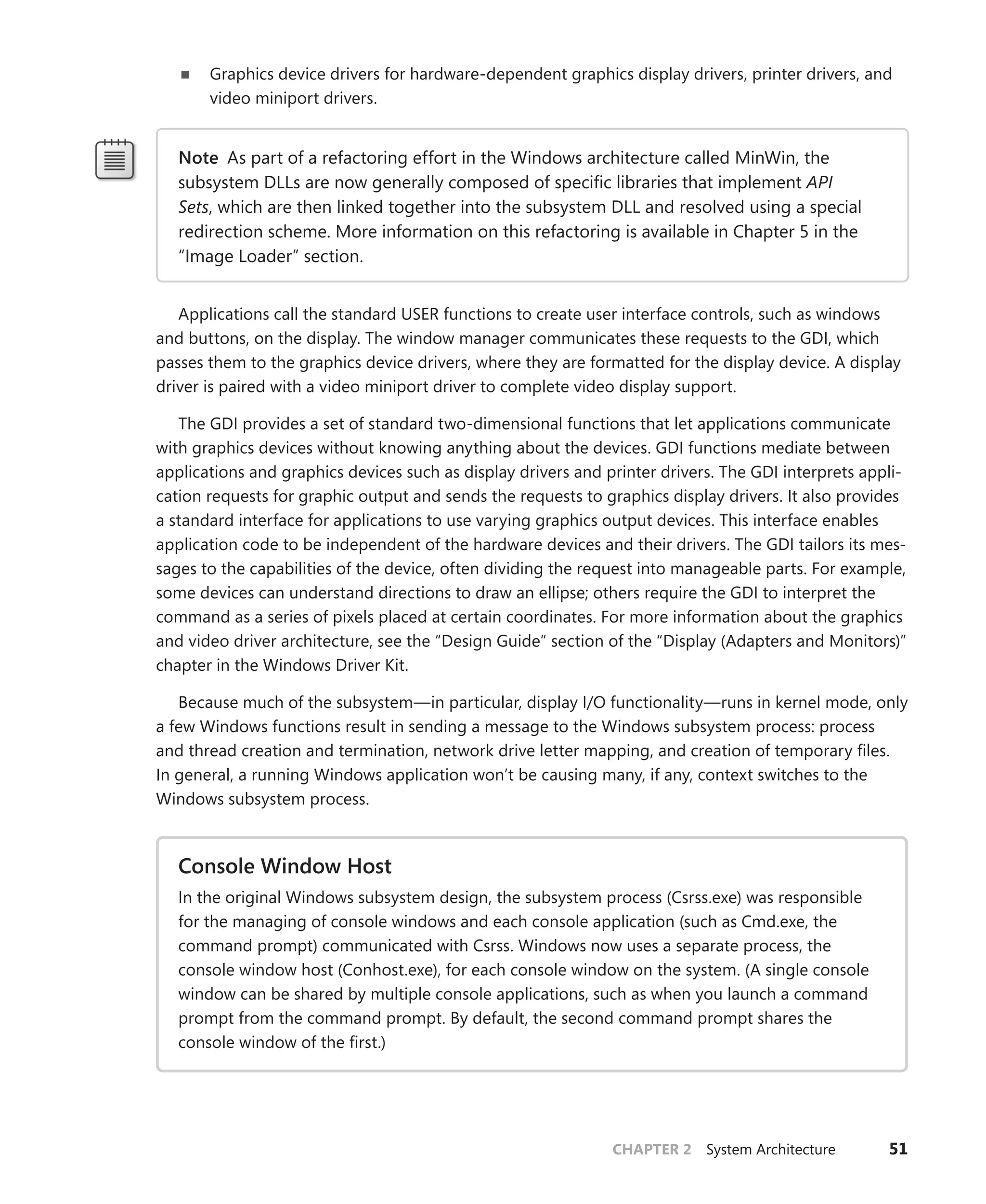 CHAPTER 2 System Architecture 51
■
■ Graphics device drivers for hardware-dependent graphics display drivers, printer drivers, and
video miniport drivers.
Note As part of a refactoring effort in the Windows architecture called MinWin, the
­
subsystem DLLs are now generally composed of specific libraries that implement API
Sets, which are then linked together into the subsystem DLL and resolved using a special
redirection scheme. More information on this refactoring is available in Chapter 5 in the
“Image Loader” section.
Applications call the standard USER functions to create user interface controls, such as windows
and buttons, on the display. The window manager communicates these requests to the GDI, which
passes them to the graphics device drivers, where they are formatted for the display device. A display
driver is paired with a video miniport driver to complete video display support.
The GDI provides a set of standard two-dimensional functions that let applications communicate
with graphics devices without knowing anything about the devices. GDI functions mediate between
applications and graphics devices such as display drivers and printer drivers. The GDI interprets appli-
cation requests for graphic output and sends the requests to graphics display drivers. It also provides
a standard interface for applications to use varying graphics output devices. This interface enables
application code to be independent of the hardware devices and their drivers. The GDI tailors its mes-
sages to the capabilities of the device, often dividing the request into manageable parts. For example,
some devices can understand directions to draw an ellipse; others require the GDI to interpret the
command as a series of pixels placed at certain coordinates. For more information about the graphics
and video driver architecture, see the “Design Guide” section of the “Display (Adapters and Monitors)”
chapter in the Windows Driver Kit.
Because much of the subsystem—in particular, display I/O functionality—runs in kernel mode, only
a few Windows functions result in sending a message to the Windows subsystem process: ­
process
and thread creation and termination, network drive letter mapping, and creation of temporary files.
In general, a running Windows application won’t be causing many, if any, context switches to the
­
Windows subsystem process.
Console Window Host
In the original Windows subsystem design, the subsystem process (Csrss.exe) was ­
responsible
for the managing of console windows and each console application (such as Cmd.exe, the
­
command prompt) communicated with Csrss. Windows now uses a separate process, the
console window host (Conhost.exe), for each console window on the system. (A single console
window can be shared by multiple console applications, such as when you launch a command
prompt from the command prompt. By default, the second command prompt shares the
­
console window of the first.)
 
