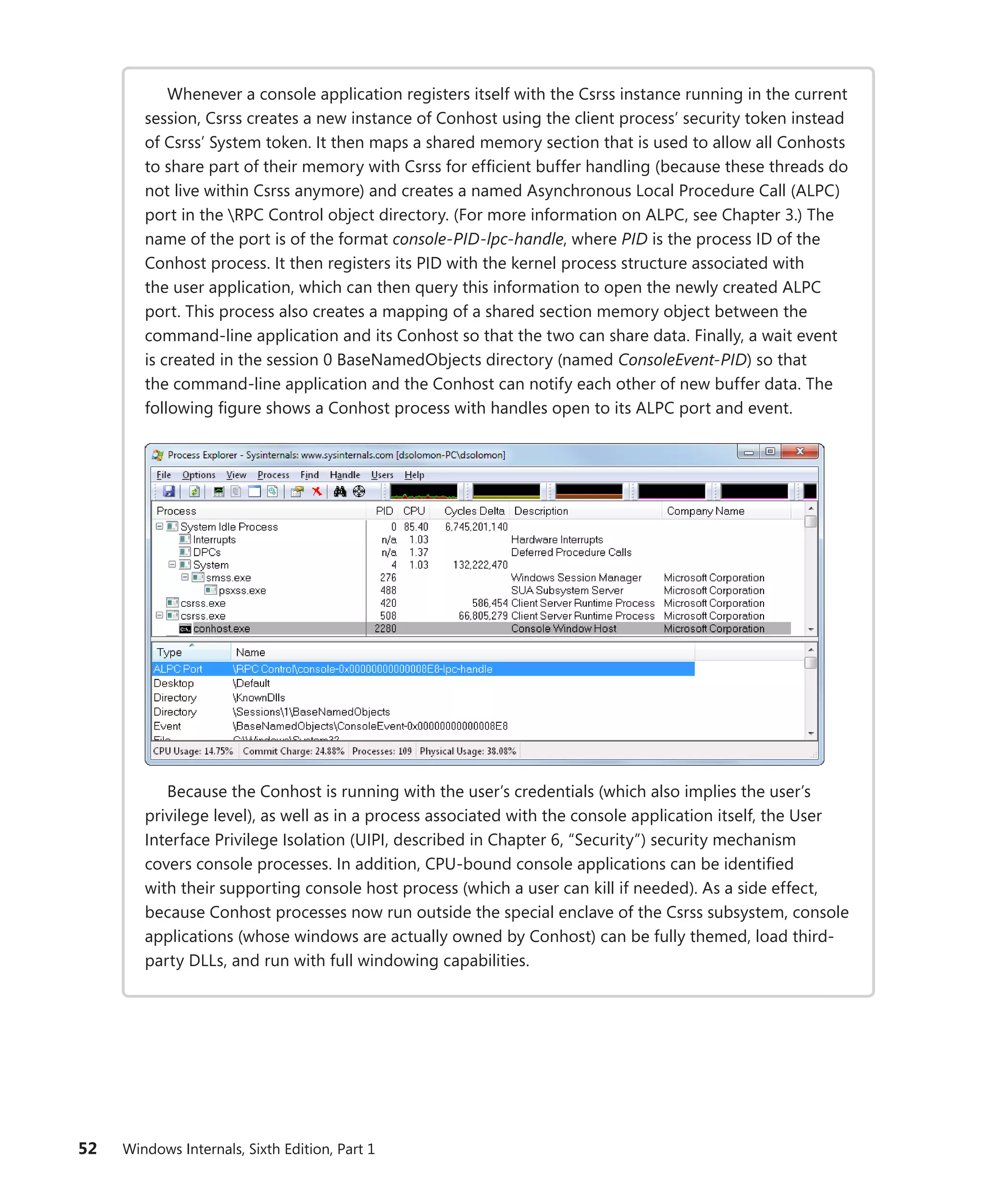 52 Windows Internals, Sixth Edition, Part 1
Whenever a console application registers itself with the Csrss instance running in the current
session, Csrss creates a new instance of Conhost using the client process’ security token instead
of Csrss’ System token. It then maps a shared memory section that is used to allow all Conhosts
to share part of their memory with Csrss for efficient buffer handling (because these threads do
not live within Csrss anymore) and creates a named Asynchronous Local Procedure Call (ALPC)
port in the RPC Control object directory. (For more information on ALPC, see ­
Chapter 3.) The
name of the port is of the format console-PID-lpc-handle, where PID is the process ID of the
Conhost process. It then registers its PID with the kernel process structure associated with
the user application, which can then query this information to open the newly created ALPC
port. This process also creates a mapping of a shared section memory object between the
­
command-line application and its Conhost so that the two can share data. Finally, a wait event
is created in the session 0 BaseNamedObjects directory (named ConsoleEvent-PID) so that
the command-line application and the Conhost can notify each other of new buffer data. The
­
following figure shows a Conhost process with handles open to its ALPC port and event.
Because the Conhost is running with the user’s credentials (which also implies the user’s
privilege level), as well as in a process associated with the console application itself, the User
Interface Privilege Isolation (UIPI, described in Chapter 6, “Security”) security mechanism
covers console processes. In addition, CPU-bound console applications can be identified
with their supporting console host process (which a user can kill if needed). As a side effect,
­
because ­
Conhost processes now run outside the special enclave of the Csrss subsystem, console
­
applications (whose windows are actually owned by Conhost) can be fully themed, load third-
party DLLs, and run with full windowing capabilities.
 