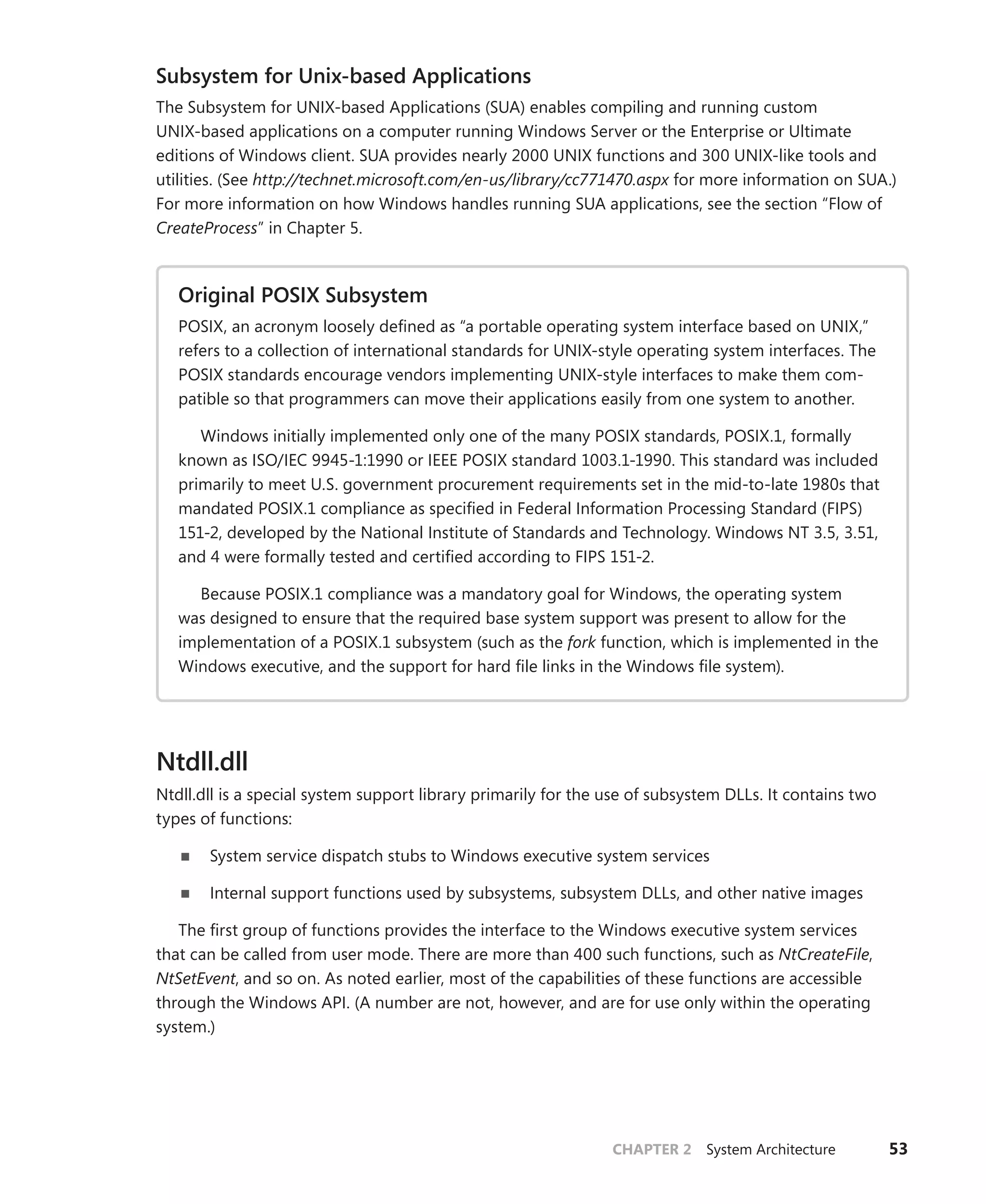 CHAPTER 2 System Architecture 53
Subsystem for Unix-based Applications
The Subsystem for UNIX-based Applications (SUA) enables compiling and running custom
­
UNIX-based applications on a computer running Windows Server or the Enterprise or Ultimate
editions of Windows client. SUA provides nearly 2000 UNIX functions and 300 UNIX-like tools and
utilities. (See http://technet.microsoft.com/en-us/library/cc771470.aspx for more information on SUA.)
For more information on how Windows handles running SUA applications, see the section “Flow of
­
CreateProcess” in Chapter 5.
Original POSIX Subsystem
POSIX, an acronym loosely defined as “a portable operating system interface based on UNIX,”
refers to a collection of international standards for UNIX-style operating system interfaces. The
POSIX standards encourage vendors implementing UNIX-style interfaces to make them com-
patible so that programmers can move their applications easily from one system to another.
Windows initially implemented only one of the many POSIX standards, POSIX.1, formally
known as ISO/IEC 9945-1:1990 or IEEE POSIX standard 1003.1-1990. This standard was included
primarily to meet U.S. government procurement requirements set in the mid-to-late 1980s that
mandated POSIX.1 compliance as specified in Federal Information Processing Standard (FIPS)
151-2, developed by the National Institute of Standards and Technology. Windows NT 3.5, 3.51,
and 4 were formally tested and certified according to FIPS 151-2.
Because POSIX.1 compliance was a mandatory goal for Windows, the operating system
was designed to ensure that the required base system support was present to allow for the
implementation of a POSIX.1 subsystem (such as the fork function, which is implemented in the
Windows executive, and the support for hard file links in the Windows file system).
Ntdll.dll
Ntdll.dll is a special system support library primarily for the use of subsystem DLLs. It contains two
types of functions:
■
■ System service dispatch stubs to Windows executive system services
■
■ Internal support functions used by subsystems, subsystem DLLs, and other native images
The first group of functions provides the interface to the Windows executive system services
that can be called from user mode. There are more than 400 such functions, such as NtCreateFile,
­
NtSetEvent, and so on. As noted earlier, most of the capabilities of these functions are accessible
through the Windows API. (A number are not, however, and are for use only within the operating
system.)
 