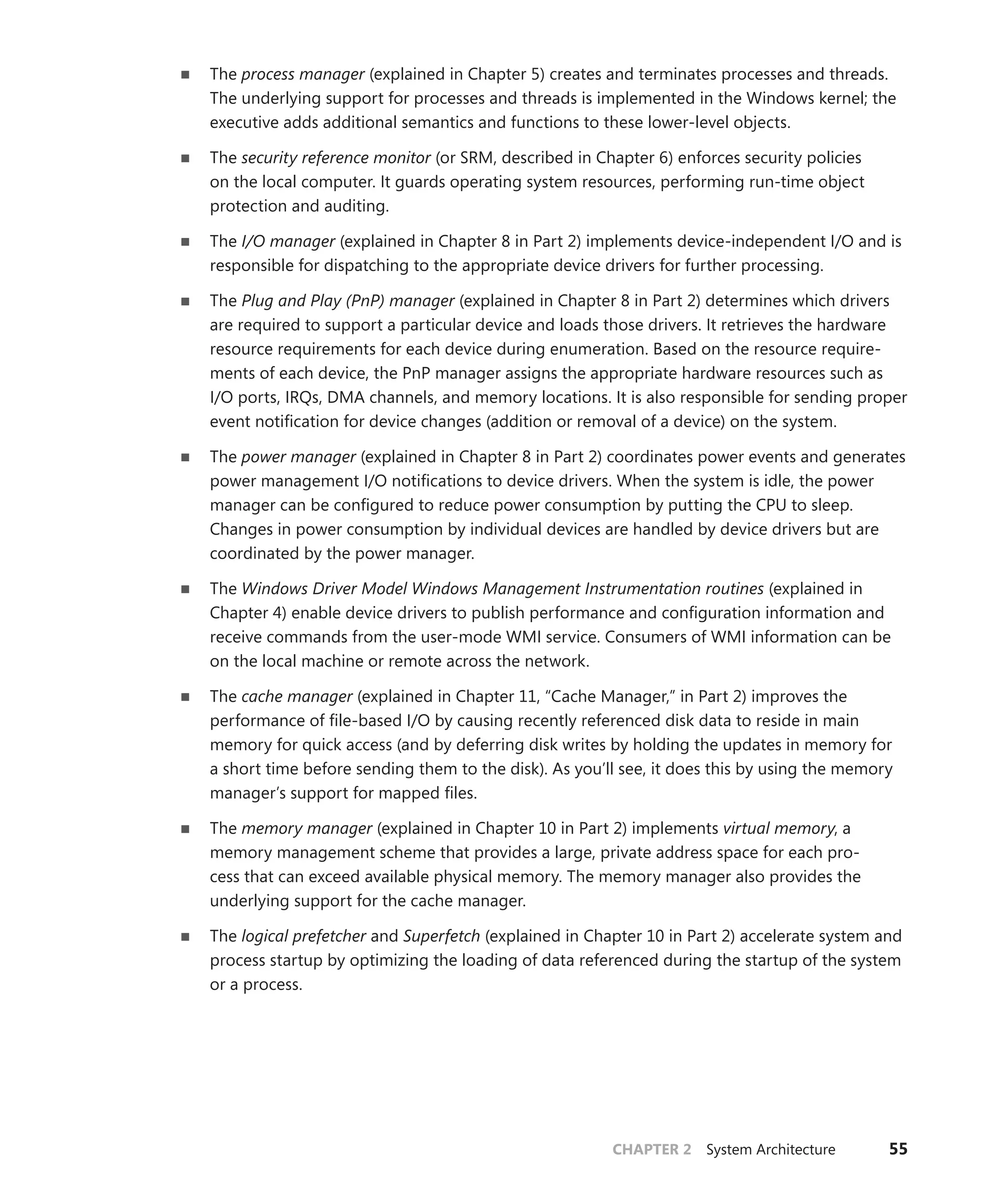 CHAPTER 2 System Architecture 55
■
■ The process manager (explained in Chapter 5) creates and terminates processes and threads.
The underlying support for processes and threads is implemented in the Windows kernel; the
executive adds additional semantics and functions to these lower-level objects.
■
■ The security reference monitor (or SRM, described in Chapter 6) enforces security policies
on the local computer. It guards operating system resources, performing run-time object
­
protection and auditing.
■
■ The I/O manager (explained in Chapter 8 in Part 2) implements device-independent I/O and is
responsible for dispatching to the appropriate device drivers for further processing.
■
■ The Plug and Play (PnP) manager (explained in Chapter 8 in Part 2) determines which drivers
are required to support a particular device and loads those drivers. It retrieves the hardware
resource requirements for each device during enumeration. Based on the resource require-
ments of each device, the PnP manager assigns the appropriate hardware resources such as
I/O ports, IRQs, DMA channels, and memory locations. It is also responsible for sending proper
event notification for device changes (addition or removal of a device) on the system.
■
■ The power manager (explained in Chapter 8 in Part 2) coordinates power events and ­
generates
power management I/O notifications to device drivers. When the system is idle, the power
manager can be configured to reduce power consumption by putting the CPU to sleep.
Changes in power consumption by individual devices are handled by device drivers but are
coordinated by the power manager.
■
■ The Windows Driver Model Windows Management Instrumentation routines (explained in
Chapter 4) enable device drivers to publish performance and configuration information and
receive commands from the user-mode WMI service. Consumers of WMI information can be
on the local machine or remote across the network.
■
■ The cache manager (explained in Chapter 11, “Cache Manager,” in Part 2) improves the
­
performance of file-based I/O by causing recently referenced disk data to reside in main
memory for quick access (and by deferring disk writes by holding the updates in memory for
a short time before sending them to the disk). As you’ll see, it does this by using the memory
manager’s support for mapped files.
■
■ The memory manager (explained in Chapter 10 in Part 2) implements virtual memory, a
­
memory management scheme that provides a large, private address space for each pro-
cess that can exceed available physical memory. The memory manager also provides the
­
underlying support for the cache manager.
■
■ The logical prefetcher and Superfetch (explained in Chapter 10 in Part 2) accelerate system and
process startup by optimizing the loading of data referenced during the startup of the system
or a process.
 